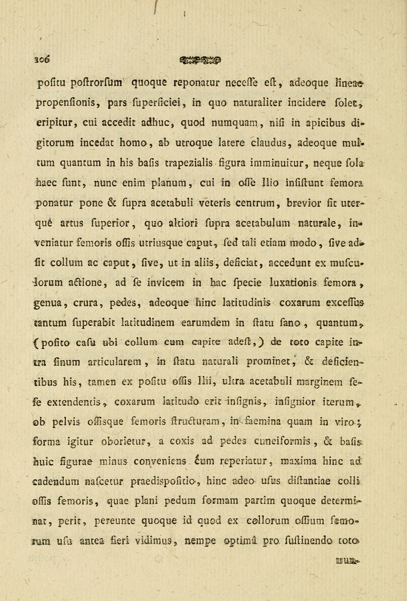 30^ ^sa^^^ pofitu poflrorfum' quoque reponatur neceffe eH:, adeoque Kneae propenfionis, pars fuperficiei, in quo naturaliter incidere fblet^. eripitur, cui aceedit adhuc, quod numquam, nifi in apicibus di- gitorum incedat homo, ab utroque latere claudus, adeoque mul- tum quantum in his bafis trapezialis figura imminuitur, neque fola; haec funt, nune enim planura, cui in ofie Ilio infifi:unt femora ponatur pone & fupra acetabuli veteris centrum, brevior fit uter- qu^ artus fuperior, quo akiori fupra acetabulum naturale, in'» veniatur femoris ofiis utriusque caput, Ced tali edam modo, five ad* fic coUum ac caput, five, ut in aliis, deficiat, accedunt ex mufcu* 4orum aftione, ad fe invicem in hac fpecie luxadonis femora, genua, crura, pedes, adeoque hinc ladtudinis coxarum excefliu© jantum fuperabit latkudinem earumdem m fiatu f^o , quantum,. {pofito cafu ubi collum cura capice adefi:,) de t©to capite ii> tra finum articularem, in Hacu rjaturali promfnet, & defiqien- tibus his, tamen ex pafitu oCis IMi, ultra acetabuli raarginem fe- fe extendencis,. coxarum iaticudo eric-infignis,. iBfignior iterum,. ©b pelvis oSisqee femoris ftruduram, in^.faemina quam in viro» forma igitur oboiietur, a eoxis ad pedes cuneiformis , & bafig liuic figurae minus conveniens 6u;m reperiatur, maxima hinc ad: cadendum nafcetur praedispofitio', hinc ndeo ufus difiandae coill ©ffis femoris, quae plani pedum formam partim quoque determi^ uat, perit, pereunte quoque id quod ex collorum oflium fem-o» mm. uiii aatea £eri vidlmus, nempe o^ptiinl pro. fufiinendo toto