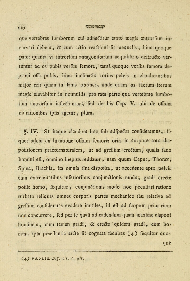 IIO que vertebrae lumborum cui adnecH^itur tanto magis aiitrorfum in- curvari debent, & cum aftio rea(5lioni fic aequalis, liinc quoque patet quanta vi introrfum antagoniflarum aequilibrio defl:ru(5lo ver- tuntur ad os pubis verfus femora, tanta quoque verfus femora de- prirai offa pubis, hinc inclinatio totius pelvis in claudicantibus major erit quam in fanis obtinet, unde etiam cs facrum iterum magis elevabitur in nonnullis pro rata parte qua vertebrae lumbo rum antrorfum infleftuntur; fed de his Cap. V. ubi de ofliura mutationibus ipfis agetur, plura. J. IV. Si Itaque ciaudum hoc fub adfpedlu confideramus, li- quec talem ex luxatioue oflium femoris oriri in corpore toto dis« pofitionem praeternaturalem, ut ad grefllim ere<5i:um, qualis fano homini efl:, omnino ineptus reddatur, nam quum Caput, Thorax, Spina, Brachia, ita omnia fintdispofica, ut accedcnte apto pelvis cum extremitatibus inferioribus conjun(5lionis modo, gradi erecJle poflit homo, fequitur, conjundlionis modo hoc peculiari ratione turbato reliquas omnes corporis partes mechanice feu relative ad greflljm confideratas evadere inutiles, id efl: ad fcopum primarium non concurrere, fed per fe quafi ad cadendum quam maxime disponi hominem; cum tamen gradi, & ereifle 'quidem gradi, cum ho> minis ipfa praeflantia ar(fte fit cognata facultas C4) fequitur quo- que (4),Vr,olik Dif. cit. c. ulf^.