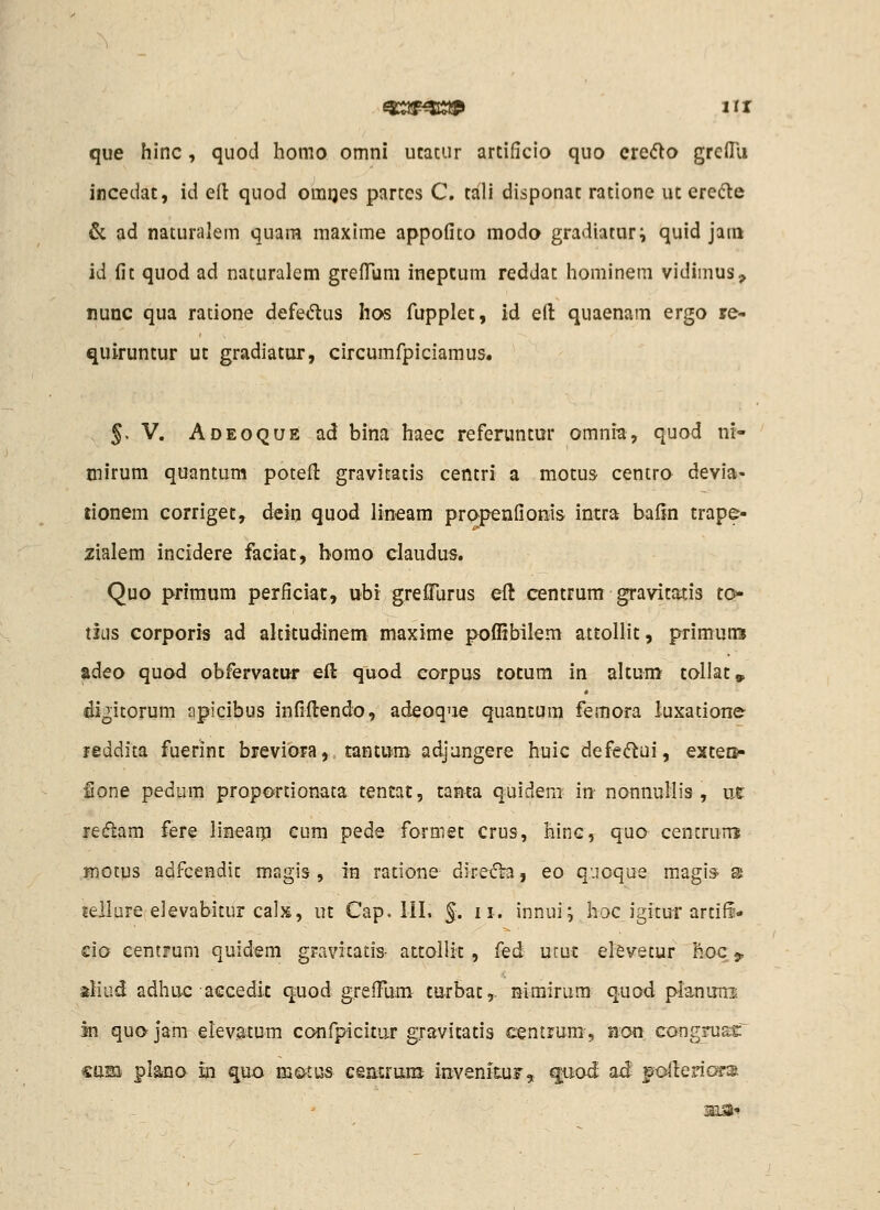 que hinc, quod homo omni ucacur arcificio quo cre<flo grcOu incedac, id eft quod omQes parccs C, cali disponac racione uc erefte & ad naturalem quam maxime appofito moda gradiatur^ quid jam id fit quod ad naturalem grefTum inepcum reddac hominem vidimus, nunc qua ratione defedius hos fupplec, id eft quaenam ergo re- quiruncur uc gradiacur, circumfpiciamus. 5, V. Adeoque ad bina haec referuncur omnia, quod nr- ciirum quantum pocefl: gravitatis cencri a raocus centro devia- donem corrigec, dein quod lineam pro^penfionis incra bafin crape- zialem incidere faciac, bomo claudus. Quo primum perficiat, ubi greflTurus elt cencrum gravicatis to* tliis corporis ad alticudinem maxime poflibilem aicollic, primuns adeo quod obfervacur eft quod corpus tocum in alcum callac» digicorum apicibus infiilendo, adeoque quancum femora luxatione feddita fuerinc breviora, tancum adjangere huic defe(ffcui, excers- ione pedum proportionata tentat, cama quideni in- nonnuliis , nt redam fere linearp cum pede formec crus, hinc, quo cencruni riotus adfcendic magis , in ratione direfh, eo quoque magis- s leJlure elevabitur calx, uc Cap. lil. §. 11. innui; hoc igicur arcifi- do centrum quidem gravicatis- atcollit , fed ucuc elevecur hoc 9, aliud adhu-c accedic quod greiFum curbac,- nimirum quod planimi In qu» jam elevacum confpicicar gravitacis centrum, non congiu&t cam plana m quo mettus cemruni invenituFs qiiod aJ polleriG^s