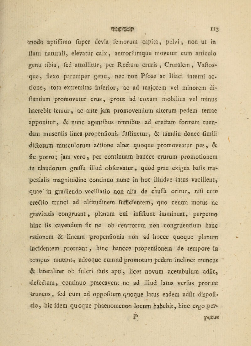 snodo aptiffimo fuper devia femorum capita, pelvi, non ut in flatu naturali, elevatur calx, antrorfurnque movetur cum articulo genu tibia, fed attollitur, per Rcdium cruris, Cruralem, Vaftos- que, flexo parumper genu, nec non Pfoae ac Iliaci interni ac- ticne, tota extremitas inferior, ac ad majorem vel minorem di- ilantiam promovetur crus, prout ad coxam mobilius vel rainus haerebic femur, ac ante jam promovendum alterum pedem terrae apponitur, & nunc agentibus omnibus ad ereftam formam tuen- dam musculis linea propenfionis fuftinetur, & tamdiu donec fimili diiftorutn musculorura a<5tioae alter quoque promoveatur pes, & lic porro; jam vero, per continuam hancce crurum promotionem in claudorum greflu illud obfervatur, quod prae exigua bafis tra* pezialis magnitudine continuo riunc in hoc illudve latus vacillenc, quae' in gradiendo vaciliatio non alia de cauffa oritur, niCi cum eredio trunci ad altitudinem fufficientem, quo centra moius ac gravitatis congruant, planum cui infiflunc imminuat, perpetuo binc iis cavendum fit ne ob centrorum non congruentium hanc rationem 6c lineam propenfionis ndn ad hocce quoque planum incidentem proruajat, hinc hancce propenfionem de tempore ia tempus mutanc^ adeoque cum ad promotum pedem inclinet cruncus dc lateralicer ob fulcd fatis apti, iicec novum acetabulum adfit, idefedlum, continuo praecavent ne ad illud latus verfus proruat ^uncus, fed cum ad oppoficum quoque latus eadem adfit dispofi- d©, -hic idem ^uoque phaenoraenoo locum habebit, hinc ergo^e5>