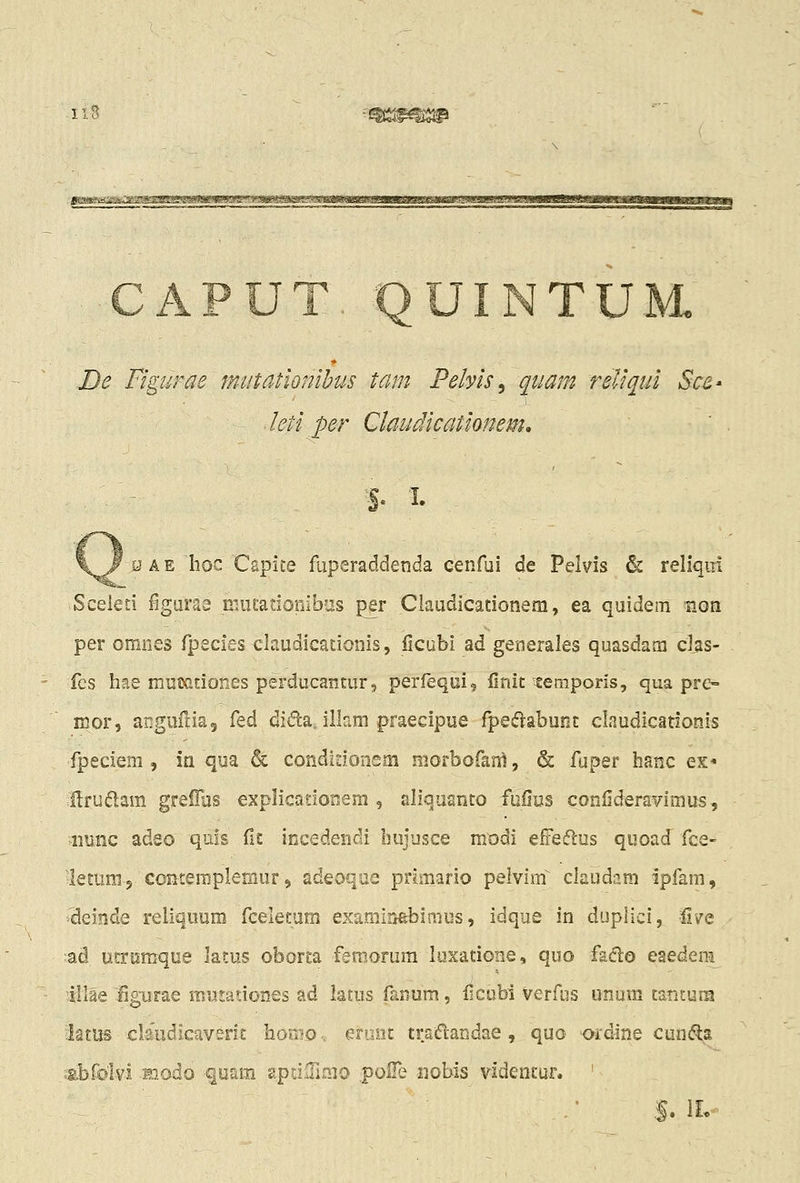 u De Figurae mutationihus tam Pebis^ quam reliqui Sc£' leti per Claudicationem. ^'%. I. _ s A E Iioc Capite fuperaddenda cenfui de Pelvis & reliqm Sceled ^guras niufadonib-is per Ciaudicadonem, ea quidem non per omnes fpeciesclaudicationis, licubi ad generales quasdam clas- fcs hae mumtiones perducantur, perfequi, finit-teniporis, qua pre- mor, angufda, ^tA difta. illam praecipue fpedabunt claudicadonis fpeclem , ia qua & condidonem niorbofan^, & fuper hanc es* Hrudam greiRis explicador.em , aliquanto fuilus conlideraYimus, iiiiiic adeo quls ils: incedendi bujusce modi effeflus quoad fce- ■iletum 3 contemplerfiur 9 adeoqae primario pelvim^^ claudam ipfam, i^einde reliqoum fcelecum examirtebimus, idque in duplici, fl/e ad utrnmque latus oborta femorum luxadone, quo faclo eaedem lllae figurae mujationcs ad latus fanum, iicubi verfus unum tatitum iatus cb'udicaverit homov eiuiit traiTtandae, quo ordine cunfla vt.br0lvi miodo fuam gptilTimo polTe iiobis videntur. '