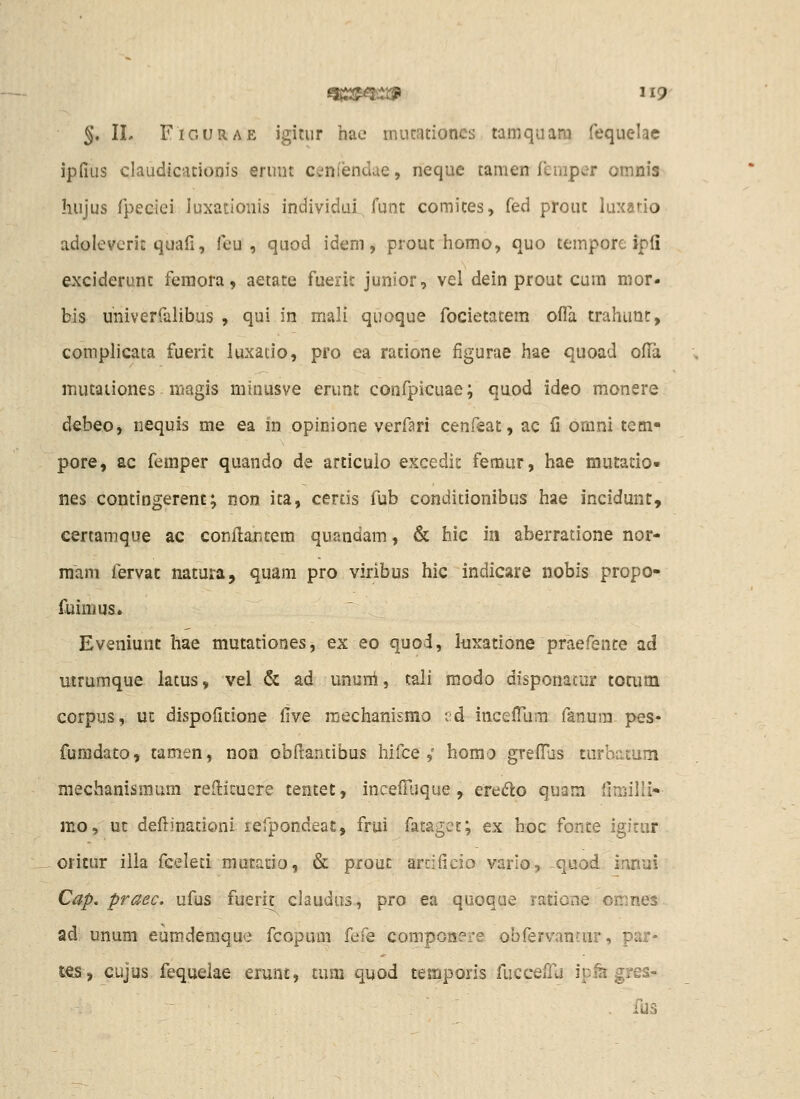 ^, 11. FiGURAE igitur hac mutationcs tamquara fequelae ipfius claudicationis eruiit ceniendue, neque tamen feniper omnis hujus fpecdei luxadoiiis individui funt comites, fed prout luxatio adoleverit quafi, feu , quod idem, prout homo, quo tempore ipli exciderunt feraora, aetate fuerit junior, vel dein prout cum mor- bls univerralibus , qui in mali quoque focietatem oflli trahunc, complicata fuerit luxaclo, pro ea ratione figurae hae quoad ofl^a mutaiiones niagis niinusve erunt confpicuae; quod ideo monere debeo, nequis me ea in opinione verfari cenfeat, ac fi omni tem« pore, ac femper quando de articuio excedic femur, hae mutatio- nes contingerent; non ita, certis fub conditionibus hae incidunt, certamqiie ac conflar.cem quandam, & hic in aberratione nor- mam iervac natura, quam pro viribus hic indicare nobis propo- fuimus. Eveniunt hae mutationes, ex eo quo-i, kxatione praefente ad uiruraque latus, vel & ad ununi, tali modo disponatur totum corpus, ut dispofitione Cive raechanismo t;d incefllum fanura. pes- furadato, tamen, noa obfrantibus hifce,' homo grefl^js turbatum mechanismum reflicuere tentet, incefilique, eredlo quam fimilli'- mo, uc deilinationi refpondeat, frui fatagcc; ex hoc fonte igitur oricur illa fceleti mutacio, & prouc artificio vario, quod innui Cap, praec. ufus fuerir claudus, pro ea qaoque ratione omnes ad; unum eumderaque fcopum fefe componere obfervanrur, par- t€S, cujus fequeiae erunt, tum quod teraporis fucceffu ip^ gres- . fus