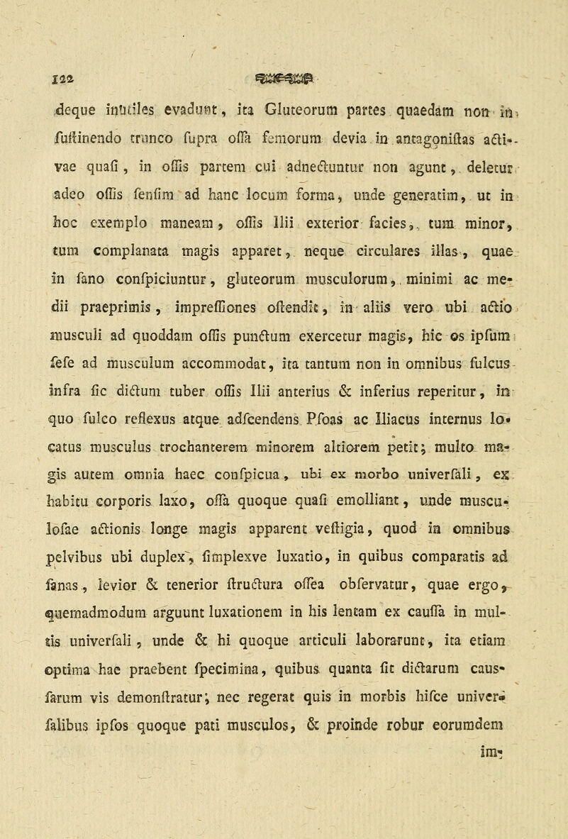 deque intitiles evadu¥5t, ita Gluteorura parces quaedam non-'Ini fuilinendo trwnco fupra ofTa femorum devia.in.antagoniflas adi*- vae quafi , in offis parceni cui adnedluntur non agunt,. deletur adeo oflis fenfim ad hanc locum forma^ unde generatim, ut in hoc exemplo maneam, oifis llii exterior facies,., tum minor, tum complanata magls apparet, neque. circulares illas, quae In fano confpiciuntnr, gluteorum musculorum,.minimi ac me- dii praeprimis, impreffianes oftendit, in aliis vero ubi aftio muscuJi ad quoddam offis puntftum exercetur magis, bic os ipfunii fQ^e ad musculum accommodat, ita tantum non in omnibus fulcus infra fic didluni tuber offis Ilii anterius & inferius reperitur, m quo fulco reflexus atque adfeendens Pfoas ac Iliacus internus Id» catus ffiusculus trochanterem minarem alti&rem petit; multo, ma- gis autem omnia haec confpicua, ubi ex nrorbo univerfali, ex habitu corporis laxo, ofia quoque quafi emolliant, unde muscu- lofae a6lionis longe magis apparent vefi:igia, quod ia omnibus pelvibus ubi duplex^, fimplexve luxatio, in quibus comparatis ad lanas, levior &. tenerior ftruclura ofi^a obfervatur, quae ergo^ fiiemadmodum arguunt luxationem in his lentam ex cauflTa in mul- %\s univerfali, unde & hi quoque articuli laborarunt, ita etiam optiraa hae praebent fpecimina, quibus quanta fit di^tarum caus» farum vis demonftratur; nec regerat quis in morbis hifce univer» falibus ipfos quoque pati musculos, & proinde robur eoruradem im'!