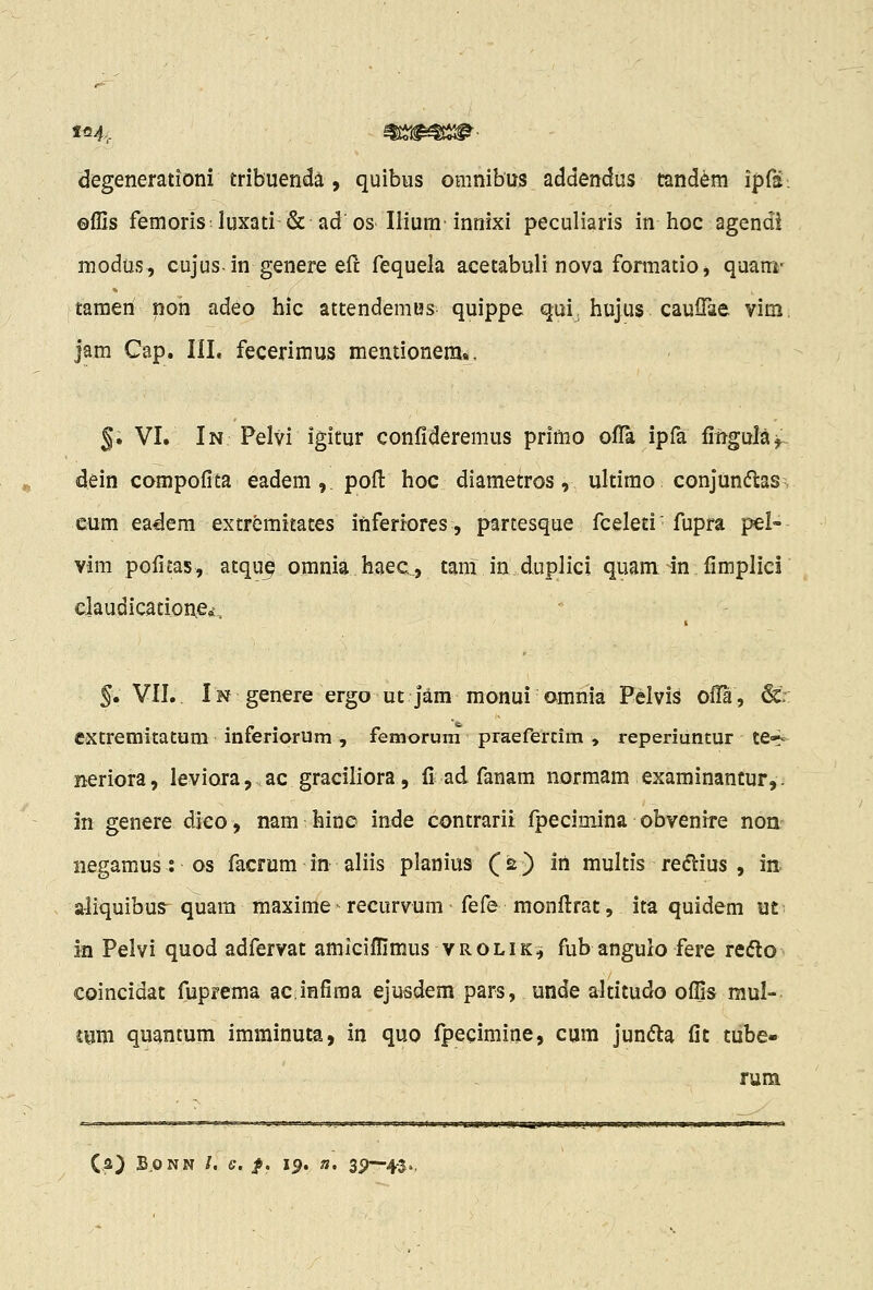 degenerationi tribuenda, quibus omnibus addendus tandem ipfs: ©flis femoris luxati & ad os Ilium'innixi peculiaris in hoc agendi modus, cujus-in genere eft fequela acetabuli nova formatio, quairi- taraen non adeo hic attendemus quippe qui, hujus caulTae vim. jam Cap. III. fecerimus memionem., §• VI. In Pelvi igitur confideremus primo ofTa ipfa fingulajl dein compofita eadem ,, pofl: hoc diametros, ultimo conjun^ftas > eum eadem extremitates itiferiores, parcesque fceleti fupra pei- vim pofitas, atqu^ omnia haec, tam in duplici quam in fimplici claudicatione^. §, VII. In genere ergo ut jara monui omnia Pelvis ofTa, 6:r extremitatum inferiorum, femorum praefercim , reperiuntur te*- neriora, leviora,. ac graciliora, fi; ad fanam normam examinantur,. in genere dico, nam hinc inde contrarii fpecimina obvenrre non- negamus : os facrum in aliis planius (2) in multis re(flius , ia a-iiquibus^ quara maxime recurvum fefe monflrat, ita quidem ut- in Pelvi quod adfervat amiciffimus vrolik^ fub angulo fere refto coincidat fuprema ac infima ejusdem pars, unde altitudo offis mul- tum quantum imminuta, in quo fpecimine, cum jun(5la fit tube- rum inciiaPliWP.^J^ggg* ya*jwv>* wj-' leiB^irs^g*»*^»»» **-;»^ (a) BoNN /. e. f. 19. n. 3j?—4-3.,