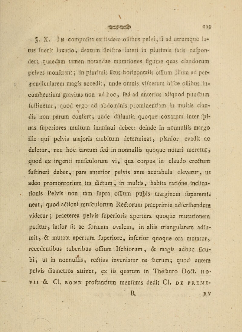 \ ^. X. In compofjta cx iisdeni ollibus pelvl» H ad utrumquc h- tus fueric luxatio, dextum finidrd lateri iti plurimis fatis refpon- dec; quaedam tamen notandae mutaciones figucie quas claui^orum pelves monflranc; in plurimis fims horizontalis ofiium llium ad pcr- pendicularem magis accedit, unde omnis, vifcerum hifce ofllbus in- cumbentium gravicas non adhoc, fed ad apcerius aliquod pundtutn fufiinetur, quod ergo ad abdominis prominentiam in mulcis clau- dis non parum conferc; unde dillantia quoque coxar;im intcr fpi- nas fuperiores multum imminui debet: deinde in nonnullis margo ille qui pelvis tnajoris ambitura deterrainat, planior evadit ac deletur, nec hoc tantum fed in nonnullis quoque nocari merecur, ^uod ex ingenti mufculorum vi, qua corpus in claudo ere(5tum fufiineri debet, pars anterior pelvis ante acecabula elevetur, uc adeo promontorium ita diflum, in rauhis, habita ratione inclina- tionis Pelvis non tara fupra ofllum pubis marglnem fuperemi- near, quod adlioni mufculorum Reftorum praeprimis adfcribendam videtur; praeterea pelvis fuperioris apertura quoque mutationeiii patitur, latior fitac formam ovalem, in aliis triangularem adfu- mit, & mutata apertura fuperiore, inferior quoque ora mutacur, recedentibus tuberibus offium Ifchiorum, & magis adhuc ficu- bi, uc in nonnullis, redius inveniatur os facrum; quod auteni pelvis diametros attinet, ex iis quarum in Thefauro Do6l. ho- VII & Cl. BONN proftantium menfuras dedit CI. de freme- R RY