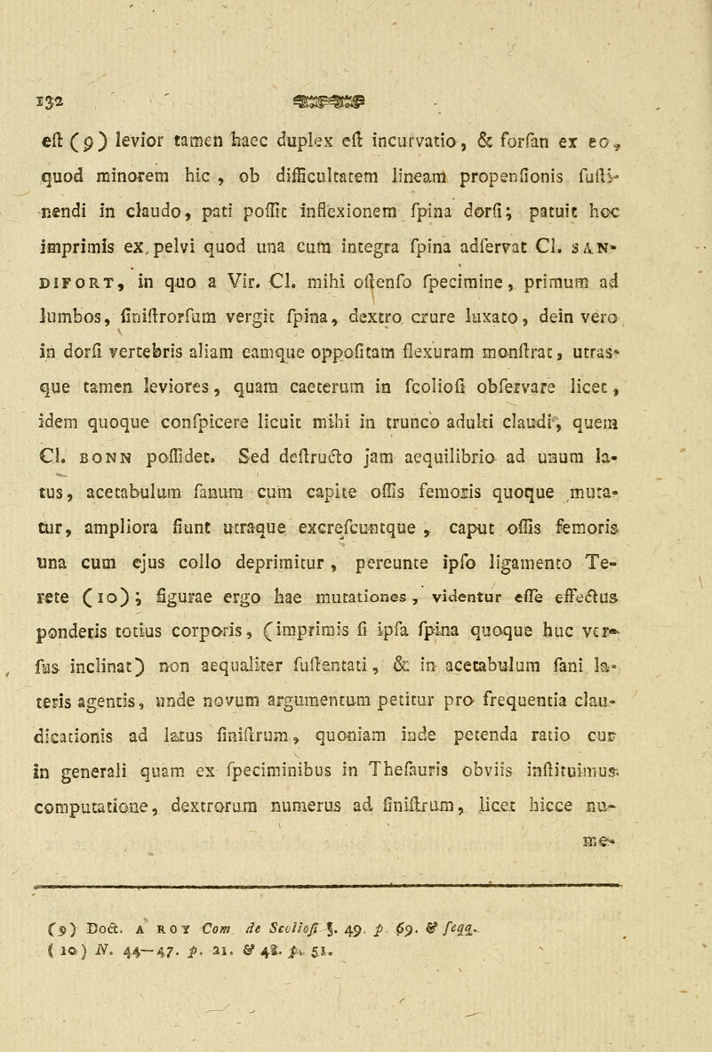 15^ • ' ^tSJ^r^ efl: (9) levior tamen haec duplex ell incurvatio, & forfan ex eo> quod icinorem hic , ob difficultatem lineam propenfionis fufty nendi in claudo, pati poffic inflexionera fpina dorfi; patuic hoc iaiprimis ex. pelvi quod una cutn integra fpina adfervat Cl. sa.n» DiFORT, in quo a Vir. Cl. mihi ofienfo fpeciraine, primutTi ad lumhos, ilniflrorfum vergic fpina, dexcro. crure luxato, dein vero jn dorii vertebris aliam eamque oppofitam flexuram monftrat, utras* que tamen leviores, quara caeterura in fcoliofl obfeivare licet, idem quoque confpicere licuit mihi in truncb adulti claudr, queiii CI. BONN poiridet. Sed de{lru6lo jam aequilibrio ad uaum la- tus, acecabulam fanum cum capite oflls femoBS quoque muta- tur, ampliora fiunt utraque excrefcu^tque , caput oflis femoris una cum ejus collo deprimitur, pereunte ipfo ligamento Te- rete (10); figurae ergo hae mucationes, videntur cfTe effe<5lus ponderis totius corporis, (imprimis fi ipfa fpina quoque huc ver* fm inclinat) non aequaliter fufte.ntati, & in acetabulura fani la» teris agencis, unde novum arguraentum petitur pro frequentia clau- dicacionis ad latus finirtrum, quoniam iade pecenda ratio cu3? In generali quam ex fpeciminibus in Thefauris obviis inflituimus; computatione, dextrorura numerus ad finiHrura, licec hicce nu- (p) Doft. A ROY Com de ScoUo^t^^. 49. p 6<). fi?/^H*