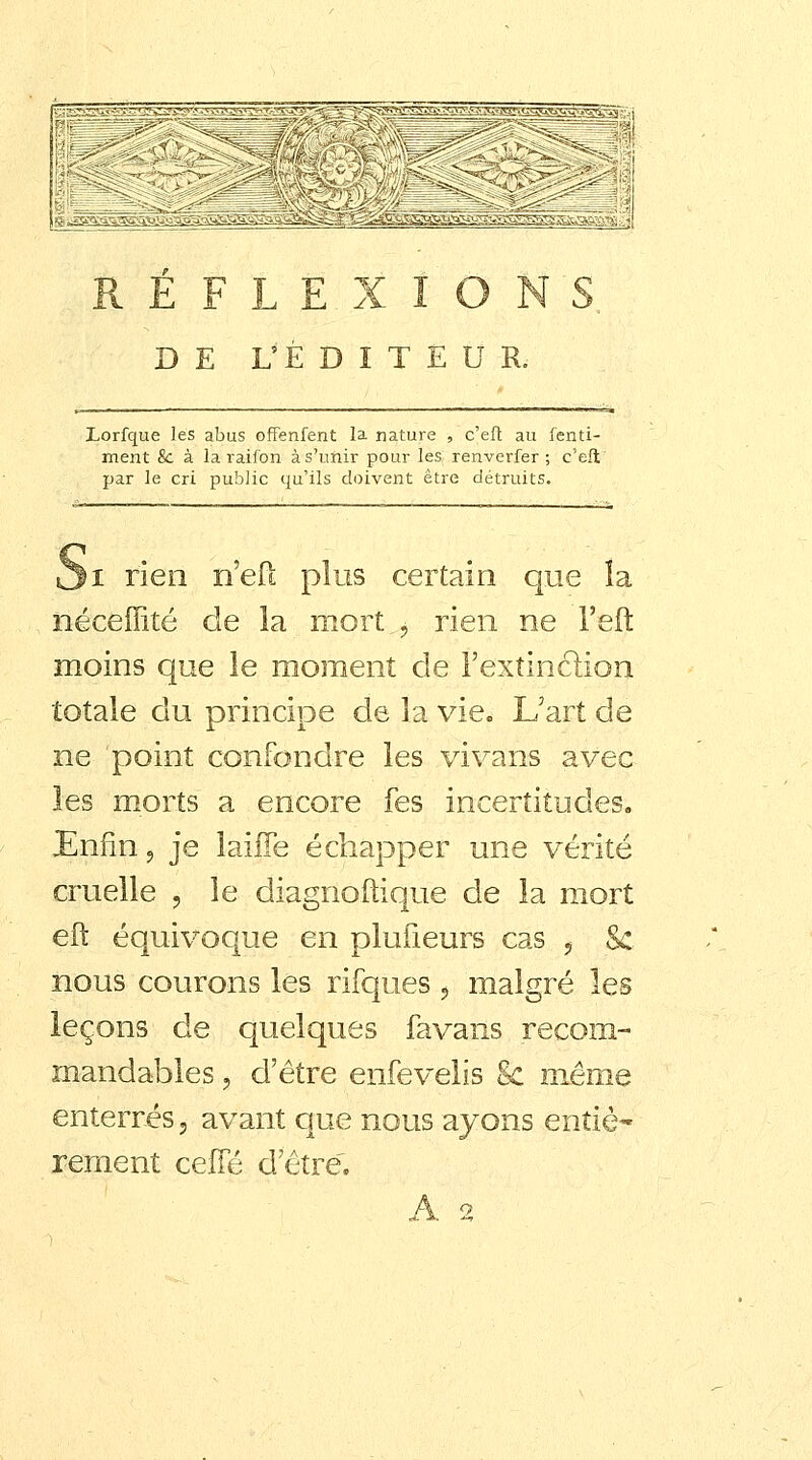 ^ J^W^-aW^-gri-v^U.. '. . -V..-V-- EFLEXIONS DE L'ï D I T I U 8. Lorfque les abus offenfent la nature , c'eft au fenti- ment &: à la raifon à s'unir pour les, renverfer ; c'eft par le cri public qu'ils doivent être détruits. Cli rien n'eft plus certain que la nécefiité de la mort , rien ne l'eft moins que le moment de l'extinction totale du principe de la vie. L'art de ne point confondre les vivans avec les morts a encore fes incertitudes. Enfin, je laifîe échapper une vérité cruelle ? le diagnoftique de la mort eft équivoque en plufieurs cas $ Se nous courons les rifques , malgré les leçons de quelques favans recom- mandables, d'être enfevelis &c même enterrés, avant que nous ayons entiè- rement ceffé d'être'.