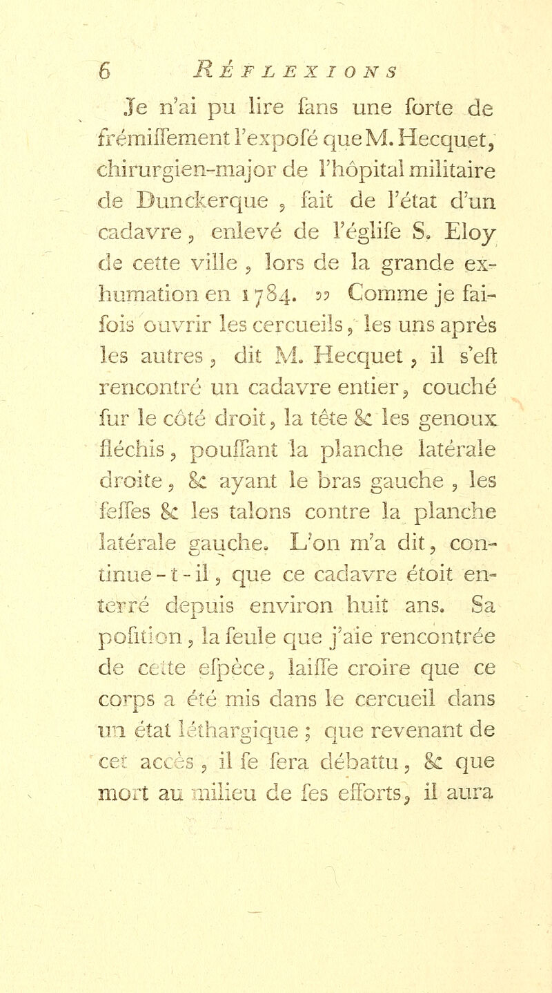 Je n'ai pu lire fans une forte de frémiffement Fexpofé que M. Hecquet, chirurgien-major de l'hôpital militaire de Dunckerque , fait de l'état d'un cadavre, enlevé de l'églife S, Eloy de cette ville , lors de la grande ex- humation en 1784. 5? Comme je fai- fois ouvrir les cercueils ? les uns après les autres , dit M. Hecquet , il s'eft rencontré un cadavre entier , couché fur le côté droit, la tête $c les genoux fléchis , pouffant la planche latérale droite, 8c ayant le bras gauche , les feifes &c les talons contre la planche latérale gauche. L'on m'a dit, con- tinue -1 - il, que ce cadavre étoit en- terré depuis environ huit ans. Sa pofition , la feule que j'aie rencontrée de celte efpèce? laiife croire que ce corps a été mis dans le cercueil dans un état léthargique ; que revenant de cet accès, il fe fera débattu, <k que mort au milieu de fes efforts) il aura