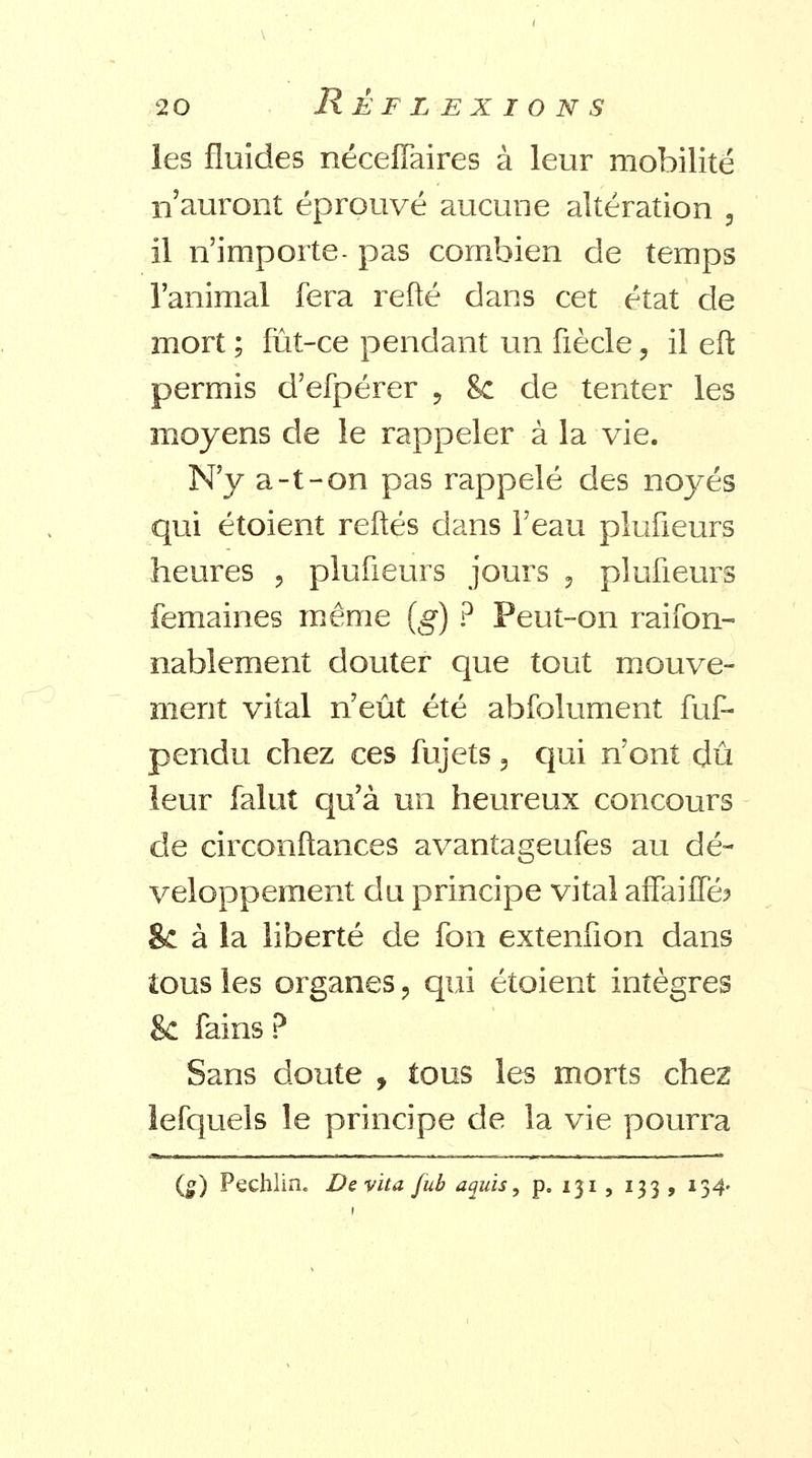 les fluides nécelTaires à leur mobilité n'auront éprouvé aucune altération , il n'importe- pas combien de temps l'animal fera refté dans cet état de mort ; fût-ce pendant un fiècle, il eft permis d'efpérer ? Se de tenter les moyens de le rappeler à la vie. N'y a-t-on pas rappelé des noyés qui étoient refiés dans l'eau plufieurs heures , plufieurs jours , plufieurs femaines même (g) ? Peut-on raifon- nablement douter que tout mouve- ment vital n'eût été abfolument fuf- pendu chez ces fujets, qui n'ont dû leur falut qu'à un heureux concours de circonftances avantageufes au dé- veloppement du principe vital affaiifé? 8c à la liberté de fon extenfion dans tous les organes ? qui étoient intègres Se fains ? Sans doute , tous les morts chez lefquels le principe de la vie pourra (g) Pechlin. Devïta fub aquïs, p. 131 , 133 , 134.