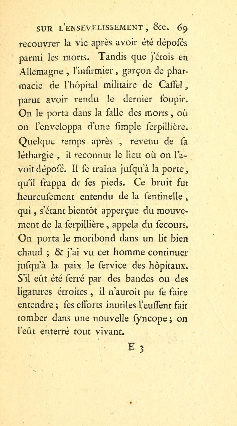 recouvrer la vie après avoir été dépofés parmi les morts. Tandis que j'étois en Allemagne , l'infirmier, garçon de phar- macie de l'hôpital militaire de CafTel, parut avoir rendu le dernier foupir. On le porta dans la falle des morts, où on l'enveloppa d'une fimple ferpiliière. Quelque temps après , revenu de la léthargie , il reconnut le lieu où on l*a- voîtdépofé. Il fe traîna jufquà la porte, qu'il frappa de fes pieds. Ce bruit fut heureufement entendu de la fentineïle, qui, s'étant bientôt apperçue du mouve- ment de la ferpiliière , appela du fecours. On porta le moribond dans un lit bien chaud ; & j'ai vu cet homme continuer jufqu'à la paix le fervice des hôpitaux. S'il eût été ferré par des bandes ou des ligatures étroites , il n'auroit pu fe faire entendre ; fes efforts inutiles l'euflent fait tomber dans une nouvelle fyncope ; on l'eût enterré tout vivant. E?