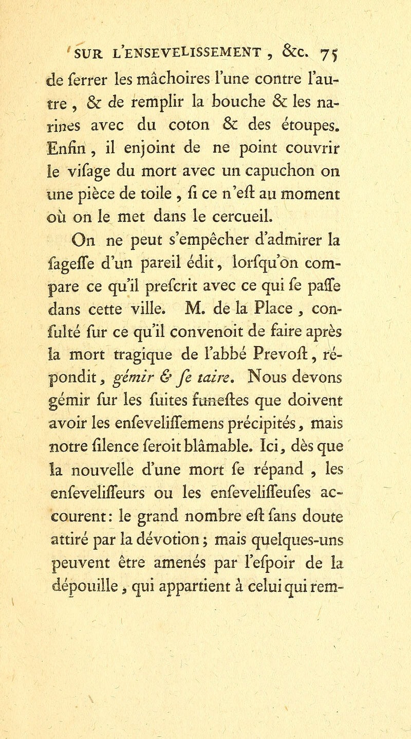 de ferrer les mâchoires l'une contre l'au- tre , & de remplir la bouche Se les na- rines avec du coton & des étoupes. Enfin , il enjoint de ne point couvrir ie vifage du mort avec un capuchon on une pièce de toile , û ce n'eit au moment où on le met dans le cercueil. On ne peut s'empêcher d'admirer la fageffe d'un pareil édit, lorfqu on com- pare ce qu'il preferit avec ce qui fe palTe dans cette ville. M. de la Place , con- fulté fur ce qu'il convenoit de faire après la mort tragique de l'abbé Prevofl, ré- pondit , gémir & fe taire. Nous devons gémir fur les fuites ftmeftes que doivent avoir les enfeveliiTemens précipités, mais notre filence feroit blâmable. Ici, dès que la nouvelle d'une mort fe répand , les enfevelhTeurs ou les enfevelifleufes ac- courent : le grand nombre eft fans doute attiré par la dévotion ; mais quelques-uns peuvent être amenés par l'efpoir de la dépouille 9 qui appartient à celui qui rem-