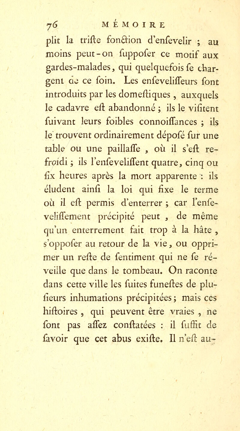 plit la trille £bn£tion d'enfevelir ; au moins peut-on fuppofer ce motif aux gardes-malades, qui quelquefois fe char- gent de ce foin. Les enfevelifleurs font introduits par les domefliques, auxquels le cadavre eft abandonné ; ils le vifïtent fuivant leurs foibles connohTances ; ils le trouvent ordinairement dépofé fur une table ou une paillaffe , où il s'efl: re- froidi ; ils l'enfeveliffent quatre, cinq ou fîx heures après la mort apparente : ils éludent ainfi la loi qui fixe le terme où il eft permis d'enterrer ; car l'enfe- veliffement précipité peut , de même qu'un enterrement fait trop à la hâte 5 s'oppofer au retour de la vie} ou oppri- mer un refle de fentiment qui ne fe ré- veille que dans le tombeau. On raconte dans cette ville les fuites funefles de plu- sieurs inhumations précipitées ; mais ces hiiloires , qui peuvent être vraies , ne font pas aifez constatées : il fuffit de lavoir que cet abus exifte. Il neft au-