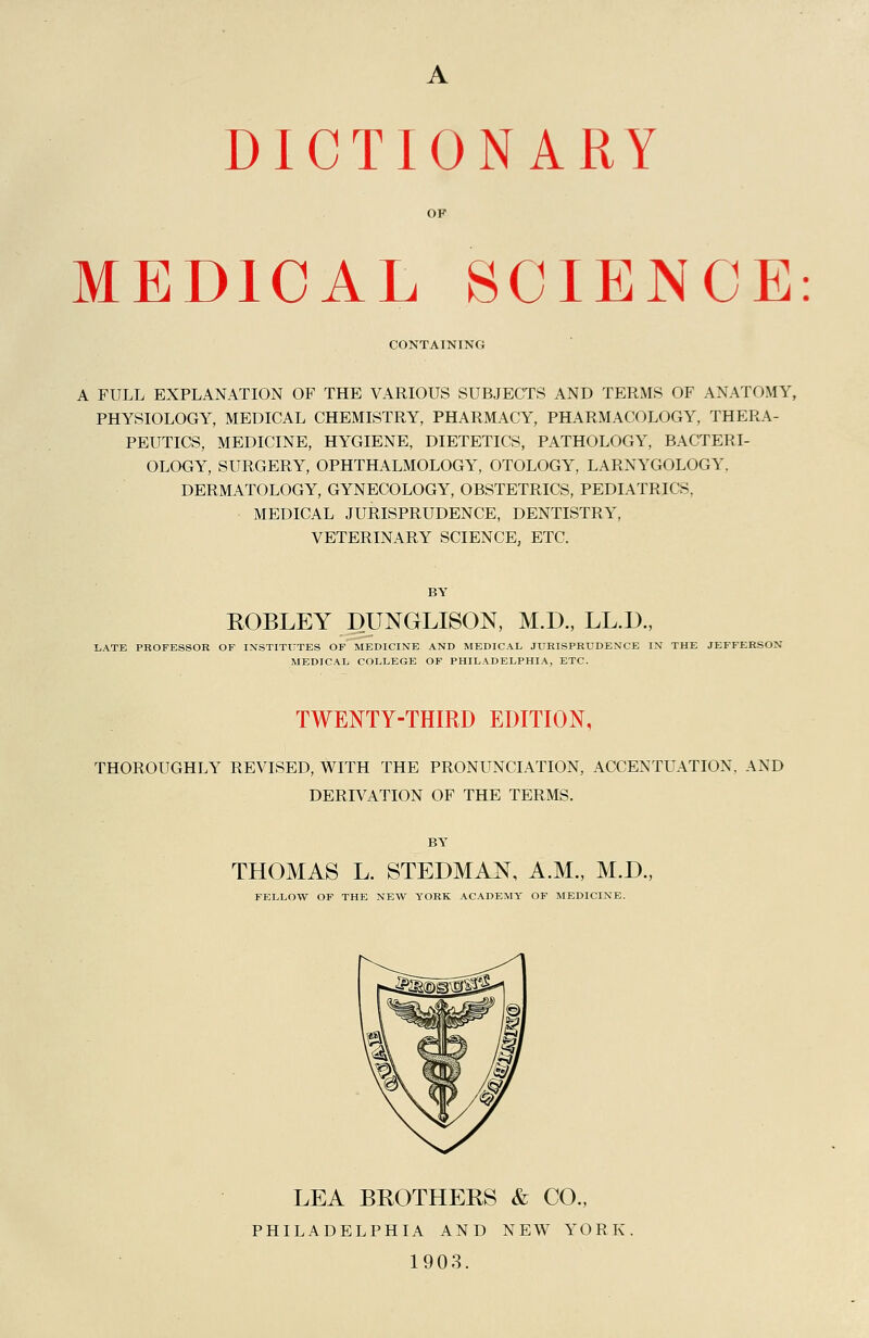 OF MEDICAL SCIENCE: CONTAINING A FULL EXPLANATION OF THE VARIOUS SUBJECTS AND TERMS OF ANATOMY, PHYSIOLOGY, MEDICAL CHEMISTRY, PHARMACY, PHARMACOLOGY, THERA- PEUTICS, MEDICINE, HYGIENE, DIETETICS, PATHOLOGY, BACTERI- OLOGY, SURGERY, OPHTHALMOLOGY, OTOLOGY, LARNYGOLOGY, DERMATOLOGY, GYNECOLOGY, OBSTETRICS, PEDIATRICS, MEDICAL JURISPRUDENCE, DENTISTRY, VETERINARY SCIENCE, ETC. EOBLEY DUNGLISON, M.D., LL.D., ,ATE PROFESSOR OF INSTITUTES OF MEDICINE AND MEDICAL JURISPRUDENCE IN THE JEFFERSON MEDICAL COLLEGE OF PHILADELPHIA, ETC. TWENTY-THIRD EDITION, THOROUGHLY REVISED, WITH THE PRONUNCIATION, ACCENTUATION, AND DERD7ATI0N OF THE TERMS. THOMAS L. STEDMAN, A.M., M.D., FELLOW OF THE NEW YORK ACADEMY OF MEDICINE. LEA BROTHERS & CO., PHILADELPHIA AND NEW YORK 1903.