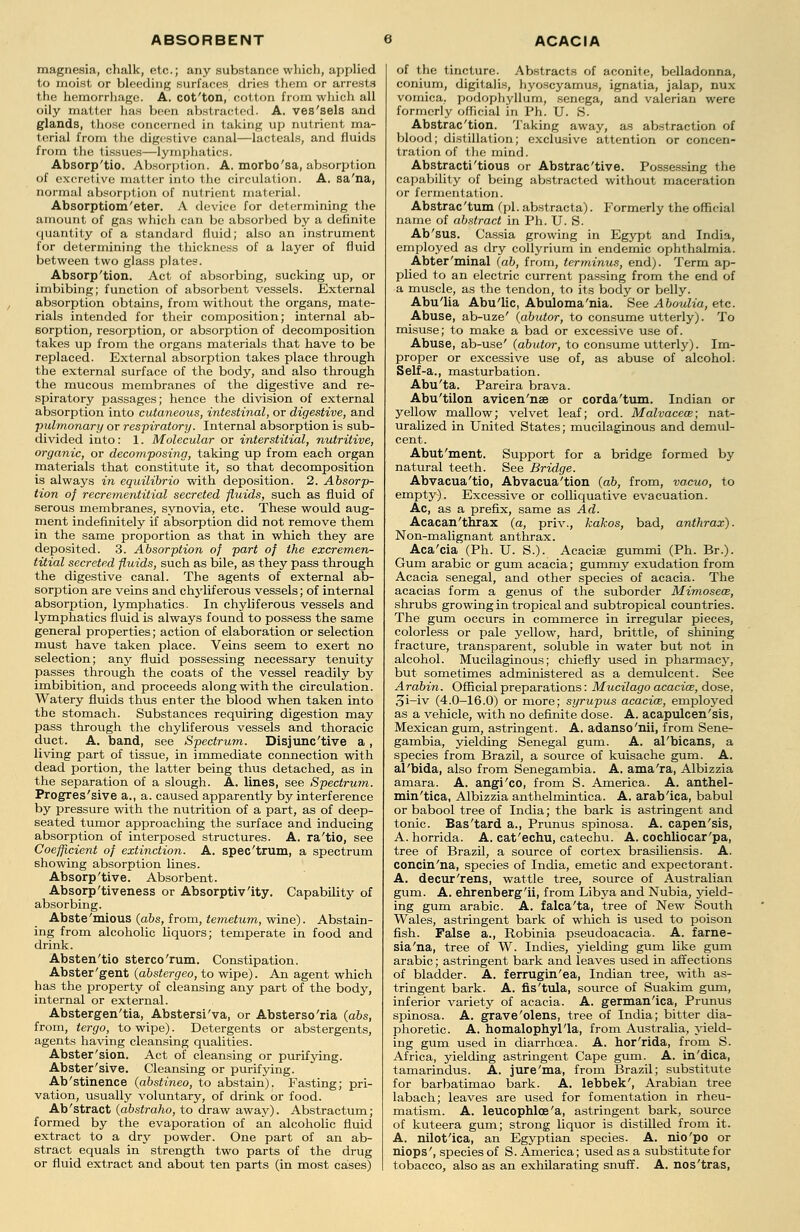 magnesia, chalk, etc.; any substance which, applied to moist or bleeding surfaces dries them or arrests the hemorrhage. A. cot'ton, cotton from which all oily matter has been abstracted. A. ves'sels and glands, those concerned in taking up nutrient ma- terial from the digestive canal—lacteals, and fluids from the tissues—lymphatics. Absorp'tio. Absorption. A. morbo'sa, absorption of excretive matter into the circulation. A. sa'na, normal absorption of nutrient material. Absorptiom'eter. A device for determining the amount of gas which can be absorbed by a definite quantity of a standard fluid; also an instrument for determining the thickness of a layer of fluid between two glass plates. Absorp'tion. Act of absorbing, sucking up, or imbibing; function of absorbent vessels. External absorption obtains, from without the organs, mate- rials intended for their composition; internal ab- sorption, resorption, or absorption of decomposition takes up from the organs materials that have to be replaced. External absorption takes place through the external surface of the body, and also through the mucous membranes of the digestive and re- spiratory passages; hence the division of external absorption into cutaneous, intestinal, or digestive, and pulmonary or respiratory. Internal absorption is sub- divided into: 1. Molecular or interstitial, nutritive, organic, or decomposing, taking up from each organ materials that constitute it, so that decomposition is always in equilibrio with deposition. 2. Absorp- tion of recrementitial secreted fluids, such as fluid of serous membranes, synovia, etc. These would aug- ment indefinitely if absorption did not remove them in the same proportion as that in which they are deposited. 3. Absorption of part of the excremen- titial secreted fluids, such as bile, as they pass through the digestive canal. The agents of external ab- sorption are veins and chylif erous vessels; of internal absorption, lymphatics. In chylif erous vessels and lymphatics fluid is always found to possess the same general properties; action of elaboration or selection must have taken place. Veins seem to exert no selection; any fluid possessing necessary tenuity passes through the coats of the vessel readily by imbibition, and proceeds along with the circulation. Watery fluids thus enter the blood when taken into the stomach. Substances requiring digestion may pass through the chyliferous vessels and thoracic duct. A. band, see Spectrum. Disjunc'tive a, living part of tissue, in immediate connection with dead portion, the latter being thus detached, as in the separation of a slough. A. lines, see Spectrum. Progressive a., a. caused apparently by interference by pressure with the nutrition of a part, as of deep- seated tumor approaching the surface and inducing absorption of interposed structures. A. ra'tio, see Coefficient of extinction. A. spec'trum, a spectrum showing absorption lines. Absorp'tive. Absorbent. Absorp'tiveness or Absorptivity. Capability of absorbing. Abste'mious (abs, from, temetum, wine). Abstain- ing from alcoholic liquors; temperate in food and drink. Absten'tio sterco'rum. Constipation. Abster'gent (abstergeo, to wipe). An agent which has the property of cleansing any part of the body, internal or external. Abstergen'tia, Abstersi'va, or Absterso'ria (abs, from, tergo, to wipe). Detergents or abstergents, agents having cleansing qualities. Abster'sion. Act of cleansing or purifying. Abster'sive. Cleansing or purifying. Ab'stinence (abstineo, to abstain). Fasting; pri- vation, usually voluntary, of drink or food. Ab'stract (abstraho, to draw away). Abstractum; formed by the evaporation of an alcoholic fluid extract to a dry powder. One part of an ab- stract equals in strength two parts of the drug or fluid extract and about ten parts (in most cases) of the tincture. Abstracts of aconite, belladonna, conium, digitalis, hyoscyamus, ignatia, jalap, nux vomica, podophyllum, senega, and valerian were formerly official in Ph. U. S. Abstrac'tion. Taking away, as abstraction of blood; distillation; exclusive attention or concen- tration of the mind. Abstracti'tious or Abstrac'tive. Possessing the capability of being abstracted without maceration or fermentation. Abstrac'tum fpi. abstracta). Formerly the official name of abstract in Ph. U. S. Ab'sus. Cassia growing in Egypt and India, employed as dry collyrium in endemic ophthalmia. Abter'minal (ab, from, terminus, end). Term ap- plied to an electric current passing from the end of a muscle, as the tendon, to its body or belly. Abu'lia Abu'lic, Abuloma'nia. See Aboulia, etc. Abuse, ab-uze' (abutor, to consume utterly). To misuse; to make a bad or excessive use of. Abuse, ab-use' (abutor, to consume utterly). Im- proper or excessive use of, as abuse of alcohol. Self-a., masturbation. Abu'ta. Pareira brava. Abu'tilon avicen'nse or corda'tum. Indian or yellow mallow; velvet leaf; ord. Malvaceae; nat- uralized in United States; mucilaginous and demul- cent. Abut'ment. Support for a bridge formed by natural teeth. See Bridge. Abvacua'tio, Abvacua'tion (ab, from, vacuo, to empty). Excessive or colliquative evacuation. Ac, as a prefix, same as Ad. Acacan'thrax (a, priv., kakos, bad, anthrax). Non-malignant anthrax. Aca'cia (Ph. U. S.). Acacise gummi (Ph. Br.). Gum arabic or gum acacia; gummy exudation from Acacia Senegal, and other species of acacia. The acacias form a genus of the suborder Mimosew, shrubs growing in tropical and subtropical countries. The gum occurs in commerce in irregular pieces, colorless or pale yellow, hard, brittle, of shining fracture, transparent, soluble in water but not in alcohol. Mucilaginous; chiefly used in pharmacy, but sometimes administered as a demulcent. See Arabin. Official preparations: Mucilago acacia?, dose, 3i-iv (4.0-16.0) or more; syrupus acacias, employed as a vehicle, with no definite dose. A. acapulcen'sis, Mexican gum, astringent. A. adanso'nii, from Sene- gambia, yielding Senegal gum. A. al'bicans, a species from Brazil, a source of kuisache gum. A. al'bida, also from Senegambia. A. ama'ra, Albizzia amara. A. angi'co, from S. America. A. anthel- min'tica, Albizzia anthelmintica. A. arab'ica, babul or babool tree of India; the bark is astringent and tonic. Bas'tard a., Prunus spinosa. A. capen'sis, A. horrida. A. cat'echu, catechu. A. cochliocar'pa, tree of Brazil, a source of cortex brasiliensis. A. concin'na, species of India, emetic and expectorant. A. decur'rens, wattle tree, source of Australian gum. A. ehrenberg'ii, from Libya and Nubia, yield- ing gum arabic. A. falca'ta, tree of New South Wales, astringent bark of which is used to poison fish. False a., Robinia pseudoacacia. A. farne- sia'na, tree of W. Indies, yielding gum like gum arabic; astringent bark and leaves used in affections of bladder. A. ferrugin'ea, Indian tree, with as- tringent bark. A. fis'tula, source of Suakim gum, inferior variety of acacia. A. german'ica, Prunus spinosa. A. grave'olens, tree of India; bitter dia- phoretic. A. homalophyl'la, from Australia, yield- ing gum used in diarrhoea. A. hor'rida, from S. Africa, yielding astringent Cape gum. A. in'dica, tamarindus. A. jure'ma, from Brazil; substitute for barbatimao bark. A. lebbek', Arabian tree labach; leaves are used for fomentation in rheu- matism. A. leucophlce'a, astringent bark, source of kuteera gum; strong liquor is distilled from it. A. nilot'ica, an Egyptian species. A. nio'po or niops', species of S.America; usedasa substitute for tobacco, also as an exhilarating snuff. A. nos'tras,