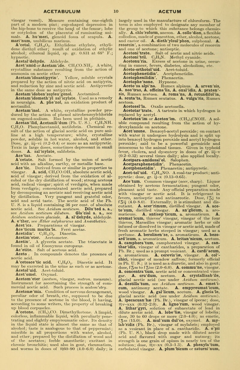 vinegar vessel). Measure containing one-eighth part of a modern pint; cup-shaped depression in the hip-bone to receive the head of the femur; lobe or cotyledon of the placenta! of ruminating ani- mals. A. hu'meri, glenoid fossa of scapula. A. mari'num, umbilicus marinus. A'cetal. C,iHuOa. Ethylidene ethylate, ethyli- dene diethyl ether; result of oxidation of ethylic alcohol; ethereal liquid, sp. gr. 0.831 at 68° F.; hypnotic. Acetal'dehyde. Aldehyde. Acet'amidor Acetam'ide. CII:iCO.NH2. A white, crystalline substance resulting from the action of ammonia on acetic ether. Acetam'idoantipyrin'. Yellow, soluble crystals prepared by the action of nitric acid on antip'yrin, and reduction by zinc and acetic acid. Antipyretic in the same dose as antipyrin. Acetam'idoben'zoyleu'genol. Acetaminol. Acetam'idometh'yl salicylate. Used as a remedy in neuralgia. A. phe'nol, an oxidation product of acetanilid. Acetam'inol. A white, crystalline powder pro- duced by the action of phenol nitrobenzoylchloride on eugenol-sodium. Has been used in phthisis. Acetan'ilid, Acetanili'dum (Ph. U. S.). C?H,,NH. C2H30. Phenylacetamid, antifebrin. Chemical re- sult of the action of glacial acetic acid on pure ani- line at a high temperature; white, crystalline povi der, soluble in hot water, alcohol, and ether. Dose, gr. iij-vi (0.2-0.4) or more as an antipyretic. Toxic in large doses, sometimes depressant in small doses. A. salicylate, salifebrin. Ace'tas. Acetate. A'cetate. Salt formed by the union of acetic acid with an alkaline, earthy, or metallic base. Ace'tic. Derived from or similar in properties to vinegar. A. acid, CH3CO.OH, absolute acetic acid, acid of vinegar; derived from the oxidation of al- cohol or the dry distillation of wood; strong acetous acid, radical vinegar; spirit of verdigris, when made from verdigris; concentrated acetic acid, prepared by decomposing an acetate and receiving acetic acid by distillation. Very pungent and grateful odor, acid and acrid taste. The acetic acid of the Ph. U. S. is a liquid containing 36 per cent, of absolute acetic acid. See Acidum aceticum. Dilu'ted a. a., see Acidum aceticum dilutum. Gla'cial a. a., see Acidum aceticum glaciate. A. al'dehyde, aldehyde. A. e'ther, see JEiher sulphuricus and Anwsthetics. Acet'ica. Preparations of vinegar. Ace'ticum martia'le. Ferri acetas. Acetidin'. C;H1206. Diacetin. Acetim'eter. Acetometer. Acetin'. A glycerin acetate. The triacetate is found in oil of Euonymus europseus. Ac'etite. Salt of acetous acid. Aceto . In compounds denotes the presence of acetic acid. A'cetoace'tic acid. C4H603. Diacetic acid. It may be excreted in the urine as such or as acetone. Acetol'uid. Acet-toluid. Acet'omel. Oxymel. Acetom'eter (acetum, vinegar, metron, measure). Instrument for ascertaining the strength of com- mercial acetic acid. Such process is acetom'etry. Acetonae'mia. Condition of nervous derangement, peculiar odor of breath, etc., supposed to be due to the presence of acetone in the blood, it having, according to some writers, the property of breaking up blood corpuscles. A'cetone. (CH3)2CO. Dimethylketone. A limpid, colorless, inflammable liquid, with peculiarly pene- trating and slightly empyreumatic odor. Its density in the liquid state is almost the same as that of alcohol; taste is analogous to that of peppermint; miscible in all proportions with water, alcohol, and ether; prepared by the distillation of wood and of the acetates; feeble anaesthetic; excitant in chronic bronchitis; used also in gout, rheumatism, and worms in doses of Tl\60-90 (4.0-6.0) daily; is largely used in the manufacture of chloroform. The term is also employed to designate any member of the group to which this .substance belongs chemic- ally. A. chlo'roform, aneson. A. collo'dion, a flexible collodion, made of guncotton, ether, alcohol, acetone, and castor oil. A. dieth'ylsul'phon, sulphonal. A. resorcin', a combination of two molecules of resorcin and one of acetone; antiseptic. Acetoni'trate. Salt of acetic and nitric acids. Acetoni'tril. C2H3N. Methyl cyanide. Acetonu'ria. Excess of acetone in urine, occur- ring in cancer, fevers, diabetes, alcoholism, etc. Aceto-orthotol'uid. Acet-toluid. Acetophenetidin'. Acetphenetidin. Acetophenilidin'. Phenacetin. Acetophe'none. Hypnone. Aceto'sa alpi'na. Rumex alpinus. A. arven'sis, A. nos'tras, A. officina'lis, A. oxal'idis, A. praten'- sis, Rumex acetosa. A. roma'na, A. rotundifol'ia, A. scuta'ta, Rumex scutatus. A. vulga'ris, Rumex acetosa. Acetosel'la. Oxalis acetosella. Acetotar'trate. A tartrate in which hydrogen is replaced by acetyl. Acetotox'im or Acetox'im. (CH3)2CNOH. A sol- uble compound resulting from the action of hy- droxylamide on acetone. Acet'ozone. Benzoyl-acetyl peroxide; on contact with water it undergoes hydrolysis and is split up into benzoyl hydrogen peroxide and acetyl hydrogen peroxide; said to be a powerful germicide and innocuous to the animal tissues. Given in typhoid fever, cholera, and dysentery in doses of gr. iij-v (0.2-0.32) several times daily; also applied locally. Acetpara-amidosal'ol. Salophen. Acetparaphenetidin'. Phenacetin. Acetphenetidin'. Phenacetin; antipyretic. Acet-tol'uid. CgHnNO. A coal-tar product; anti- pyretic: dose, gr. ij-x (0.13-0.65). Ace'turn. Common vinegar (acer, sharp). Liquor obtained by acetous fermentation; pungent odor, pleasant acid taste. Any official preparation made with vinegar or acetic acid. It is refrigerant in fevers, antiseptic and antinarcotic. Dose, f 3 j to f3ij (4.0-8.0). Externally, it is stimulant and dis- cutient. A. acer'rimum, distilled vinegar. A. ace- to'sum, distilled vinegar. A. an'glicum, a. aro- maticum. A. antisep'ticum, a. aromaticum. A. aromat'icum, thieves' vinegar, vinegar of the four thieves, Marseilles vinegar; aromatic herbs or oils infused or dissolved in vinegar or acetic acid, made of fresh aromatic herbs steeped in vinegar; used as a perfume. A. berolinen'se, a. aromaticum. A. bezo- ard'icum, a. aromaticum. A. britan'nicum, acetum. A. camphora'tum, camphorated vinegar. A. can- thar'idis, vinegar of cantharides, a preparation of Ph. Br.; used as a prompt vesicant. A. cardi'acum, a. aromaticum. A. cerevis'ise, vinegar. A. col'- chici, vinegar of meadow saffron; formerly official in Ph. U. S.; it is used as a diuretic, and also in gout; dose, f 3ssto f 3iss (2.0-6.0). A. commu'ne, vinegar. A. concentra'tum, acetic acid or concentrated vine- gar. A. cru'dum, acetum. A. crystallisab'ile, glacial acetic acid (see under Acidum aceticum). A. destilla'tum, see Acidum aceticum. A. emet'i- cum, antimony acetate. A. empyreumat'icum, wood vinegar. A. gal'licum, acetum. A. glacia'le, glacial acetic acid (see under Acidum aceticum). A. ipecacuan'hae (Ph. Br.), vinegar of ipecac; dose, TT\v-xxx (0.32-2.0). A. ligno'rum, wood vinegar. A. lithar'gyri, solution of subacetate of lead in dilute acetic acid. A. lobe'liae, vinegar of lobelia; dose, 30 to 60 drops or more (2.0-4.0); as emetic, f gss (15.0). A. mul'sum dul'ce, oxymel. A. my- lab'ridis (Ph. Br.), vinegar of mylabris; emp]o3^ed as a vesicant in place of a. cantharidis. A. o'pii (Ph. U. S.), black drop made with diluted acetic acid and flavored with sugar and nutmeg; its strength is one grain of opium in nearly ten of the solution; dose, TTlv-xx (0.3-1.3). A. phenyla'tum, carbolated vinegar. A. plum'bicum or saturni'num,