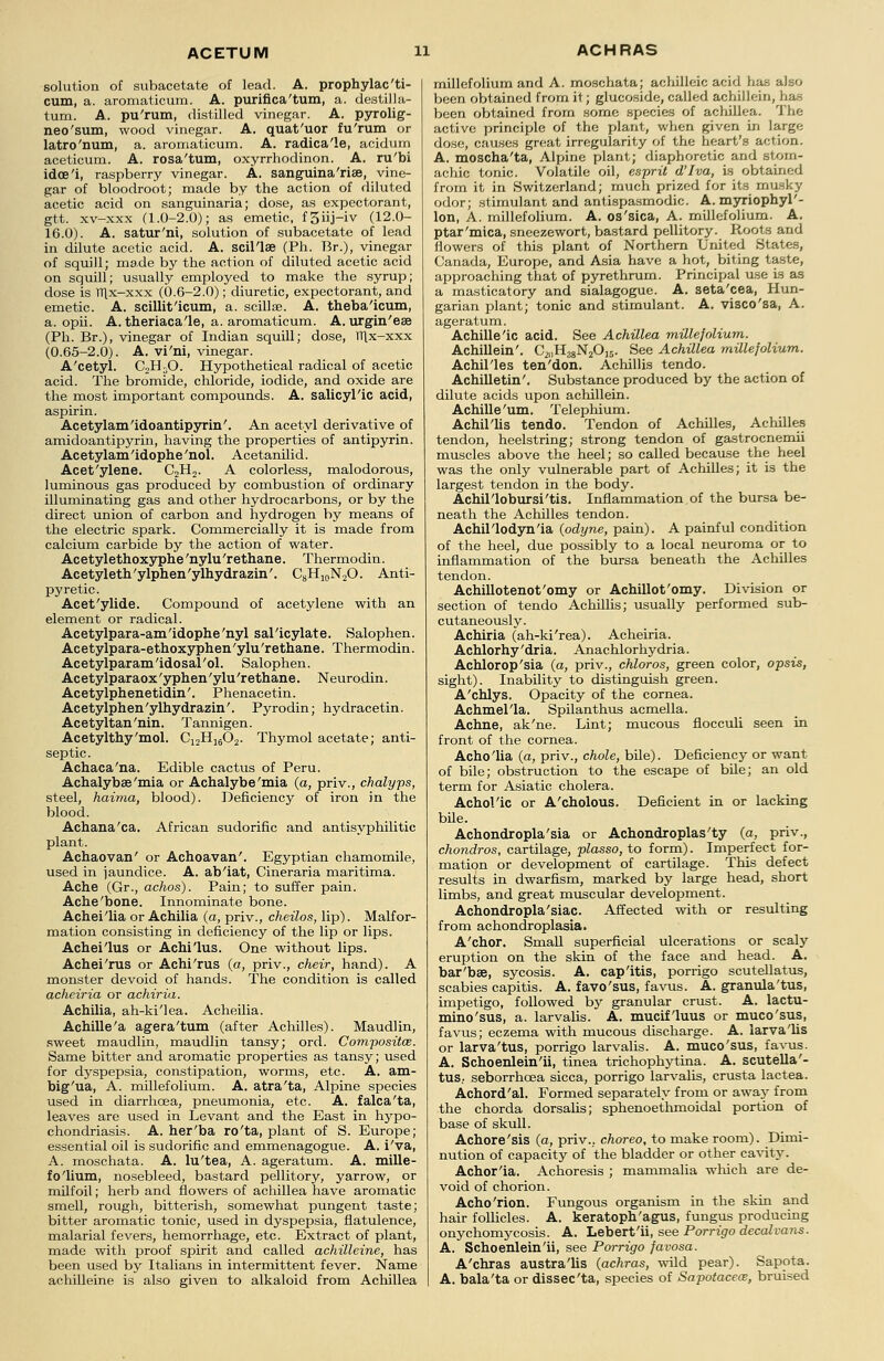 solution of subacetate of lead. A. prophylac'ti- cum, a. aromaticum. A. purifica'tum, a. destilla- tum. A. pu'rum, distilled vinegar. A. pyrolig- neo'sum, wood vinegar. A. quat'uor fu'rum or latro'num, a. aromaticum. A. radica'le, acidurn aceticum. A. rosa'tum, oxyrrhodinon. A. ru'bi idce'i, raspberry vinegar. A. sanguina'rise, vine- gar of bloodroot; made by the action of diluted acetic acid on sanguinaria; dose, as expectorant, gtt. xv-xxx (1.0-2.0); as emetic, f 3iij-iv (12.0- 16.0). A. satur'ni, solution of subacetate of lead in dilute acetic acid. A. scil'lse (Ph. Br.), vinegar of squill; made by the action of diluted acetic acid on squill; usually employed to make the syrup; dose is TTlx-xxx (0.6-2.0); diuretic, expectorant, and emetic. A. scillit'icum, a. scillffi. A. theba'icum, a. opii. A. theriaca'le, a. aromaticum. A. urgin'eae (Ph. Br.), vinegar of Indian squill; dose, Tllx-xxx (0.65-2.0). A. vi'ni, vinegar. A'cetyl. C2HsO. Hypothetical radical of acetic acid. The bromide, chloride, iodide, and oxide are the most important compounds. A. salicyl'ic acid, aspirin. Acetylam'idoantipyrin'. An acetyl derivative of amidoantipyrin, having the properties of antipyrin. Acetylam'idophe'nol. Acetanilid. Acet'ylene. C2H2. A colorless, malodorous, luminous gas produced by combustion of ordinary illuminating gas and other hydrocarbons, or by the direct union of carbon and hydrogen by means of the electric spark. Commercially it is made from calcium carbide by the action of water. Acetylethoxyphe'nylu'rethane. Thermodin. Acetyleth'ylphen'ylhydrazin'. C8H10N2O. Anti- pyretic. Acet'ylide. Compound of acetylene with an element or radical. Acetylpara-am'idophe'nyl salicylate. Salophen. Acetylpara-ethoxyphen'ylu'rethane. Thermodin. Acetylparam'idosal'ol. Salophen. Acetylparaox'yphen'ylu'rethane. Neurodin. Acetylphenetidin'. Phenacetin. Acetylphen'ylhydrazin'. Pyrodin; hydracetin. Acetyltan'nin. Tannigen. Acetylthy'mol. C12H1602. Thymol acetate; anti- septic. Achaca'na. Edible cactus of Peru. Achalybas'mia or Achalybe'mia (a, priv., chalyps, steel, haima, blood). Deficiency of iron in the blood. Achana'ca. African sudorific and antisyphilitic plant. Achaovan' or Achoavan'. Egyptian chamomile, used in jaundice. A. ab'iat, Cineraria maritima. Ache (Gr., achos). Pain; to suffer pain. Ache'bone. Innominate bone. Achei'lia or Achilia (a, priv., cheilos, lip). Malfor- mation consisting in deficiency of the lip or lips. Achei'lus or Achi'lus. One without lips. Achei'rus or Achi'rus (a, priv., cheir, hand). A monster devoid of hands. The condition is called acheiria or achiria. Achilia, ah-ki'lea. Acheilia. Achille'a agera'tum (after Achilles). Maudlin, sweet maudlin, maudlin tansy; ord. Composite. Same bitter and aromatic properties as tansy; used for dyspepsia, constipation, worms, etc. A. am- big'ua, A. millefolium. A. atra'ta, Alpine species used in diarrhoea, pneumonia, etc. A. falca'ta, leaves are used in Levant and the East in hypo- chondriasis. A. her'ba ro'ta, plant of S. Europe; essential oil is sudorific and emmenagogue. A. i'va, A. moschata. A. lu'tea, A. ageratum. A. mille- fo'lium, nosebleed, bastard pellitory, yarrow, or milfoil; herb and flowers of achillea have aromatic smell, rough, bitterish, somewhat pungent taste; bitter aromatic tonic, used in dyspepsia, flatulence, malarial fevers, hemorrhage, etc. Extract of plant, made with proof spirit and called achilleine, has been used by Italians in intermittent fever. Name achilleine is also given to alkaloid from Achillea millefolium and A. moschata; achilleic acid has also been obtained from il; glucoside, called achillein, has been obtained from some species of achillea. The active principle of the plant, when given hi large dose, causes great irregularity of the heart's ad ion. A. moscha'ta, Alpine plant; diaphoretic and stom- achic tonic. Volatile oil, esprit d'lva, is obtained from it in Switzerland; much prized for its musky odor; stimulant and antispasmodic. A. myriophyl'- lon, A. millefolium. A. os'sica, A. millefolium. A. ptar'mica, sneezewort, bastard pellitory. Roots and flowers of this plant of Northern United States, Canada, Europe, and Asia have a hot, biting taste, approaching that of pyrethrum. Principal use is as a masticatory and sialagogue. A. seta'cea, Hun- garian plant; tonic and stimulant. A. visco'sa, A. ageratum. Achille'ic acid. See Achillea millefolium. Achillein'. C^iH^NjO^. See Achillea millefolium. Achil'les ten'don. Achillis tendo. Achilletin'. Substance produced by the action of dilute acids iipon achillein. Achille'um. Telephium. Achil'lis tendo. Tendon of Achilles, Achilles tendon, heelstring; strong tendon of gastrocnemii muscles above the heel; so called because the heel was the only vulnerable part of Achilles; it is the largest tendon in the body. Achil'lobursi'tis. Inflammation of the bursa be- neath the Achilles tendon. Achil'lodyn'ia (odyne, pain). A painful condition of the heel, due possibly to a local neuroma or to inflammation of the bursa beneath the Achilles tendon. Achillotenot'omy or Achillot'omy. Division or section of tendo Achillis; usually performed sub- cutaneously. Achiria (ah-ki'rea). Acheiria. Achlorhy'dria. Anachlorhydria. Achlorop'sia (a, priv., chloros, green color, opsis, sight). Inability to distinguish green. A'chlys. Opacity of the cornea. Achmel'la. Spilanthus acmella. Achne, ak'ne. Lint; mucous flocculi seen in front of the cornea. Acho'lia (a, priv., chole, bile). Deficiency or want of bile; obstruction to the escape of bile; an old term for Asiatic cholera. Achol'ic or A'cholous. Deficient in or lacking bile. Achondropla'sia or Achondroplas'ty (a, priv., chondros, cartilage, plasso, to form). Imperfect for- mation or development of cartilage. This defect results in dwarfism, marked by large head, short limbs, and great muscular development. Achondropla'siac. Affected with or resulting from achondroplasia. A'chor. Small superficial ulcerations or scaly eruption on the skin of the face and head. A. bar'bae, sycosis. A. cap'itis, porrigo scutellatus, scabies capitis. A. favo'sus, favus. A. granula'tus, impetigo, followed by granular crust. A. lactu- mino'sus, a. larvalis. A. mucif'luus or muco'sus, favus; eczema with mucous discharge. A. larva'lis or larva'tus, porrigo larvalis. A. muco'sus, favus. A. Schoenlein'ii, tinea trichophytina. A. scutella'- tus, seborrhoea sicca, porrigo larvalis, crusta lactea. Achord'al. Formed separately from or away from the chorda dorsalis; sphenoethmoidal portion of base of skull. Achore'sis (a, priv., choreo, to make room). Dimi- nution of capacity of the bladder or other cavity. Achor'ia. Achoresis ; mammalia which are de- void of chorion. Acho'rion. Fungous organism in the skin and hair follicles. A. keratoph'agus, fungus producing onychomycosis. A. Lebert'ii, see Porrigo decalvans. A. Schoenlein'ii, see Porrigo favosa. A'chras austra'lis (achras, wild pear). Sapota. A. bala'ta or dissec'ta, species of Sapotacew, bruised
