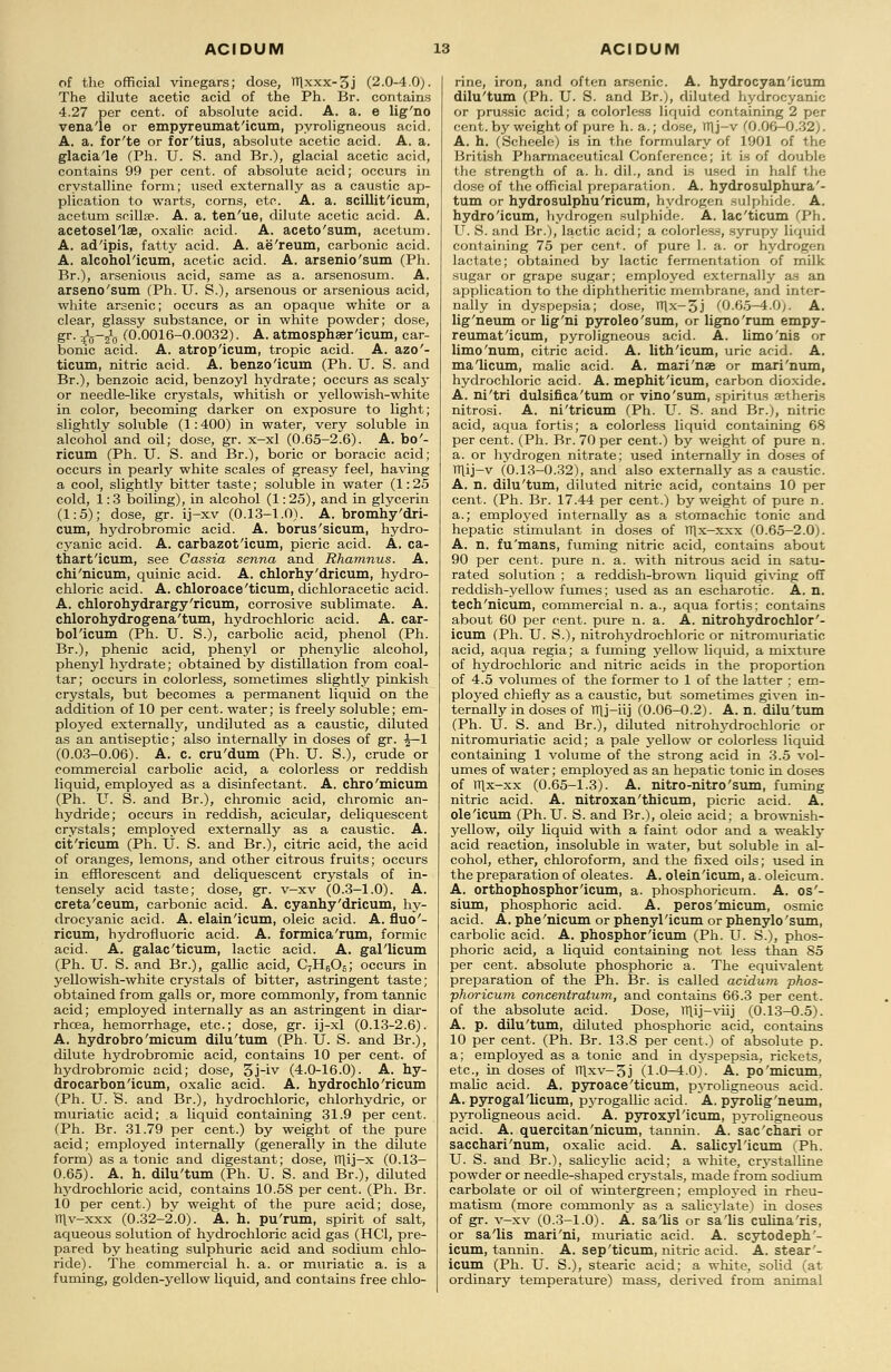 of the official vinegars; dose, TTlxxx-3j (2.0-4.0). The dilute acetic acid of the Ph. Br. contains 4.27 per cent, of absolute acid. A. a. e lig'no vena'le or empyreumat'icum, pyroligneous acid. A. a. for'te or for'tius, absolute acetic acid. A. a. glacia'le (Ph. U. S. and Br.), glacial acetic acid, contains 99 per cent, of absolute acid; occurs in crystalline form; used externally as a caustic ap- plication to warts, corns, etc. A. a. scillit'icum, acetum scilla?. A. a. ten'ue, dilute acetic acid. A. acetosel'lae, oxalic acid. A. aceto'sum, acetum. A. ad'ipis, fatty acid. A. ae'reum, carbonic acid. A. alcohol'icum, acetic acid. A. arsenio'sum (Ph. Br.), arsenious acid, same as a. arsenosum. A. arseno'sum (Ph. U. S.), arsenous or arsenious acid, white arsenic; occurs as an opaque white or a clear, glassy substance, or in white powder; dose, gr. ^y-^0 (0.0016-0.0032). A. atmosphser'icum, car- bonic acid. A. atrop'icum, tropic acid. A. azo'- ticum, nitric acid. A. benzo'icum (Ph. U. S. and Br.), benzoic acid, benzoyl hydrate; occurs as scaly or needle-like crystals, whitish or yellowish-white in color, becoming darker on exposure to light; slightly soluble (1: 400) in water, very soluble in alcohol and oil; dose, gr. x-xl (0.65-2.6). A. bo'- ricum (Ph. U. S. and Br.), boric or boracic acid; occurs in pearly white scales of greasy feel, having a cool, slightly bitter taste; soluble in water (1: 25 cold, 1:3 boiling), in alcohol (1: 25), and in glycerin (1:5); dose, gr. ij-xv (0.13-1.0). A. bromhy'dri- cum, hydrobromic acid. A. borus'sicum, hydro- cyanic acid. A. carbazot'icum, picric acid. A. ca- thart'icum, see Cassia senna and Rhamnus. A. chi'nicum, quinic acid. A. chlorhy'dricum, hydro- chloric acid. A. chloroace'ticum, dichloracetic acid. A. chlorohydrargy'ricum, corrosive sublimate. A. chlorohydrogena'tum, hydrochloric acid. A. car- bol'icum (Ph. U. S.), carbolic acid, phenol (Ph. Br.), phenic acid, phenyl or phenylic alcohol, phenyl hydrate; obtained by distillation from coal- tar; occurs in colorless, sometimes slightly pinkish crystals, but becomes a permanent liquid on the addition of 10 per cent, water; is freely soluble; em- ployed externally, undiluted as a caustic, diluted as an antiseptic; also internally in doses of gr. ^— 1 (0.03-0.06). A. c. cru'dum (Ph. U. S.), crude or commercial carbolic acid, a colorless or reddish liquid, employed as a disinfectant. A. ch.ro 'micum (Ph. U. S. and Br.), chromic acid, chromic an- hydride; occurs in reddish, acicular, deliquescent crystals; employed externally as a caustic. A. cit'ricum (Ph. U. S. and Br.), citric acid, the acid of oranges, lemons, and other citrous fruits; occurs in efflorescent and deliquescent crystals of in- tensely acid taste; dose, gr. v-xv (0.3-1.0). A. creta'ceum, carbonic acid. A. cyanhy'dricum, hy- drocyanic acid. A. elain'icum, oleic acid. A. fluo'- ricum, hydrofluoric acid. A. formica'mm, formic acid. A. galac'ticum, lactic acid. A. gal'licum (Ph. U. S. and Br.), gallic acid, C7H6Os; occurs in yellowish-white crystals of bitter, astringent taste; obtained from galls or, more commonly, from tannic acid; employed internally as an astringent in diar- rhoea, hemorrhage, etc.; dose, gr. ij-xl (0.13-2.6). A. hydrobro'micum dilu'tum (Ph. TJ. S. and Br.), dilute hydrobromic acid, contains 10 per cent, of hydrobromic acid; dose, 5j-iv (4.0-16.0). A. hy- drocarbon 'icum, oxalic acid. A. hydrochlo'ricum (Ph. U. S. and Br.), hydrochloric, chlorhydric, or muriatic acid; a liquid containing 31.9 per cent. (Ph. Br. 31.79 per cent.) by weight of the pure acid; employed internally (generally in the dilute form) as a tonic and digestant; dose, TTlij-x (0.13- 0.65). A. h. dilu'tum (Ph. U. S. and Br.), diluted hydrochloric acid, contains 10.58 per cent. (Ph. Br. 10 per cent.) by weight of the pure acid; dose, TTlv-xxx (0.32-2~.0). A. h. pu'rum, spirit of salt, aqueous solution of hydrochloric acid gas (HC1, pre- pared by heating sulphuric acid and sodium chlo- ride). The commercial h. a. or muriatic a. is a fuming, golden-yellow liquid, and contains free chlo- rine, iron, and often arsenic. A. hydrocyan'icum dilu'tum (Ph. U. S. and Br.), diluted hydrocyanic or prussic acid; a colorless liquid containing 2 per cent, by weight of pure h. a.; dose, TTlj-v (0.06—0.32). A. h. (Scheele) is in the formulary of 1901 of the British Pharmaceutical Conference; it is of double the strength of a. h. dil., and is used in half the dose of the official preparation. A. hydrosulphura'- tum or hydrosulphu'ricum, hydrogen sulphide. A. hydro'icum, hydrogen sulphide-. A. lac'ticum (Ph. U. S. and Br.), lactic acid; a colorless, syrupy liquid containing 75 per cent, of pure 1. a. or hydrogen lactate; obtained by lactic fermentation of milk sugar or grape sugar; employed externally as an application to the diphtheritic membrane, and inter- nally in dyspepsia; dose, TT\x-3.i (0.6.5-4.0;. A. lig'neum or lig'ni pyroleo'sum, or ligno'rum empy- reumat'icum, pyroligneous acid. A. limo'nis or limo'num, citric acid. A. lith'icum, uric acid. A. ma'licum, malic acid. A. mari'nae or mari'num, hydrochloric acid. A. mephit'icum, carbon dioxide. A. ni'tri dulsifica'tum or vino'sum, spiritus aetheris nitrosi. A. ni'tricum (Ph. TJ. S. and Br.), nitric acid, aqua fortis; a colorless liquid containing 68 per cent. (Ph. Br. 70 per cent.) by weight of pure n. a. or hydrogen nitrate; used internally in doses of TT\ij—v (0.13-0.32), and also externally as a caustic. A. n. dilu'tum, diluted nitric acid, contains 10 per cent. (Ph. Br. 17.44 per cent.) by weight of pure n. a.; employed internally as a stomachic tonic and hepatic stimulant in doses of H|x—xxx (0.65-2.0). A. n. fu'mans, fuming nitric acid, contains about 90 per cent, pure n. a. with nitrous acid in satu- rated solution ; a reddish-brown liquid giving off reddish-yellow fumes; used as an escharotic. A. n. tech'nicum, commercial n. a., aqua fortis: contains about 60 per cent, pure n. a. A. nitrohydrochlor'- icum (Ph. U. S.), nitrohydrochloric or nitromuriatic acid, aqua regia; a fuming yellow liquid, a mixture of hydrochloric and nitric acids in the proportion of 4.5 volumes of the former to 1 of the latter ; em- ployed chiefly as a caustic, but sometimes given in- ternally in doses of TTlj-iij (0.06-0.2). A. n. dilu'tum (Ph. TJ. S. and Br.), diluted nitrohydrochloric or nitromuriatic acid; a pale yellow or colorless liquid containing 1 volume of the strong acid in 3.5 vol- umes of water; employed as an hepatic tonic in doses of rrix-xx (0.65-1.3). A. nitro-nitro'sum, fuming nitric acid. A. nitroxan'thicum, picric acid. A. ole'icum (Ph. U. S. and Br.), oleic acid; a brownish- yellow, oily liquid with a faint odor and a weakly acid reaction, insoluble in water, but soluble in al- cohol, ether, chloroform, and the fixed oils; used in the preparation of oleates. A. olein'icum, a. oleicum. A. orthophosphor'icum, a. phosphoricum. A. os'- sium, phosphoric acid. A. peros'micum, osmic acid. A. phe'nicum or phenyl'icum or phenylo'sum, carbolic acid. A. phosphor'icum (Ph. TJ. S.), phos- phoric acid, a liquid containing not less than 85 per cent, absolute phosphoric a. The equivalent preparation of the Ph. Br. is called acidum phos- phoricum concentration, and contains 66.3 per cent, of the absolute acid. Dose, TTT.ij—viij (0.13-0.5). A. p. dilu'tum, diluted phosphoric acid, contains 10 per cent. (Ph. Br. 13.8 per cent.) of absolute p. a; employed as a tonic and in dyspepsia, rickets, etc., in doses of Tt\xv-3j (1.0-4.0). A. po'micum. mahc acid. A. pyroace'ticum, pyroligneous acid. A. pyrogal'licum, pyrogallic acid. A. pyrolig'neum, pyroligneous acid. A. pyroxyl'icum, pyroligneous acid. A. quercitan'nicum, tannin. A. sae'ehari or sacchari'num, oxalic acid. A. salicyl'icum (Ph. U. S. and Br.), salicylic acid; a white, crystalline powder or needle-shaped crystals, made from sodium carbolate or oil of wintergreen; employed in rheu- matism (more commonly as a salicylate) in doses of gr. v-xv (0.3-1.0). A. sa'lis or sa'lis culina'ris, or sa'lis mari'ni, muriatic acid. A. scytodeph'- icum, tannin. A. sep'ticum, nitric acid. A. stear'- icum (Ph. TJ. S.), stearic acid; a white, solid (at ordinary temperature) mass, derived from animal