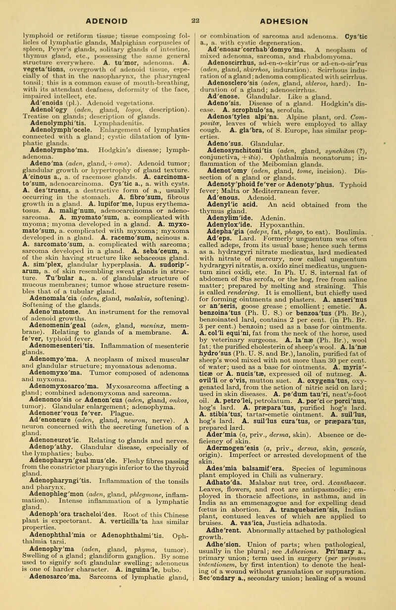 lymphoid or retiform tissue; tissue composing fol- licles of lymphatic glands, Malpighian corpuscles of spleen, Peyer's glands, solitary glands of intestine, thymus gland, etc., possessing the same general structure everywhere. A. tu'mor, adenoma. A. vegeta'tions, overgrowth of adenoid tissue, espe- cially of that in the nasopharynx, the pharyngeal tonsil; this is a common cause of mouth-breathing, with its attendant deafness, deformity of the face, impaired intellect, etc. Ad'enoids (pi.). Adenoid vegetations. Adenol'ogy (aden, gland, logos, description). Treatise on glands; description of glands. Adenolymphi'tis. Lymphadenitis. Adenolymph'ocele. Enlargement of lymphatics connected with a gland; cystic dilatation of lym- phatic glands. Adenolympho'ma. Hodgkin's disease; lymph- adenoma. Adeno'ma (aden, gland, + oma). Adenoid tumor; glandular growth or hypertrophy of gland texture. A'cinous a., a. of racemose glands. A. carcinoma- to'sum, adenocarcinoma. Cys'tic a., a. with cysts. A. des'truens, a destructive form of a., usually occurring in the stomach. A. fibro'sum, fibrous growth in a gland. A. lupifor'me, lupus erythema- tosus. A. malig'num, adenocarcinoma or adeno- sarcoma. A. myomato'sum, a. complicated with myoma; myoma developed in a gland. A. myxo- mato'sum, a. complicated with myxoma; myxoma developed in a gland. A. racemo'sum, acinous a. A. sarcomato'sum, a. complicated with sarcoma; sarcoma developed in a gland. A. seba'ceum, a. of the skin having structure like sebaceous gland. A. sim'plex, glandular hyperplasia. A. sudorip'- arum, a. of skin resembling sweat glands in struc- ture. Tu'bular a., a. of glandular structure of mucous membranes; tumor whose structure resem- bles that of a tubular gland. Adenomala'cia (aden, gland, malakia, softening). Softening of the glands. Adeno'matome. An instrument for the removal of adenoid growths. Adenomenin'geal (aden, gland, meninx, mem- brane). Relating to glands of a membrane. A. fe'ver, typhoid fever. Adenomesenteri'tis. Inflammation of mesenteric glands. Adenomyo'ma. A neoplasm of mixed muscular and glandular structure; myomatous adenoma. Adenomyxo'ma. Tumor composed of adenoma and myxoma. Adenomyxosarco'ma. Myxosarcoma affecting a gland; combined adenomyxoma and sarcoma. Adenonco'sis or Adenon'cus (aden, gland, onkos, tumor). Glandular enlargement; adenophyma. Adenoner'vous fe'ver. Plague. Ad'enoneure (aden, gland, neuron, nerve). A neuron concerned with the secreting function of a gland. Adenoneurot'ic. Relating to glands and nerves. Adenopathy. Glandular disease, especially of the lymphatics; bubo. Adenopharyn'geal mus'cle. Fleshy fibres passing from the constrictor pharyngis inferior to the thyroid gland. Adenopharyngi'tis. Inflammation of the tonsils and pharynx. Adenophleg'mon (aden, gland, phlegmone, inflam- mation). Intense inflammation of a lymphatic gland. Adenoph'ora tracheloi'des. Root of this Chinese plant is expectorant. A. verticilla'ta has similar properties. Adenophthal'mia or Adenophthalmi'tis. Oph- thalmia tarsi. Adenophy'ma (aden, gland, phyma, tumor). Swelling of a gland; glandiform ganglion. By some used to signify soft glandular swelling; adenoncus is one of harder character. A. inguinale, bubo. Adenosarco'ma. Sarcoma of lymphatic gland, or combination of sarcoma and adenoma. Cys'tic a., a. with cystic degeneration. Ad'enosar'corrhab'domyo'ma. A neoplasm of mixed adenoma, sarcoma, and rhabdomyoma. Adenoscirrhus, ad-en-o-skir'rus or ad-en-o-sir'rus (aden, gland, skirrhos, induration). Scirrhous indu- ration of a gland; adenoma complicated with scirrhus. Adenosclero'sis (aden, gland, skleros, hard;. In- duration of a gland; adenoscirrhus. Ad'enose. Glandular. Like a gland. Adeno'sis. Disease of a gland. Hodgkin's dis- ease. A. scrophulo'sa, scrofula. Adenos'tyles alpi'na. Alpine plant, ord. Com- posite, leaves of which were employed to allay cough. A. gla'bra, of S. Europe, has similar prop- erties. Adeno'sus. Glandular. Adenosynchitoni'tis (aden, gland, synchiton (?), conjunctiva, +itis). Ophthalmia neonatorum; in- flammation of the Meibomian glands. Adenot'omy (aden, gland, tome, incision). Dis- section of a gland or glands. Adenoty'phoid fe'ver or Adenoty'phus. Typhoid fever; Malta or Mediterranean fever. Ad'enous. Adenoid. Adenylic acid. An acid obtained from the thymus gland. Adenylim'ide. Adenin. Adenylox'ide. Hypoxanthin. Adepha'gia (adeps, fat, phago, to eat). Boulimia. Ad'eps. Lard. Formerly unguentum was often called adeps, from its usual base; hence such terms as a. hydrargyri nitrate medicatus, lard medicated with nitrate of mercury, now called unguentum hydrargyri nitratis, a. oxido zinci medicatus, unguen- tum zinci oxidi, etc. In Ph. U. S. internal fat of abdomen of Sus scrofa, or the hog, free from saline matter; prepared by melting and straining. This is called rendering. It is emollient, but chiefly used for forming ointments and plasters. A. anseri'nus or an'seris, goose grease ; emollient ; emetic. A. benzoina'tus (Ph. U. S.) or benzoa'tus (Ph. Br.), benzoinated lard, contains 2 per cent, (in Ph. Br. 3 per cent.) benzoin; used as a base for ointments. A. col'li equi'ni, fat from the neck of the horse, used by veterinary surgeons. A. la'nae (Ph. Br.), wool fat; the purified cholesterin of sheep's wool. A. la 'nse hydro'sus (Ph. U. S. and Br.), lanolin, purified fat of sheep's wool mixed with not more than 30 per cent, of water; used as a base for ointments. A. myris'- ticse or A. nucis'tse, expressed oil of nutmeg. A. ovil'li or o'vis, mutton suet. A. oxygena'tus, oxy- genated lard, from the action of nitric acid on lard; used in skin diseases. A. pe'dum tau'ri, neat's-foot oil. A. petro'lei, petrolatum. A. por'ci or porci'nus, hog's lard. A. prsepara'tus, purified hog's lard. A. stibia'tus', tartar-emetic ointment. A. suil'lus, hog's lard. A. suil'lus cura'tus, or prsepara'tus, prepared lard. Ader'mia (a, priv., derma, skin). Absence or de- ficiency of skin. Adermogen'esis (a, priv., derma, skin, genesis, origin). Imperfect or arrested development of the skin. Ades'mia balsamif'era. Species of leguminous plant employed in Chili as vulnerary. Adhato'da. Malabar nut tree, ord. Acanthacew. Leaves, flowers, and root are antispasmodic; em- ployed in thoracic affections, in asthma, and in India as an emmenagogue and for expelling dead foetus in abortion. A. tranquebarien'sis, Indian plant, contused leaves of which are applied to bruises. A. vas'ica, Justicia adhatoda. Adhe 'rent. Abnormally attached by pathological growth. Adhe'sion. Union of parts; when pathological, usually in the plural; see Adhesions. Pri'mary a., primary union; term used in surgery (per primam intentionem, by first intention) to denote the heal- ing of a wound without granulation or suppuration. Sec'ondary a., secondary union; healing of a wound