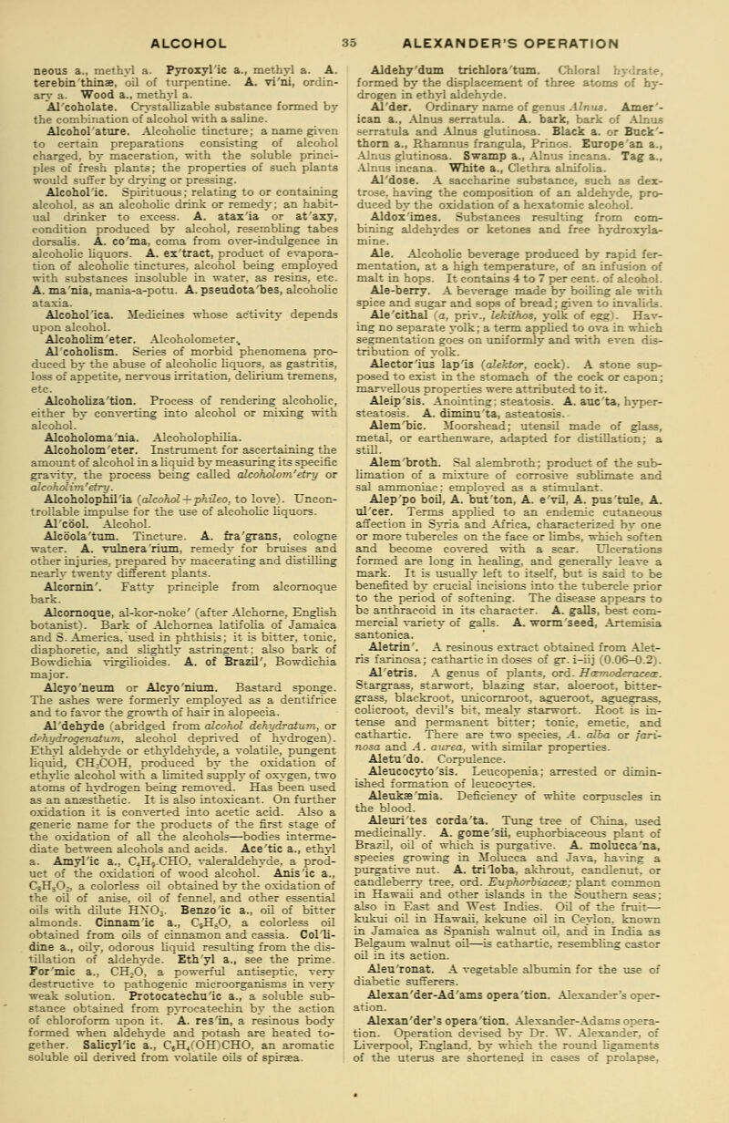 neous a., methyl a. Pyroxyl'ic a., methyl a. A. terebin'thinae, oil of turpentine. A. vi'ni, ordin- ary a. Wood a., methyl a. Al'coholate. Crystallizable substance formed bj' the combination of alcohol with a saline. Alcohol attire. Alcoholic tincture; a name given to certain preparations consisting of alcohol charged, by maceration, with the soluble princi- ples of fresh plants; the properties of such plants would suffer by drying or pressing. Alcoholic. Spirituous; relating to or containing alcohol, as an alcoholic drink or remedy; an habit- ual drinker to excess. A. atax'ia or at'axy, condition produced by alcohol, resembling tabes dorsalis. A. co'ma, coma from over-indulgence in alcoholic liquors. A. ex'tract, product of evapora- tion of alcoholic tinctures, alcohol being employed with substances insoluble in water, as resins, etc. A. ma 'nia, mania-a-potu. A. pseudota bes, alcoholic ataxia. Alcohol ica. Medicines whose activity depends upon alcohol. Alcoholim'eter. Alcoholometer.. Al coholism. Series of morbid phenomena pro- duced by the abuse of alcoholic liquors, as gastritis, loss of appetite, nervous irritation, delirium tremens, etc. Alcoholiza'tion, Process of rendering alcoholic, either by converting into alcohol or mixing with alcohol. Alcoholomania. Alcoholophilia. Alcoholom'eter. Instrument for ascertaining the amount of alcohol in a liquid by measuring its specific gravity, the process being called alcoholom'etry or alcoholim'etry. Alcoholophil ia (alcohol-i-phileo. to love). Uncon- trollable impulse for the use of alcoholic liquors. Al'cool. Alcohol. Alcbola'tum. Tincture. A. fra'grans, cologne water. A. vulnera rium, remedy for bruises and other injuries, prepared by macerating and distilling nearly twenty different plants. Alcornin'. Fatty principle from alcornoque bark. Alcornoque, al-kor-noke' (after Alchorne, English botanist). Bark of Alehornea latifolia of Jamaica and S. America, used in phthisis; it is bitter, tonic, diaphoretic, and slightly astringent: also bark of Bowdichia virgilioides. A. of Brazil', Bowdichia major. Alcyo'neum or Alcyo'nium, Bastard sponge. The ashes were formerly employed as a dentifrice and to favor the growth of hair in alopecia. Al'dehyde (abridged from alcohol dehydratum. or dehydrogenatum, alcohol deprived of hydrogen). Ethyl aldehyde or ethyldehyde, a volatile, pungent liquid, CH3COH, produced by the oxidation of ethylic alcohol with a limited supply of oxygen, two atoms of hydrogen being removed. Has been used as an anaesthetic. It is also intoxicant. On further oxidation it is converted into acetic acid. Also a generic name for the products of the first stage of the oxidation of all the alcohols—bodies interme- diate between alcohols and acids. Ace'tic a., ethyl a. Amyl'ic a., C4H9.CHO, valeraldehyde, a prod- uct of the oxidation of wood alcohol. Anis'ic a., C3H5Ch, a colorless oil obtained by the oxidation of the oil of anise, oil of fennel, and other essential oils with dilute HX03. Benzoic a., oil of bitter almonds. CLnnam'ic a., CsHsO, a colorless oil obtained from oils of cinnamon and cassia. Col'li- dine a., oily, odorous liquid resulting from the dis- tillation of aldehyde. Eth'yl a., see the prime. For'mic a., CH;0, a powerful antiseptic, very destructive to pathogenic microorganisms in very weak solution. Protocatechu'ic a., a soluble sub- stance obtained from pyrocatechin by the action of chloroform upon it. A. res'in, a resinous body formed when aldehyde and potash are heated to- gether. Salicyl'ic a., C6H.,COH)CHO, an aromatic soluble oil derived from volatile oils of spirsa. Aldehy'dum trichlora'tum. Chloral L formed by the displacement of three atoms of hy- drogen in ethyl aldehyde. Al'der. Ordinary name of genus Alnus. Amer'- ican a., Alnus serratula. A. bark, bark of Alnus serratula and Alnu3 glutinosa. Black a. or Buck- thorn a., Rhamnus frangula, Prinos. Europe'an a., Alnus glutinosa. Swamp a., Alnus incana. Tag a., Alnus incana. White a., Clethra alnifolia. Al'dose. A saccharine substance, such as dex- trose, having the composition of an aldehyde, pro- duced by the oxidation of a hexatomic alcohol. Aldox'imes. Substances resulting from com- bining aldehydes or ketones and free hydroxyla- mine. Ale. Alcoholic beverage produced by rapid fer- mentation, at a high temperature, of an infusion of malt in hops. It contains 4 to 7 per cent, of alcohol. Ale-berry. A beverage made by boiling ale with spice and sugar and sops of bread; given to invalids. Ale'cithal (a, priv., lekxthos, yolk of egg). Hav- ing no separate yolk; a term applied to ova in which segmentation goes on uniformly and with even dis- tribution of yolk. Alector'ius lap'is (alektor, cock). A stone sup- posed to exist in the stomach of the cock or capon; marvellous properties were attributed to it. Aleip'sis. Anointing: steatosis. A. auc'ta, hyper- steatosis. A. diminu'ta, asteatosis. Alem'bic. Moorshead; utensil made of glass, metal, or earthenware, adapted for distillation; a still. Alem'broth. Sal alembroth; product of the sub- limation of a mixture of corrosive sublimate and sal ammoniac: employed as a stimulant. Aleppo boil, A. but'ton, A. e'vil, A. pus'tule, A. ulcer. Terms applied to an endemic cutaneous affection in Syria and Africa, characterized by one or more tubercles on the face or limbs, which soften and become covered with a scar. Ulcerations formed are long in healing, and generally leave a mark. It is usually left to itself, but is said to be benefited by crucial incisions into the tubercle prior to the period of softening. The disease appears to be anthracoid in its character. A. galls, best com- mercial variety of galls. A. worm'seed, Artemisia santonica. Aletrin'. A resinous extract obtained from Alet- ris farinosa; cathartic in doses of gr. i-iij (0.06-0.2). Al'etris. A genus of plants, ord. Hatmoderacece. Stargrass, starwort. blazing star, aloeroot, bitter- grass, blackroot, unicornroot, agueroot, aguegrass, colicroot, devil's bit, mealy starwort. Root is in- tense and permanent bitter: tonic, emetic, and cathartic. There are two species, A. alba or fari- nosa and A. aurea, with similar properties. Aletu'do. Corpulence. Aleucocyto'sis. Leucopenia; arrested or dimin- ished formation of leucocytes. Aleukae'mia. Deficiency of white corpuscles in the blood. Aleuri'tes corda'ta. Tung tree of China, used medicinally. A. gome'sii, euphorbiaceous plant of Brazil, oil of which is purgative. A. molucca'na, species growing in Molucca and Java, having a purgative nut. A. triloba, akhrout, candlenut, or candleberry tree, ord. Euphorbiaceat; plant common in Hawaii and other islands in the Southern seas; also in East and West Indies. Oil of the fruit— kukui oil in Hawaii, kekune oil in Ceylon, known in Jamaica as Spanish walnut oil, and in India as Belgaum 'walnut oil—is cathartic, resembling castor oil in its action. Aleu'ronat. A vegetable albumin for the use of diabetic sufferers. Alexan'der-Ad'ams opera'tion. Alexander's oper- ation. Alexander's opera 'tion. Alexander-Adams opera- tion. Operation devised by Dr. T\T. Alexander, of Liverpool, England, by which the round ligaments of the uterus are shortened in cases of prolapse.