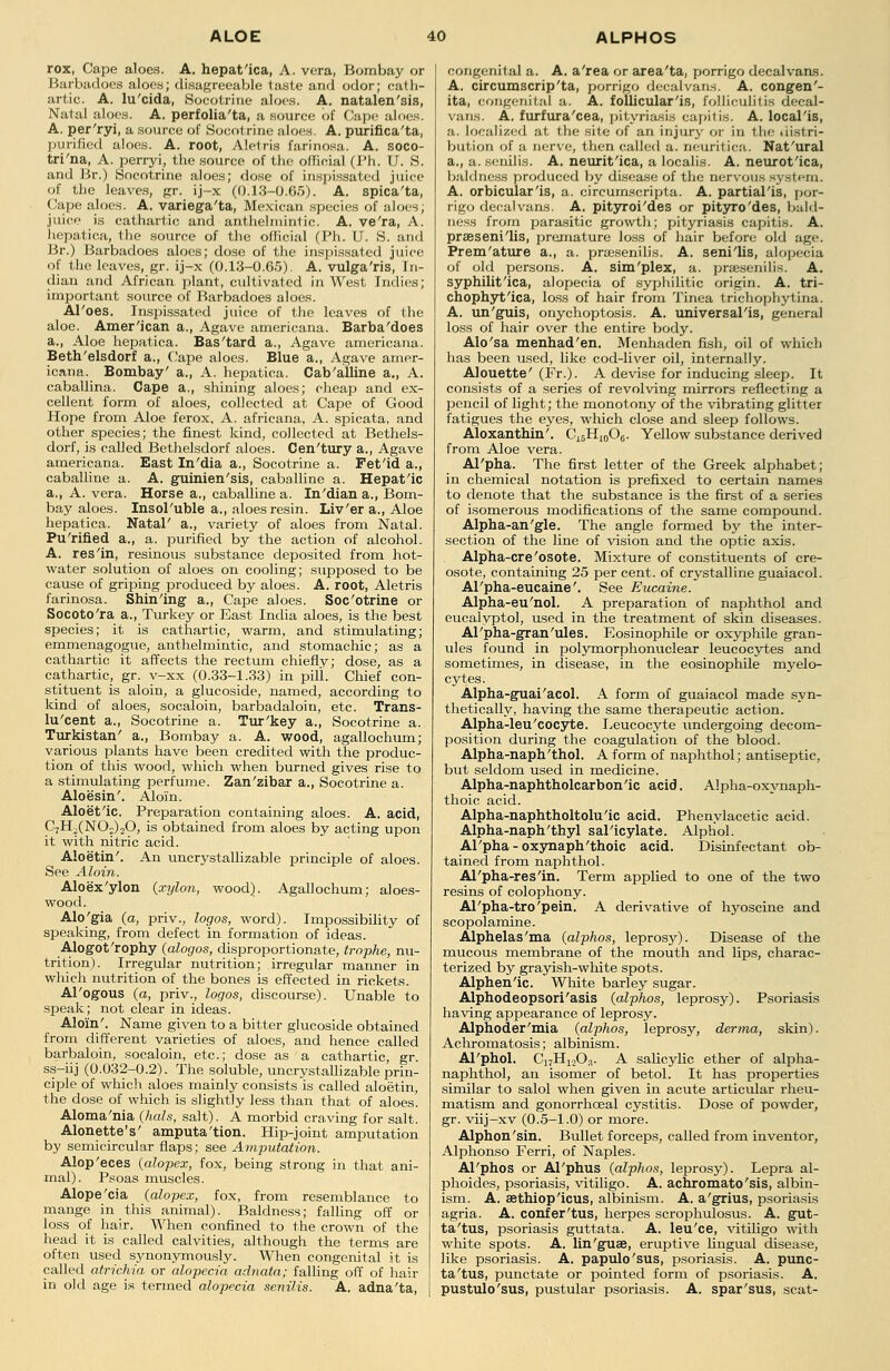 rox, Cape aloes. A. hepat'ica, A. vera, Bombay or Barbadoes aloes; disagreeable taste and odor; cath- artic. A. lu'cida, Socotrine aloes. A. natalen'3is, Natal aloes. A. perfolia'ta, a source of Cape aloes. A. per'ryi, a source of Socol rine aloes. A. purifica'ta, purified aloes. A. root, Aletris farinosa. A. soco- tri'na, A. perryi, the source of the official (Ph. U. S. and Br.) Socotrine aloes; dose of inspissated juice of the leaves, gr. ij-x (0.13-0.65). A. spica'ta, Cape aloes. A. variega'ta, Mexican species of aloes, juice is cathartic and anthelmintic. A. ve'ra, A. hepatica, the source of the official (Ph. U. S. and Br.) Barbadoes aloes; dose of the inspissated juice of the leaves, gr. ij-x (0.13-0.65). A. vulga'ris, In- dian and African plant, cultivated in West Indies; important source of Barbadoes aloes. Al'oes. Inspissated juice of the leaves of the aloe. Amer'ican a., Agave americana. Barba'does a., Aloe hepatica. Bas'tard a., Agave americana. Beth'elsdorf a., Cape aloes. Blue a., Agave amer- icana. Bombay' a., A. hepatica. Cab'alline a., A. caballina. Cape a., shining aloes; cheap and ex- cellent form of aloes, collected at Cape of Good Hope from Aloe ferox, A. africana, A. spicata, and other species; the finest kind, collected at Bethels- dorf, is called Bethelsdorf aloes. Cen'tury a., Agave americana. East In'dia a., Socotrine a. Fetid a., caballine a. A. guinien'sis, caballine a. Hepat'ic a., A. vera. Horse a., caballine a. In'dian a., Bom- bay aloes. Insol'uble a., aloes resin. Liv'er a., Aloe hepatica. Natal' a., variety of aloes from Natal. Pu'rified a., a. purified by the action of alcohol. A. res'in, resinous substance deposited from hot- water solution of aloes on cooling; supposed to be cause of griping produced by aloes. A. root, Aletris farinosa. Shining a., Cape aloes. Soc'otrine or Socoto'ra a., Turkey or East India aloes, is the best species; it is cathartic, warm, and stimulating; emmenagogue, anthelmintic, and stomachic; as a cathartic it affects the rectum chiefly; dose, as a cathartic, gr. v-xx (0.33-1.33) in pill. Chief con- stituent is aloin, a glucoside, named, according to kind of aloes, socaloin, barbadaloin, etc. Trans- lu'cent a., Socotrine a. Tur'key a., Socotrine a. Turkistan' a., Bombay a. A. wood, agallochum; various plants have been credited with the produc- tion of this wood, which when burned gives rise to a stimulating perfume. Zan'zibar a., Socotrine a. Aloesin'. Aloin. Aloetic. Preparation containing aloes. A. acid, C7H2(N02)20, is obtained from aloes by acting upon it with nitric acid. Aloetin'. An uncrystallizable principle of aloes. See Aloin. Aloex'ylon (xylon, wood). Agallochum; aloes- wood. Alo'gia (a, priv., logos, word). Impossibility of speaking, from defect in formation of ideas. Alogot'rophy (alogos, disproportionate, trophe, nu- trition). Irregular nutrition; irregular manner in which nutrition of the bones is effected in rickets. Al'ogous (a, priv., logos, discourse). Unable to speak; not clear in ideas. Aloin'. Name given to a bitter glucoside obtained from different varieties of aloes, and hence called barbaloin, socaloin, etc.; dose as a cathartic, gr. ss-iij (0.032-0.2). The soluble, uncrystallizable prin- ciple of which aloes mainly consists is called aloetin, the dose of which is slightly less than that of aloes. Aloma'nia (hals, salt). A morbid craving for salt. Alonette's' amputa'tion. Hip-joint amputation by semicircular flaps; see Amputation. Alop'eces (alopex, fox, being strong in that ani- mal). Psoas muscles. Alope'cia (alopex, fox, from resemblance to mange in this animal). Baldness; falling off or loss of hair. When confined to the crown of the head it is called calvities, although the terms are often used synonymously. When congenital it is called atrichia or alopecia adnata; falling off of hair in old age is termed alopecia senilis. A. adna'ta, congenital a. A. a'rea or area'ta, porrigo decalvans. A. circumscrip'ta, porrigo decalvans. A. congen'- ita, congenital a. A. follicular'is, folliculitis decal- vans. A. furfura'cea, pityriasis ca7>itis. A. local'is, a. localized at the site of an injury or in the uistri- bution of a nerve, then called a. neuritica. Nat'ural a., a. senilis. A. neurit'ica, a localis. A. neurotica, baldness produced by disease of the nervous system. A. orbicularis, a. circumscripta. A. partialis, por- rigo decalvans. A. pityroi'des or pityro'des, bald- ness from parasitic growth; pityriasis capitis. A. presenilis, premature loss of hair before old age. Prem'ature a., a. presenilis. A. seni'lis, alopecia of old persons. A. sim'plex, a. presenilis. A. syphilitica, alopecia of syphilitic origin. A. tri- chophytica, loss of hair from Tinea trichophytina. A. un'guis, onychoptosis. A. universalis, general loss of hair over the entire body. Alo'sa menhad'en. Menhaden fish, oil of which has been used, like cod-liver oil, internally. Alouette' (Fr.). A devise for inducing sleep. It consists of a series of revolving mirrors reflecting a pencil of light; the monotony of the vibrating glitter fatigues the eyes, which close and sleep follows. Aloxanthin'. Ci5H10O6. Yellow substance derived from Aloe vera. Al'pha. The first letter of the Greek alphabet; in chemical notation is prefixed to certain names to denote that the substance is the first of a series of isomerous modifications of the same compound. Alpha-an'gle. The angle formed by the inter- section of the line of vision and the optic axis. Alpha-cre'osote. Mixture of constituents of cre- osote, containing 25 per cent, of crystalline guaiacol. Al'pha-eucaine'. See Eucaine.' Alpha-eu'nol. A preparation of naphthol and eucalyptol, used in the treatment of skin diseases. Al'pha-gran'uies. Eosinophile or oxyphile gran- ules found in polymorphonuclear leucocytes and sometimes, in disease, in the eosinophile myelo- cytes. Alpha-guai'acol. A form of guaiacol made syn- thetically, having the same therapeutic action. Alpha-leu'cocyte. Leucocyte undergoing decom- position during the coagulation of the blood. Alpha-naph'thol. A form of naphthol; antiseptic, but seldom used in medicine. Alpha-naphtholcarbonic acid. Alpha-oxynaph- thoic acid. Alpha-naphtholtoluic acid. Phenylacetic acid. Alpha-naph'thyl salicylate. Alphol. Al'pha-oxynaph'thoic acid. Disinfectant ob- tained from naphthol. Al'pha-resin. Term applied to one of the two resins of colophony. Al'pha-tro'pein. A derivative of hyoscine and scopolamine. Alphelas'ma (alphos, leprosy). Disease of the mucous membrane of the mouth and lips, charac- terized by grayish-white spots. Alphenic. White barley sugar. Alphodeopsori'asis {alphos, leprosy). Psoriasis having appearance of leprosy. Alphoder'mia (alphos, leprosy, derma, skin). Achromatosis; albinism. Al'phol. C17H1203. A salicylic ether of alpha- naphthol, an isomer of betol. It has properties similar to salol when given in acute articular rheu- matism and gonorrhceal cystitis. Dose of powder, gr. viij—xv (0.5-1.0) or more. Alphon'sin. Bullet forceps, called from inventor, Alphonso Ferri, of Naples. Al'phos or Al'phus (alphos, leprosy). Lepra al- phoides, psoriasis, vitiligo. A. achromato'sis, albin- ism. A. aethiopicus, albinism. A. a'grius, psoriasis agria. A. confer'tus, herpes scrophulosus. A. gut- ta'tus, psoriasis guttata. A. leu'ce, vitiligo with white spots. A. lin'guse, eruptive lingual disease, like psoriasis. A. papulo'sus, psoriasis. A. punc- ta'tus, punctate or pointed form of psoriasis. A. pustulo'sus, pustular psoriasis. A. spar'sus, scat-