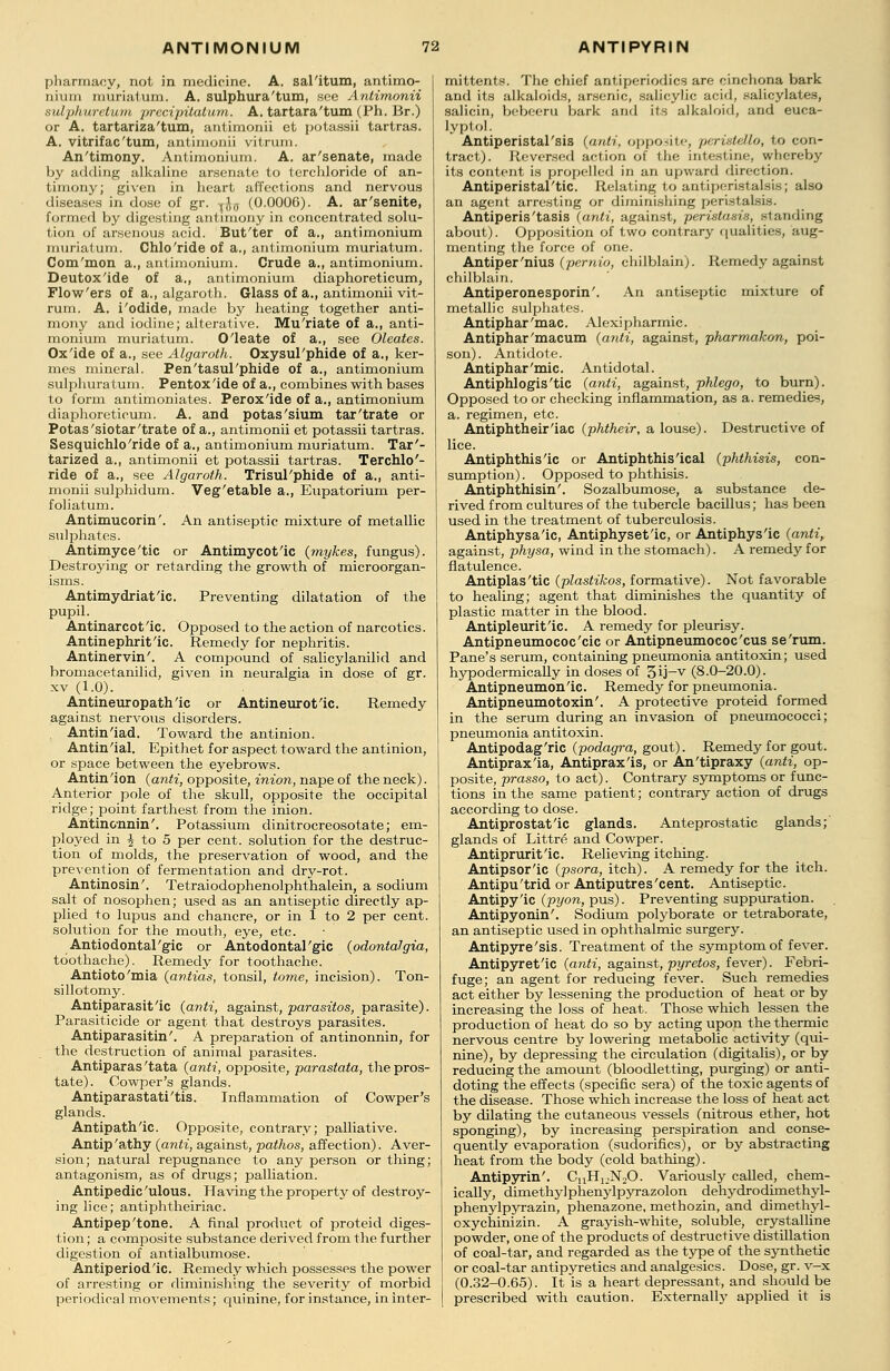 pharmacy, not in medicine. A. sal'itum, antimo- nium muriatum. A. sulphur a'turn, see Antimonii sulphuretum precipitatum. A. tartara'tum (Ph. Br.) or A. tartariza'tum, antimonii et potassii tartras. A. vitrifac'tum, antimonii vitrum. An'timony. Antimonium. A. ar'senate, made by adding alkaline arsenate to terchloride of an- timony; given in heart affections and nervous diseases in dose of gr. ^ff (0.0006). A. ar'senite, formed by digesting antimony in concentrated solu- tion of arsenous acid. But'ter of a., antimonium muriatum. Chlo'ride of a., antimonium muriatum. Com'mon a., antimonium. Crude a., antimonium. Deutox'ide of a., antimonium diaphoreticum, Flow'ers of a., algaroth. Glass of a., antimonii vit- rum. A. i'odide, made by heating together anti- mony and iodine; alterative. Mu'riate of a., anti- monium muriatum. O'leate of a., see Oleates. Ox'ide of a., see Algaroth. Oxysul'phide of a., ker- mes mineral. Pen'tasul'phide of a., antimonium sulphuratum. Pentox'ide of a., combines with bases to form antimoniates. Perox'ide of a., antimonium diaphoreticum. A. and potas'sium tar'trate or Potas'siotar'trate of a., antimonii et potassii tartras. Sesquichlo'ride of a., antimonium muriatum. Tar'- tarized a., antimonii et potassii tartras. Terchlo'- ride of a., see Algaroth. Trisul'phide of a., anti- monii sulphidum. Veg'etable a., Eupatorium per- foratum. Antimucorin'. An antiseptic mixture of metallic sulphates. Antimyce'tic or Antimycot'ic (mykes, fungus). Destroying or retarding the growth of microorgan- isms. Antimydriat'ic. Preventing dilatation of the pupil. Antinarcot'ic. Opposed to the action of narcotics. Antinephrit'ic. Remedy for nephritis. Antinervin'. A compound of salicylanilid and bromacetanilid, given in neuralgia in dose of gr. xv (1.0). Antineuropath'ic or Antineurot'ic. Remedy against nervous disorders. Antin'iad. Toward the antinion. Antin'ial. Epithet for aspect toward the antinion, or space between the eyebrows. Antin'ion (anti, opposite, inion, nape of the neck). Anterior pole of the skull, opposite the occipital ridge; point farthest from the inion. Antincnnin'. Potassium dinitrocreosotate; em- ployed in \ to 5 per cent, solution for the destruc- tion of molds, the preservation of wood, and the prevention of fermentation and dry-rot. Antinosin'. Tetraiodophenolphthalein, a sodium salt of nosophen; used as an antiseptic directly ap- plied to lupus and chancre, or in 1 to 2 per cent, solution for the mouth, eye, etc. Antiodontal'gic or Antodontal'gic (odontalgia, toothache). Remedy for toothache. Antioto'mia (antias, tonsil, tome, incision). Ton- sillotomy. Antiparasit'ic (anti, against, parasitos, parasite). Parasiticide or agent that destroys parasites. Antiparasitic. A preparation of antinonnin, for the destruction of animal parasites. Antiparas 'tata (anti, opposite, parastata, the pros- tate). Cowper's glands. Antiparastati'tis. Inflammation of Cowper's glands. Antipath'ic. Opposite, contrary; palliative. Antip'athy (anti, against, pathos, affection). Aver- sion; natural repugnance to any person or thing; antagonism, as of drugs; palliation. Antipedic 'ulous. Having the property of destroy- ing lice; antiphtheiriac. Antipep'tone. A final product of proteid diges- tion; a composite substance derived from the further digestion of antialbumose. Antiperiod'ic. Remedy which possesses the power of arresting or diminishing the severity of morbid periodical movements; quinine, for instance, in inter- mittent!?. The chief antiperiodics are cinchona bark and its alkaloids, arsenic, salicylic acid, salicylates, salicin, bebeeru bark and its alkaloid, and euca- lyptol. Antiperistal'sis (anti, opposite, peristello, to con- tract). Reversed action of the intestine, whereby its content is propelled in an upward direction. Antiperistal'tic. Relating to antiperistalsis; also an agent arresting or diminishing peristalsis. Antiperis'tasis (anti, against, peristalsis, standing about). Opposition of two contrary qualities, aug- menting the force of one. Antiper'nius (pernio, chilblain). Remedy against chilblain. Antiperonesporin'. An antiseptic mixture of metallic sulphates. Antiphar'mac. Alexipharmic. Antiphar'macum (anti, against, pharmakon, poi- son). Antidote. Antiphar'mic. Antidotal. Antiphlogis'tic (anti, against, phlego, to burn). Opposed to or checking inflammation, as a. remedies, a. regimen, etc. Antiphtheir'iac (phtheir, a louse). Destructive of lice. Antiphthis'ic or Antiphthis'ical (phthisis, con- sumption). Opposed to phthisis. Antiphthisin'. Sozalbumose, a substance de- rived from cultures of the tubercle bacillus; has been used in the treatment of tuberculosis. Antiphysa'ic, Antiphyset'ic, or Antiphys'ic (anti, against, physa, wind in the stomach). A remedy for flatulence. Antiplas'tic (plastikos, formative). Not favorable to healing; agent that diminishes the quantity of plastic matter in the blood. Antipleurit'ic. A remedy for pleurisy. Antipneumococ'cic or Antipneumococ'cus se'rum. Pane's serum, containing pneumonia antitoxin; used hypodermically in doses of 3ij~v (8.0-20.0). Antipneumon'ic. Remedy for pneumonia. Antipneumotoxin'. A protective proteid formed in the serum during an invasion of pneumococci; pneumonia antitoxin. Antipodag'ric (podagra, gout). Remedy for gout. Antiprax'ia, Antiprax'is, or An'tipraxy (anti, op- posite, prasso, to act). Contrary symptoms or func- tions in the same patient; contrary action of drugs according to dose. Antiprostat'ic glands. Anteprostatic glands; glands of Littre and Cowper. Antiprurit'ic. Relieving itching. Antipsor'ic (psora, itch). A remedy for the itch. Antipu'trid or Antiputres'cent. Antiseptic. Antipy'ic (pyon, pus). Preventing suppuration. Antipyonin'. Sodium polyborate or tetraborate, an antiseptic used in ophthalmic surgery. Antipyre'sis. Treatment of the symptom of fever. Antipyret'ic (anti, against, pyretos, fever). Febri- fuge; an agent for reducing fever. Such remedies act either by lessening the production of heat or by increasing the loss of heat. Those which lessen the production of heat do so by acting upon the thermic nervous centre by lowering metabolic activity (qui- nine), by depressing the circulation (digitalis), or by reducing the amount (bloodletting, purging) or anti- doting the effects (specific sera) of the toxic agents of the disease. Those which increase the loss of heat act by dilating the cutaneous vessels (nitrous ether, hot sponging), by increasing perspiration and conse- quently evaporation (sudorifics), or by abstracting heat from the body (cold bathing). Antipyrin'. CuHuN20. Variously called, chem- ically, dimethyl phenylpyrazolon dehydrodimethyl- phenylpyrazin, phenazone, methozin, and dimethyl- oxychinizin. A grayish-white, soluble, crystalline powder, one of the products of destructive distillation of coal-tar, and regarded as the type of the synthetic or coal-tar antipyretics and analgesics. Dose, gr. v-x (0.32-0.65). It is a heart depressant, and should be prescribed with caution. Externally applied it is
