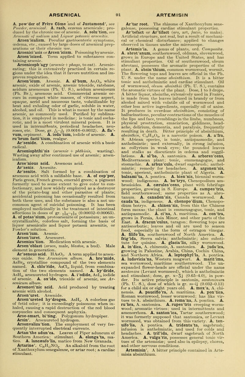 A. pow'der of Frere Come and of Justamond', see Powder, arsenical. A. rash, eczema arsenicale; pro- duced by tlie chronic use of arsenic. A. solu'tion, see Arsenate of sodium and Liquor potassii arsenitis. Arsen'icalism. Peculiar gastroenteric symptoms, oedema, etc., caused by large doses of arsenical prep- arations or their chronic use. Arsenici'asis orArcen'icism. Poisoningbyarsenic. Arsen'icized. Term applied to substances con- taining arsenic. Arsenicoph'agy (arsenic+ phago, to eat). Arsenic- eating; this is extensively practised in certain re- gions under the idea that it favors nutrition and im- proves respiration. Arsenicum. Arsenic. A. al'bum, As203, white arsenic, oxide of arsenic, arsenic trioxide, ratsbane, acidum arsenosum (Ph. U. S.), acidum arseniosum (Ph. Br.), arsenous acid. Commercial arsenic oc- curs in compact white masses, of vitreous aspect, opaque, acrid and nauseous taste, volatilizable by heat and exhaling odor of garlic, soluble in water, alcohol, and oil. This is what is meant by the name arsenic, as commonly used. Purified by sublima- tion, it is employed in medicine; is tonic and escha- rotic, and is a most virulent mineral poison. It is used in intermittents, periodical headaches, neu- roses, etc. Dose, gr. J^-jfo (0.0016-0.0032). A. fla'- vum, orpiment. A. ioda'tum, iodide of arsenic. A. ru'brum facti'tium, realgar. Ar'senide. A combination of arsenic with a basic radical. Arseniophthi'sis (arsenic + phthisis, wasting). Wasting away after continued use of arsenic; arsen- icalism. Arse'nious acid. Arsenous acid. Ar'senis. Arsenite. Ar'senite. Salt formed by a combination of arsenous acid with a salifiable base. A. of cop'per, Paris green, French green, emerald green; a pigment formerly used to some extent to give color to con- fectionary, and now widely employed as a destroyer of the potato-bug and other parasites of plants; accidental poisoning has occasionally resulted from both these uses, and the substance is also a not un- common agent of suicidal poisoning. It has been employed medicinally in the treatment of intestinal affections in doses of gr. ^5-^ (0.00032-0.00065). A. of potas'sium, protoarsenite of potassium; anun- crystallizable, colorless salt, forming the basis of liquor arsenicalis and liquor potassii arsenitis, or Fowler's solution. Arsen'ium. Arsenic. Arsen'iuret. Arsenuret. Arseniza'tion. Medication with arsenic. Arsen'oblast (arsen, male, blastos, a bud). Male element in generation. Ar'senous acid. HAs02. A term applied to arsen- ous oxide. See Arsenicum album. A. bro'mide, AsBr3, crystalline compound of the two elements named. A. chlo'ride, AsCl3, liquid, from combina- tion of the two elements named. A. hy'dride, AsH3, arsenureted hydrogen. A. i'odide, Asl3, iodide of arsenic. A. ox'ide, trioxide of arsenic, see Ar- senicum album. Arsenovi'nic acid. Acid produced by treating arsenic with alcohol. Arsen'uret. Arsenide. Arsen'ureted hy'drogen. AsH3. A colorless gas of fetid odor; it is exceedingly poisonous when in- haled, causing a rapid destruction of the red blood corpuscles and consequent asphyxia. Arse-smart, bi'ting. Polygonum hydropiper. Arsin'. Arsenureted hydrogen. Arsonvaliza'tion. The employment of very fre- quently interrupted electrical currents. Artan'the adun'ca. Leaves of Piper aduncum of Southern America; stimulant. A. elonga'ta, ma- tico. A. lancseafo'lia, matico from New Granada. Artarine'. C^H^NO*. An alkaloid from the root of Xanthoxylum senegalense, or artar root; a cardiac stimulant. Ar'tar root. The rhizome of Xanthoxylum sene- galense, possessing cardiac stimulant properties. Ar'tefact or Ar'tifact (ars, art, facw, to make). Artificial structure, not real, but a result of mechani- cal or chemical disturbance; applied to changes observed in tissues under the microscope. Artemis'ia. A genus of plants, ord. Compositw. A. abrot'anum, southernwood, oldrnan, slovenwood, grows in Europe and the United States, and has stimulant properties. Oil of southernwood, oleum abrotani, possesses the aromatic properties of the plant. A. absin'thium, common wormwood, wormit. The flowering tops and leaves are official in the Ph. U. S. under the name absinthium. It Ls a bitter tonic and anthelmintic and cardiac stimulant. Oil of wormwood, oleum absinthii (Ph. U. S.), contains the aromatic virtues of the plant. Dose, 1 to 3 drops. A bitter liquor, absinthe, extensively used in France, is made from the leaves infused in brandy or from alcohol mixed with volatile oil of wormwood and other less active ingredients, especially oil of anise. It produces in overdose absinthism, consisting of hallucinations, peculiar contractions of the muscles of the lips and face, tremblings in the limbs, numbness, physical prostration, emaciation, giddiness, head- ache, delirium, dementia, and paralysis, frequently resulting in death. Bitter principle of absinthium, absinthin, Ci6H20O4, is a narcotic poison. A. a'fra, S. African species, is tonic, antispasmodic, and anthelmintic; used externally, in strong infusion, as collyrium in weak eyes; the pounded leaves and stalks as discutients in oedema and suggil- lations. A. al'ba, A. santonica. A. arbores'cens, Mediterranean plant; tonic, emmenagogue, and stomachic. A. arbus'cula, dwarf sagebrush; anthel- mintic; remedy for headaches. A. argonen'sis, tonic, aperient, anthelmintic plant of Algeria. A. balsami'ta, A. pontica. A. bien'nis, biennial worm- wood; indigenous. A. bo'trys, Chenopodium am- brosioides. A. caerules'cens, plant with febrifuge properties, growing in S. Europe. A. campes'tris, field southernwood; same properties as A. abro- tanum. A. canaden'sis, Canada wormwood. A. cauda'ta, indigenous. A. chenopo'dium, Chenopo- dium botrys. A. chinen'sis, from this the Chinese form moxas; the plant is emmenagogue, tonic, and antispasmodic. A. ci'na, A. maritima. A. con'tra, grows in Persia, Asia Minor, and other parts of the East. A. dracun'culus, taragon; flowering tops are antiscorbutic; leaves and oil are used to season food, especially in the form of estragon vinegar. A. filifo'lia, southernwood of North America. A. frig'ida, Sierra salvia; anthelmintic; also substi- tute for quinine. A. glacia'lis, silky wormwood. A. in'dica, A. chinensis, A. santonica. A. juda'ica, growing in Palestine, Arabia, China, Cochin China, and Northern Africa. A. leptophyl'la, A. pontica. A. ludovicia'na, Western mugwort. A. marit'ima, sea wormwood, maritime southernwood. The un- expanded flower-heads are official under the name santonica (Levant wormseed), which is anthelmintic and stimulant; dose, gr. x-3j (0.65-4.0), in pow- der. Its active principle is santonin, santoninum (Ph. U. S.), dose of which is gr. ss-ij (0.032-0.13) for a child six or eight years old. A. mox'a, A. chi- nensis. A. pauciflo'ra, A. maritima. A. pon'tica, Roman wormwood, lesser wormwood; has like vir- tues to A. absinthium. A. roma'na, A. pontica. A. ru'bra, A. santonica. A. rupes'tris creeping worm- wood ; aromatic virtues; used in intermittents and amenorrhcea. A. santon'ica, Tartar southernwood; it was formerly supposed that santonica, or Levant wormseed, was obtained from this variety. A. ten- uifo'lia, A. pontica. A. tridenta'ta, sagebrush; infusion is anthelmintic, and used for colds and headaches. A. trif'ida, dwarf sagebrush of North America. A. vulga'ris, possesses general tonic vir- tues of the artemisise; used also in epilepsy, chorea, and other nervous conditions. Artemisin'. A bitter principle contained in Arte- misia absinthium.