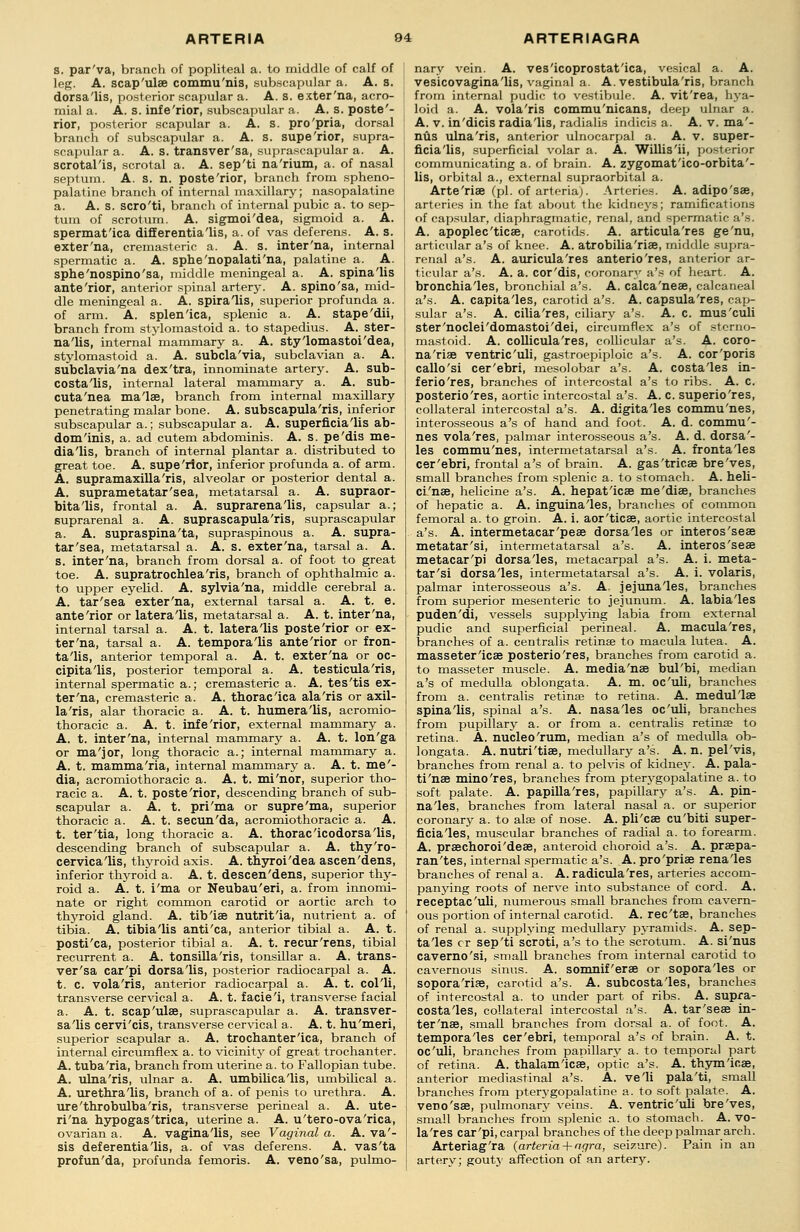 s. par'va, branch of popliteal a. to middle of calf of leg. A. scap'ulse commu'nis, subscapular a. A. s. dorsa'lis, posterior scapular a. A. s. exter'na, acro- mial a. A. s. infe'rior, subscapular a. A. s. poste'- rior, posterior scapular a. A. s. pro'pria, dorsal branch of subscapular a. A. s. supe'rior, supra- scapular a. A. s. transversa, suprascapular a. A. scrotal'is, scrotal a. A. sep'ti na'rium, a. of nasal septum. A. s. n. poste'rior, branch from spheno- palatine branch of internal maxillary; nasopalatine a. A. s. scro'ti, branch of internal pubic a. to sep- tum of scrotum. A. sigmoi'dea, sigmoid a. A. spermat'ica differentia'lis, a. of vas deferens. A. s. exter'na, cremasteric a. A. s. inter'na, internal spermatic a. A. sphe'nopalati'na, palatine a. A. sphe'nospino'sa, middle meningeal a. A. spinalis ante'rior, anterior spinal artery. A. spino'sa, mid- dle meningeal a. A. spiralis, superior profunda a. of arm. A. splenica, splenic a. A. stape'dii, branch from stylomastoid a. to stapedius. A. ster- na'lis, internal mammary a. A. sty'lomastoi'dea, stylomastoid a. A. subcla'via, subclavian a. A. subclavia'na dex'tra, innominate artery. A. sub- costa'lis, internal lateral mammary a. A. sub- cuta'nea ma'lae, branch from internal maxillary penetrating malar bone. A. subscapulars, inferior subscapular a.; subscapular a. A. superficia'lis ab- dominis, a. ad cutem abdominis. A. s. pe'dis me- dia'lis, branch of internal plantar a. distributed to great toe. A. supe'rior, inferior profunda a. of arm. A. supramaxilla'ris, alveolar or posterior dental a. A. suprametatar'sea, metatarsal a. A. supraor- bitals, frontal a. A. suprarena'lis, capsular a.; suprarenal a. A. suprascapula'ris, suprascapular a. A. supraspina'ta, supraspinous a. A. supra- tar'sea, metatarsal a. A. s. exter'na, tarsal a. A. s. inter'na, branch from dorsal a. of foot to great toe. A. supratrochlea'ris, branch of ophthalmic a. to upper eyelid. A. sylvia'na, middle cerebral a. A. tar'sea exter'na, external tarsal a. A. t. e. ante'rior or lateralis, metatarsal a. A. t. inter'na, internal tarsal a. A. t. lateralis poste'rior or ex- ter'na, tarsal a. A. temporalis ante'rior or fron- talis, anterior temporal a. A. t. exter'na or oc- cipitalis, posterior temporal a. A. testicula'ris, internal spermatic a.; cremasteric a. A. tes'tis ex- ter'na, cremasteric a. A. thoraclca ala'ris or axil- laris, alar thoracic a. A. t. humeralis, acromio- thoracic a. A. t. infe'rior, external mammary a. A. t. inter'na, internal mammary a. A. t. lon'ga or ma'jor, long thoracic a.; internal mammary a. A. t. mammalia, internal mammary a. A. t. me'- dia, acromiothoracic a. A. t. mi'nor, superior tho- racic a. A. t. poste'rior, descending branch of sub- scapular a. A. t. pri'ma or supre'ma, superior thoracic a. A. t. secun'da, acromiothoracic a. A. t. ter'tia, long thoracic a. A. thoraclcodorsalis, descending branch of subscapular a. A. thy'ro- cervicalis, thyroid axis. A. thyroi'dea ascen'dens, inferior thyroid a. A. t. descen'dens, superior thy- roid a. A. t. i'ma or Neubau'eri, a. from innomi- nate or right common carotid or aortic arch to thyroid gland. A. tibiae nutritla, nutrient a. of tibia. A. tibialis anti'ca, anterior tibial a. A. t. posti'ca, posterior tibial a. A. t. recur'rens, tibial recurrent a. A. tonsilla'ris, tonsillar a. A. trans- versa car'pi dorsa'lis, posterior radiocarpal a. A. t. C. vola'ris, anterior radiocarpal a. A. t. colli, transverse cervical a. A. t. faciei, transverse facial a. A. t. scap'ulse, suprascapular a. A. transver- salis cervi'cis, transverse cervical a. A. t. hu'meri, superior scapular a. A. trochanter lea, branch of internal circumflex a. to vicinity of great trochanter. A. tuba'ria, branch from uterine a. to Fallopian tube. A. ulna'ris, ulnar a. A. umbilicalis, umbilical a. A. urethra lis, branch of a. of penis to urethra. A. ure'throbulba'ris, transverse perineal a. A. ute- ri'na hypogas'trica, uterine a. A. u'tero-ova'rica, ovarian a. A. vaginalis, see Vaginal a. A. va'- sis deferentialis, a. of vas deferens. A. vas'ta profun'da, profunda femoris. A. veno'sa, pulmo- nary vein. A. veslcoprostat'ica, vesical a. A. vesicovagina'lis, vaginal a. A. vestibularis, branch from internal pudic to vestibule. A. vit'rea, hya- loid a. A. vola'ris commu'nicans, deep ulnar a. A. v. in'dicis radialis, radialis indicis a. A. v. ma'- nus ulna'ris, anterior ulnocarpal a. A. v. super- ficia'lis, superficial volar a. A. Willisli, posterior communicating a. of brain. A. zygomat'ico-orbita'- lis, orbital a., external supraorbital a. Arte'riae (pi. of arteria). Arteries. A. adipo'sae, arteries in the fat about the kidneys; ramifications of capsular, diaphragmatic, renal, and spermatic a's. A. apoplec'ticae, carotids. A. articula'res ge'nu, articular a's of knee. A. atrobilia'riae, middle supra- renal a's. A. auricula'res anterio'res, anterior ar- ticular a's. A. a. cor'dis, coronary a's of heart. A. bronchiales, bronchial a's. A. calca'neae, calcaneal a's. A. capitales, carotid a's. A. capsula'res, cap- sular a's. A. cilia'res, ciliary a's. A. c. mus'culi ster'noclei'domastoi'dei, circumflex a's of sterno- mastoid. A. collicula'res, collicular a's. A. coro- na'riae ventric'uli, gastroepiploic a's. A. cor'poris callo'si cer'ebri, mesolobar a's. A. costales in- ferio'res, branches of intercostal a's to ribs. A. c. posterio'res, aortic intercostal a's. A. c. superio'res, collateral intercostal a's. A. digitales commu'nes, interosseous a's of hand and foot. A. d. commu'- nes vola'res, palmar interosseous a's. A. d. dorsa'- les commu'nes, intermetatarsal a's. A. frontales cer'ebri, frontal a's of brain. A. gas'tricae bre'ves, small branches from splenic a. to stomach. A. heli- ci'nae, helicine a's. A. hepatlcae me'diae, branches of hepatic a. A. inguinales, branches of common femoral a. to groin. A. i. aor'ticae, aortic intercostal a's. A. intermetacar'peae dorsales or interos'seae metatar'si, intermetatarsal a's. A. interos'seae metacar'pi dorsales, metacarpal a's. A. i. meta- tar'si dorsales, intermetatarsal a's. A. i. volaris, palmar interosseous a's. A, jejunales, branches from superior mesenteric to jejunum. A. labiales puden'di, vessels supplying labia from external pudic and superficial perineal. A. macula'res, branches of a. centralis retinas to macula lutea. A. masseterlcae posterio'res, branches from carotid a. to masseter muscle. A. media'nae bul'bi, median a's of medulla oblongata. A. m. oc'uli, branches from a. centralis retinae to retina. A. medullae spinalis, spinal a's. A. nasales oc'uli, branches from pupillary a. or from a. centralis retina? to retina. A. nucleo'rum, median a's of medulla ob- longata. A. nutri'tiae, medullary a's. A. n. pel'vis, branches from renal a. to pelvis of kidney. A. pala- ti'nae mino'res, branches from pterygopalatine a. to soft palate. A. papilla'res, papillary a's. A. pin- nales, branches from lateral nasal a. or superior coronary a. to alas of nose. A. pli'cae cu'biti super- ficiales, muscular branches of radial a. to forearm. A. praechoroi'deae, anteroid choroid a's. A. praepa- ran'tes, internal spermatic a's. A. pro'priae renales branches of renal a. A. radicula'res, arteries accom- panying roots of nerve into substance of cord. A. receptac'uli, numerous small branches from cavern- ous portion of internal carotid. A. rec'tae, branches of renal a. supplying medullary pyramids. A. sep- tales cr sep'ti scroti, a's to the scrotum. A. si'nus caverno'si, small branches from internal carotid to cavernous sinus. A. somnif'erae or soporales or sopora'rife, carotid a's. A. subcostales, branches of intercostal a. to under part of ribs. A. supra- costales, collateral intercostal a's. A. tar'seae in- ter'nae, small branches from dorsal a. of foot. A. temporales cer'ebri, temporal a's of brain. A. t. oc'uli, branches from papillary a. to temporal part of retina. A. thalam'icae, optic a's. A. thym'icae, anterior mediastinal a's. A. veli pala'ti, small branches from pterygopalatine a. to soft palate. A. veno'sae, pulmonary veins. A. ventric'uli bre'ves, small branches from splenic a. to stomach. A. vo- la'res car'pi, carpal branches of the deep palmar arch. Arteriag'ra (arteria + ngra, seizure). Pain in an artery; gouty affection of an artery.