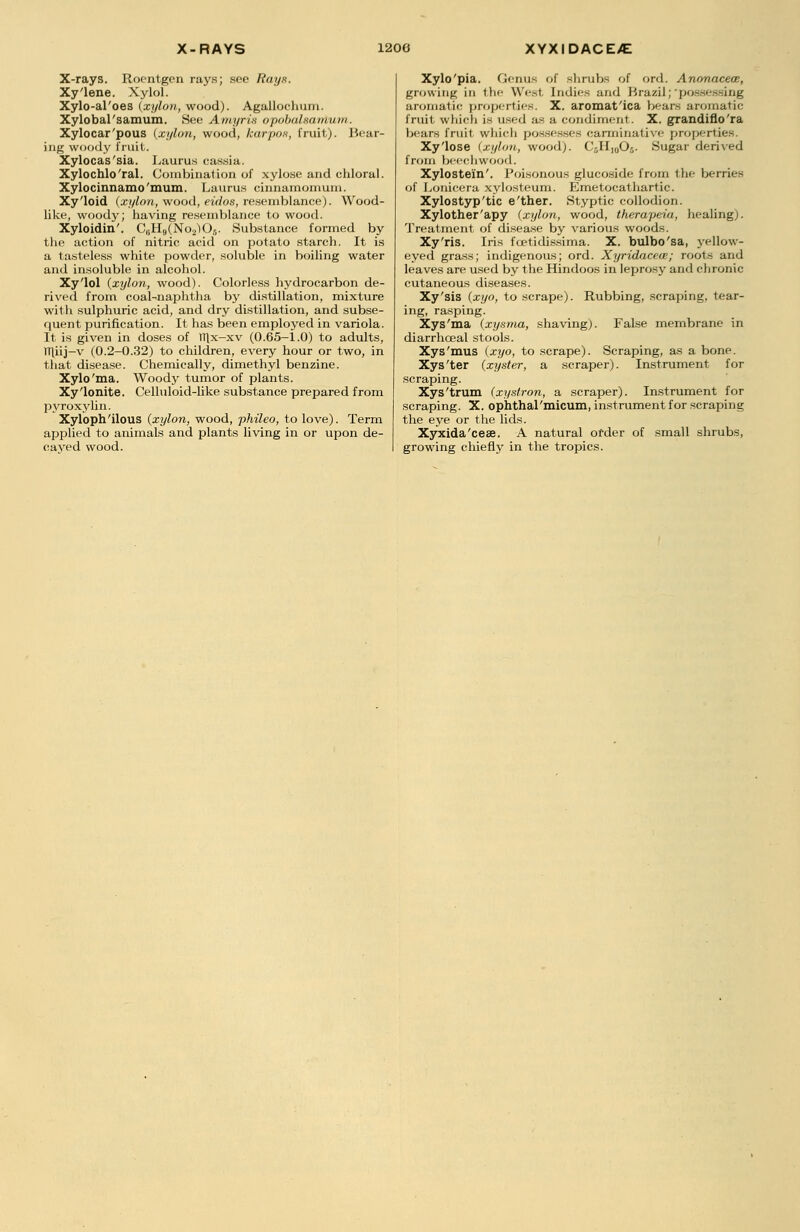 X-RAYS 1200 XYXIDACE>E X-rays. Roentgen rays; see Rays. Xy'lene. Xylol. Xylo-al'oes (xylon, wood). Agallochum. Xylobal'samum. See Amyria opobalsamum. Xylocar'pous (xylon, wood, karpo.s, fruit). Bear- ing woody fruit. Xylocas'sia. Laurus cassia. Xylochlo'ral. Combination of xylose and chloral. Xylocinnamo'mum. Laurus cinnamomum. Xy'loid (xylon, wood, eiclos, resemblance). Wood- like, woody; having resemblance to wood. Xyloidin'. C8H9(No2)06. Substance formed by the action of nitric acid on potato starch. It is a tasteless white powder, soluble in boiling water and insoluble in alcohol. Xy'lol (xylon, wood). Colorless hydrocarbon de- rived from coal-naphtha by distillation, mixture with sulphuric acid, and dry distillation, and subse- quent purification. It has been employed in variola. It is given in doses of TT\x-xv (0.65-1.0) to adults, TTliij-v (0.2-0.32) to children, every hour or two, in that disease. Chemically, dimethyl benzine. Xylo'ma. Woody tumor of plants. Xy'lonite. Celluloid-like substance prepared from pyroxylin. Xyloph'ilous (xylon, wood, phileo, to love). Term applied to animals and plants living in or upon de- cayed wood. Xylo'pia. Genus of shrubs of ord. Anonacece, growing in the West Indies and Brazil;'possessing aromatic properties. X. aromat'ica bears aromatic fruit which is used as a condiment. X. grandiflo'ra bears fruit which possesses carminative properties. Xy'lose (xylon, wood). C.,11,,,0-. Sugar derived from beechwood. Xylostei'n'. Poisonous glucoside from the berries of Lonicera xylosteum. Emetocathartic. Xylostyp'tic e'ther. Styptic collodion. Xylother'apy (xylon, wood, therapeia, healing). Treatment of disease by various woods. Xy'ris. Iris fcetidissima. X. bulbo'sa, yellow- eyed grass; indigenous; ord. Xyridacece; roots and leaves are used by the Hindoos in leprosy and chronic cutaneous diseases. Xy'sis (xyo, to scrape). Rubbing, scraping, tear- ing, rasping. Xys'ma (xysma, shaving). False membrane in diarrhceal stools. Xys'mus (xyo, to scrape). Scraping, as a bone. Xys'ter (xyster, a scraper). Instrument for scraping. Xys'trum (xyslron, a scraper). Instrument for scraping. X. ophthal'micum, instrument for scraping the eye or the lids. Xyxida'cese. A natural order of small shrubs, growing chiefly in the tropics.