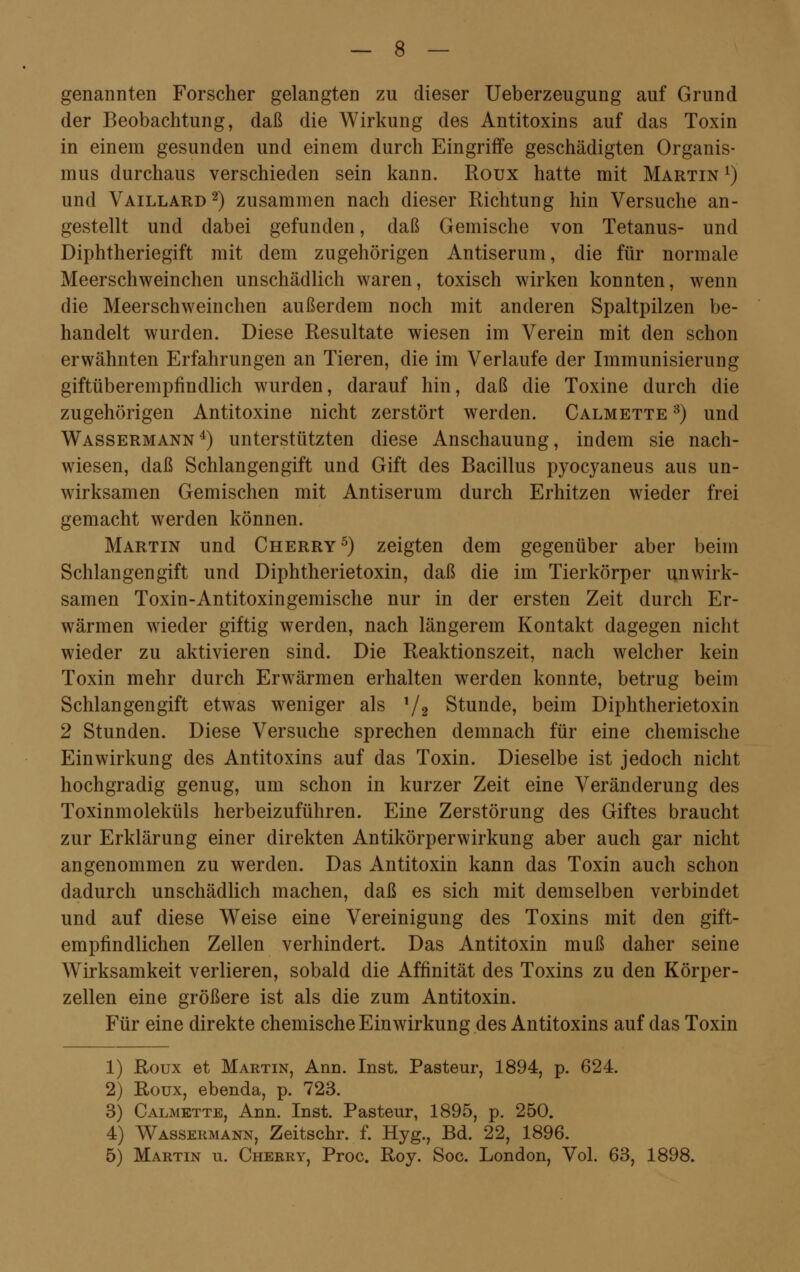 genannten Forscher gelangten zu dieser Ueberzeugung auf Grund der Beobachtung, daß die Wirkung des Antitoxins auf das Toxin in einem gesunden und einem durch Eingriffe geschädigten Organis- mus durchaus verschieden sein kann. Roux hatte mit Martin l) und Vaillard2) zusammen nach dieser Richtung hin Versuche an- gestellt und dabei gefunden, daß Gemische von Tetanus- und Diphtheriegift mit dem zugehörigen Antiserum, die für normale Meerschweinchen unschädlich waren, toxisch wirken konnten, wenn die Meerschweinchen außerdem noch mit anderen Spaltpilzen be- handelt wurden. Diese Resultate wiesen im Verein mit den schon erwähnten Erfahrungen an Tieren, die im Verlaufe der Immunisierung giftüberempfindlich wurden, darauf hin, daß die Toxine durch die zugehörigen Antitoxine nicht zerstört werden. Calmette 3) und Wassermann4) unterstützten diese Anschauung, indem sie nach- wiesen, daß Schlangengift und Gift des Bacillus pyocyaneus aus un- wirksamen Gemischen mit Antiserum durch Erhitzen wieder frei gemacht werden können. Martin und Cherry 5) zeigten dem gegenüber aber beim Schlangengift und Diphtherietoxin, daß die im Tierkörper unwirk- samen Toxin-Antitoxingemische nur in der ersten Zeit durch Er- wärmen wieder giftig werden, nach längerem Kontakt dagegen nicht wieder zu aktivieren sind. Die Reaktionszeit, nach welcher kein Toxin mehr durch Erwärmen erhalten werden konnte, betrug beim Schlangengift etwas weniger als l/2 Stunde, beim Diphtherietoxin 2 Stunden. Diese Versuche sprechen demnach für eine chemische Einwirkung des Antitoxins auf das Toxin. Dieselbe ist jedoch nicht hochgradig genug, um schon in kurzer Zeit eine Veränderung des Toxinmoleküls herbeizuführen. Eine Zerstörung des Giftes braucht zur Erklärung einer direkten Antikörperwirkung aber auch gar nicht angenommen zu werden. Das Antitoxin kann das Toxin auch schon dadurch unschädlich machen, daß es sich mit demselben verbindet und auf diese Weise eine Vereinigung des Toxins mit den gift- empfindlichen Zellen verhindert. Das Antitoxin muß daher seine Wirksamkeit verlieren, sobald die Affinität des Toxins zu den Körper- zellen eine größere ist als die zum Antitoxin. Für eine direkte chemische Einwirkung des Antitoxins auf das Toxin 1) Roux et Martin, Ann. Inst. Pasteur, 1894, p. 624. 2) Roux, ebenda, p. 723. 3) Calmette, Ann. Inst. Pasteur, 1895, p. 250. 4) Wassermann, Zeitschr. f. Hyg., Bd. 22, 1896. 5) Martin u. Cherry, Proc. Roy. Soc. London, Vol. 63, 1898.