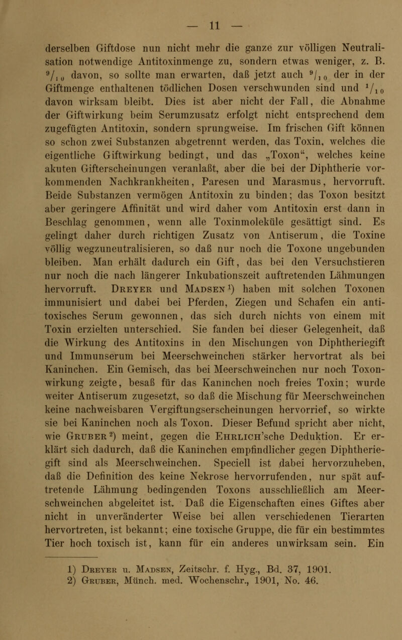 derselben Giftdose nun nicht mehr die ganze zur völligen Neutrali- sation notwendige Antitoxinmenge zu, sondern etwas weniger, z. B. 9/10 davon, so sollte man erwarten, daß jetzt auch 9/,0 der in der Giftmenge enthaltenen tödlichen Dosen verschwunden sind und J/io davon wirksam bleibt. Dies ist aber nicht der Fall, die Abnahme der Giftwirkung beim Serumzusatz erfolgt nicht entsprechend dem zugefügten Antitoxin, sondern sprungweise. Im frischen Gift können so schon zwei Substanzen abgetrennt werden, das Toxin, welches die eigentliche Giftwirkung bedingt, und das „Toxon, welches keine akuten Gifterscheinungen veranlaßt, aber die bei der Diphtherie vor- kommenden Nachkrankheiten, Paresen und Marasmus, hervorruft. Beide Substanzen vermögen Antitoxin zu binden; das Toxon besitzt aber geringere Affinität und wird daher vom Antitoxin erst dann in Beschlag genommen, wenn alle Toxinmoleküle gesättigt sind. Es gelingt daher durch richtigen Zusatz von Antiserum, die Toxine völlig wegzuneutralisieren, so daß nur noch die Toxone ungebunden bleiben. Man erhält dadurch ein Gift, das bei den Versuchstieren nur noch die nach längerer Inkubationszeit auftretenden Lähmungen hervorruft. Dreyer und Madsen1) haben mit solchen Toxonen immunisiert und dabei bei Pferden, Ziegen und Schafen ein anti- toxisches Serum gewonnen, das sich durch nichts von einem mit Toxin erzielten unterschied. Sie fanden bei dieser Gelegenheit, daß die Wirkung des Antitoxins in den Mischungen von Diphtheriegift und Immunserum bei Meerschweinchen stärker hervortrat als bei Kaninchen. Ein Gemisch, das bei Meerschweinchen nur noch Toxon- wirkung zeigte, besaß für das Kaninchen noch freies Toxin; wurde weiter Antiserum zugesetzt, so daß die Mischung für Meerschweinchen keine nachweisbaren Vergiftungserscheinungen hervorrief, so wirkte sie bei Kaninchen noch als Toxon. Dieser Befund spricht aber nicht, wie Gruber2) meint, gegen die EHRLiCH'sche Deduktion. Er er- klärt sich dadurch, daß die Kaninchen empfindlicher gegen Diphtherie- gift sind als Meerschweinchen. Speciell ist dabei hervorzuheben, daß die Definition des keine Nekrose hervorrufenden, nur spät auf- tretende Lähmung bedingenden Toxons ausschließlich am Meer- schweinchen abgeleitet ist. Daß die Eigenschaften eines Giftes aber nicht in unveränderter Weise bei allen verschiedenen Tierarten hervortreten, ist bekannt; eine toxische Gruppe, die für ein bestimmtes Tier hoch toxisch ist, kann für ein anderes unwirksam sein. Ein 1) Dreyer u. Madsen, Zeitschr. f. Hyg., Bd. 37, 1901. 2) Gruber, Münch. med. Wochenschr., 1901, No. 46.