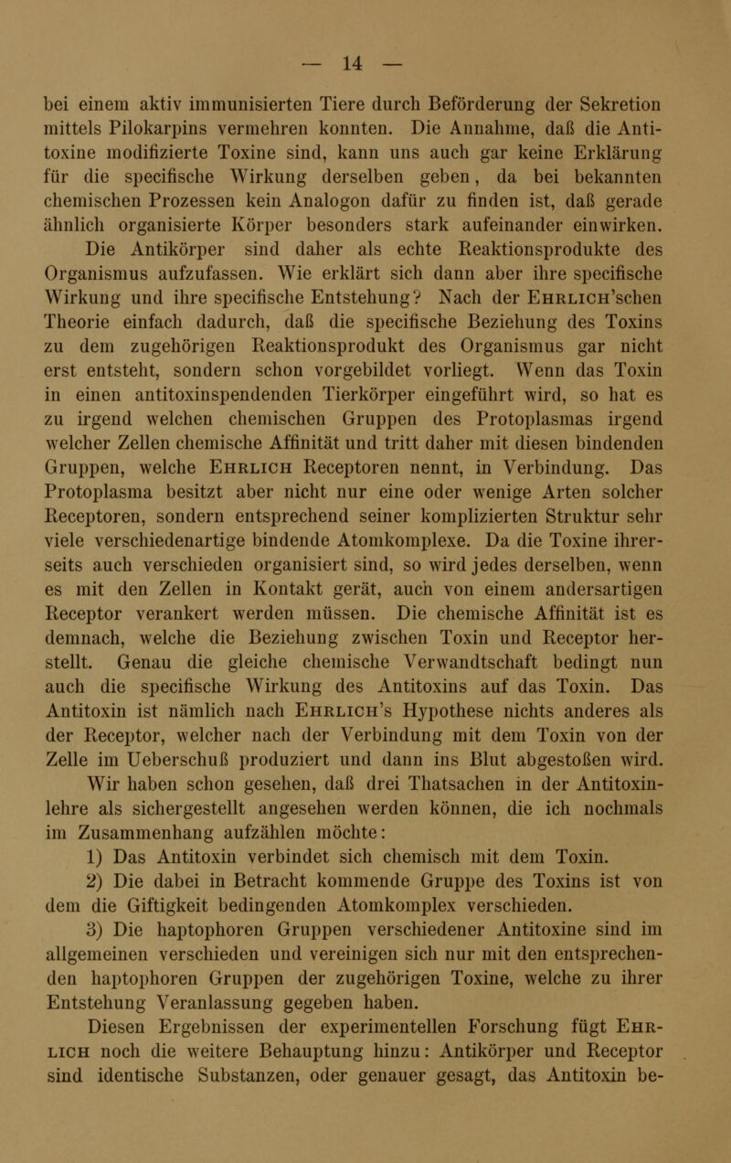 bei einem aktiv immunisierten Tiere durch Beförderung der Sekretion mittels Pilokarpins vermehren konnten. Die Annahme, daß die Anti- toxine modifizierte Toxine sind, kann uns auch gar keine Erklärung für die specifische Wirkung derselben geben, da bei bekannten chemischen Prozessen kein Analogon dafür zu finden ist, daß gerade ähnlich organisierte Körper besonders stark aufeinander einwirken. Die Antikörper sind daher als echte Reaktionsprodukte des Organismus aufzufassen. Wie erklärt sich dann aber ihre specifische Wirkung und ihre specifische Entstehung? Nach der EHRLiCH'schen Theorie einfach dadurch, daß die specifische Beziehung des Toxins zu dem zugehörigen Reaktionsprodukt des Organismus gar nicht erst entsteht, sondern schon vorgebildet vorliegt. Wenn das Toxin in einen antitoxinspendenden Tierkörper eingeführt wird, so hat es zu irgend welchen chemischen Gruppen des Protoplasmas irgend welcher Zellen chemische Affinität und tritt daher mit diesen bindenden Gruppen, welche Ehrlich Receptoren nennt, in Verbindung. Das Protoplasma besitzt aber nicht nur eine oder wenige Arten solcher Receptoren, sondern entsprechend seiner komplizierten Struktur sehr viele verschiedenartige bindende Atomkomplexe. Da die Toxine ihrer- seits auch verschieden organisiert sind, so wird jedes derselben, wenn es mit den Zellen in Kontakt gerät, auch von einem andersartigen Receptor verankert werden müssen. Die chemische Affinität ist es demnach, welche die Beziehung zwischen Toxin und Receptor her- stellt. Genau die gleiche chemische Verwandtschaft bedingt nun auch die specifische Wirkung des Antitoxins auf das Toxin. Das Antitoxin ist nämlich nach Ehrlich's Hypothese nichts anderes als der Receptor, welcher nach der Verbindung mit dem Toxin von der Zelle im Ueberschuß produziert und dann ins Blut abgestoßen wird. Wir haben schon gesehen, daß drei Thatsachen in der Antitoxin- lehre als sichergestellt angesehen werden können, die ich nochmals im Zusammenhang aufzählen möchte: 1) Das Antitoxin verbindet sich chemisch mit dem Toxin. 2) Die dabei in Betracht kommende Gruppe des Toxins ist von dem die Giftigkeit bedingenden Atomkomplex verschieden. 3) Die haptophoren Gruppen verschiedener Antitoxine sind im allgemeinen verschieden und vereinigen sich nur mit den entsprechen- den haptophoren Gruppen der zugehörigen Toxine, welche zu ihrer Entstehung Veranlassung gegeben haben. Diesen Ergebnissen der experimentellen Forschung fügt Ehr- lich noch die weitere Behauptung hinzu: Antikörper und Receptor sind identische Substanzen, oder genauer gesagt, das Antitoxin be-