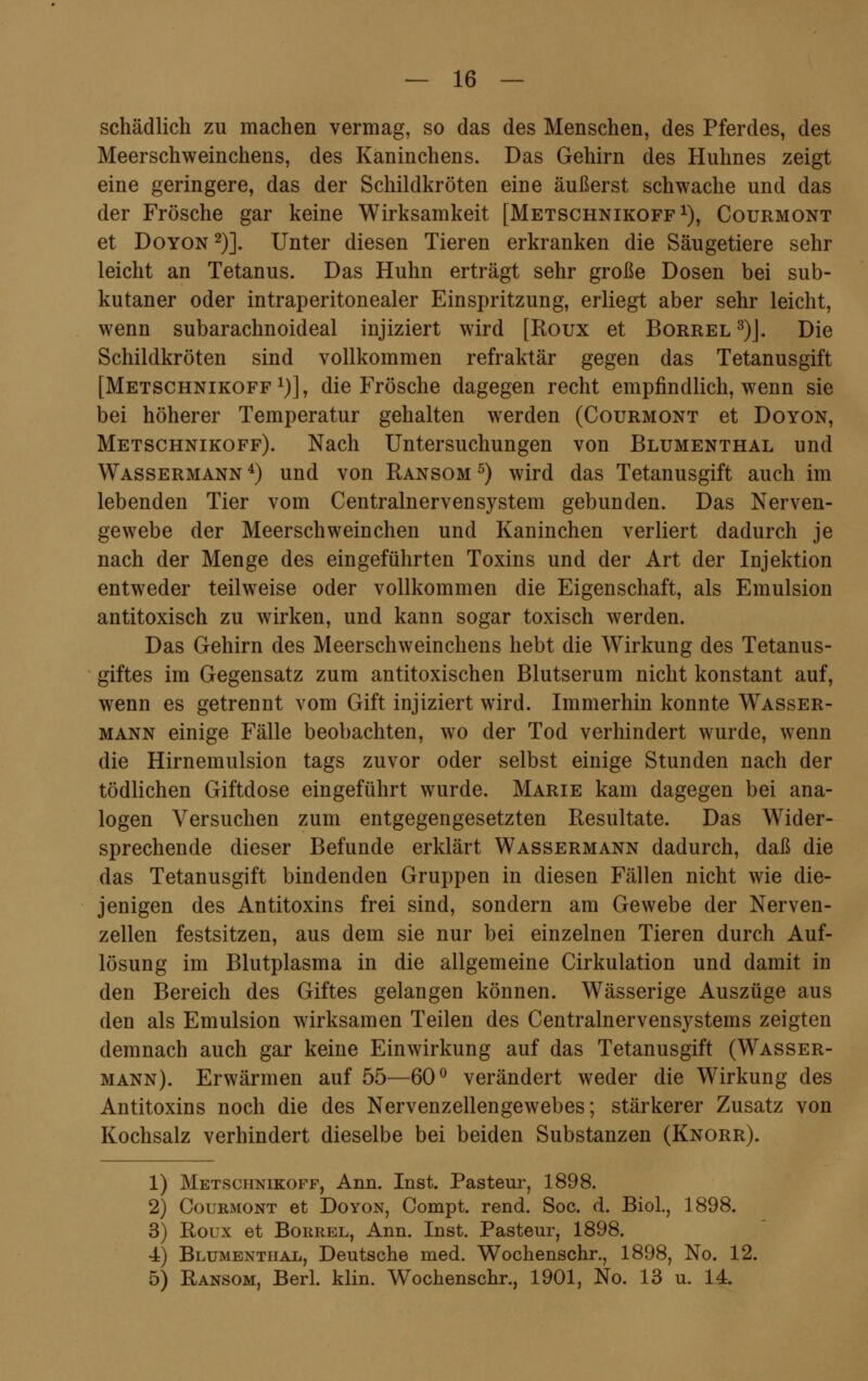 schädlich zu machen vermag, so das des Menschen, des Pferdes, des Meerschweinchens, des Kaninchens. Das Gehirn des Huhnes zeigt eine geringere, das der Schildkröten eine äußerst schwache und das der Frösche gar keine Wirksamkeit [Metschnikoff1), Courmont et Doyon 2)]. Unter diesen Tieren erkranken die Säugetiere sehr leicht an Tetanus. Das Huhn erträgt sehr große Dosen bei sub- kutaner oder intraperitonealer Einspritzung, erliegt aber sehr leicht, wenn subarachnoideal injiziert wird [Roux et Borrel 3)J. Die Schildkröten sind vollkommen refraktär gegen das Tetanusgift [Metschnikoff1)], die Frösche dagegen recht empfindlich, wenn sie bei höherer Temperatur gehalten werden (Courmont et Doyon, Metschnikoff). Nach Untersuchungen von Blumenthal und Wassermann 4) und von Ransom 5) wird das Tetanusgift auch im lebenden Tier vom Centralnervensystem gebunden. Das Nerven- gewebe der Meerschweinchen und Kaninchen verliert dadurch je nach der Menge des eingeführten Toxins und der Art der Injektion entweder teilweise oder vollkommen die Eigenschaft, als Emulsion antitoxisch zu wirken, und kann sogar toxisch werden. Das Gehirn des Meerschweinchens hebt die Wirkung des Tetanus- giftes im Gegensatz zum antitoxischen Blutserum nicht konstant auf, wenn es getrennt vom Gift injiziert wird. Immerhin konnte Wasser- mann einige Fälle beobachten, wo der Tod verhindert wurde, wenn die Hirnemulsion tags zuvor oder selbst einige Stunden nach der tödlichen Giftdose eingeführt wurde. Marie kam dagegen bei ana- logen Versuchen zum entgegengesetzten Resultate. Das Wider- sprechende dieser Befunde erklärt Wassermann dadurch, daß die das Tetanusgift bindenden Gruppen in diesen Fällen nicht wie die- jenigen des Antitoxins frei sind, sondern am Gewebe der Nerven- zellen festsitzen, aus dem sie nur bei einzelnen Tieren durch Auf- lösung im Blutplasma in die allgemeine Cirkulation und damit in den Bereich des Giftes gelangen können. Wässerige Auszüge aus den als Emulsion wirksamen Teilen des Centralnervensystems zeigten demnach auch gar keine Einwirkung auf das Tetanusgift (Wasser- mann). Erwärmen auf 55—60° verändert weder die Wirkung des Antitoxins noch die des Nervenzellengewebes; stärkerer Zusatz von Kochsalz verhindert dieselbe bei beiden Substanzen (Knorr). 1) Metschnikoff, Ann. Inst. Pasteur, 1898. 2) Courmont et Doyon, Compt. rend. Soc. d. Biol., 1898. 3) Roux et Borrel, Ann. Inst. Pasteur, 1898. •4) Blumenthal, Deutsche med. Wochenschr., 1898, No. 12. 5) Ransom, Berl. klin. Wochenschr., 1901, No. 13 u. 14.