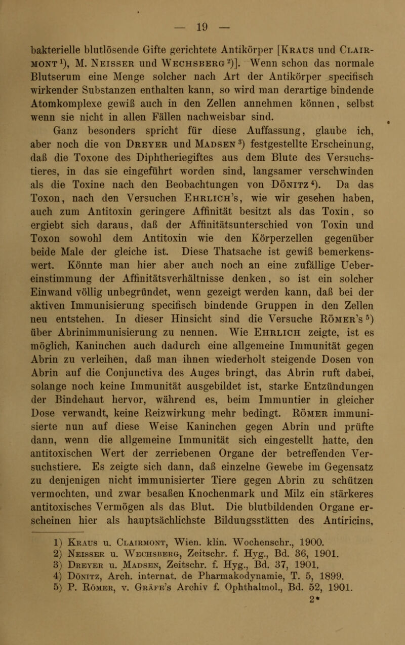 bakterielle blutlösende Gifte gerichtete Antikörper [Kraus und Clair- mont x), M. Neisser und Wechsberg 2)]. Wenn schon das normale Blutserum eine Menge solcher nach Art der Antikörper specifisch wirkender Substanzen enthalten kann, so wird man derartige bindende Atomkomplexe gewiß auch in den Zellen annehmen können, selbst wenn sie nicht in allen Fällen nachweisbar sind. Ganz besonders spricht für diese Auffassung, glaube ich, aber noch die von Dreyer und Madsen 3) festgestellte Erscheinung, daß die Toxone des Diphtheriegiftes aus dem Blute des Versuchs- tieres, in das sie eingeführt worden sind, langsamer verschwinden als die Toxine nach den Beobachtungen von Dönitz4). Da das Toxon, nach den Versuchen Ehrlich's, wie wir gesehen haben, auch zum Antitoxin geringere Affinität besitzt als das Toxin, so ergiebt sich daraus, daß der Affinitätsunterschied von Toxin und Toxon sowohl dem Antitoxin wie den Körperzellen gegenüber beide Male der gleiche ist. Diese Thatsache ist gewiß bemerkens- wert. Könnte man hier aber auch noch an eine zufällige Ueber- einstimmung der Affinitätsverhältnisse denken, so ist ein solcher Einwand völlig unbegründet, wenn gezeigt werden kann, daß bei der aktiven Immunisierung specifisch bindende Gruppen in den Zellen neu entstehen. In dieser Hinsicht sind die Versuche Römer's 5) über Abrinimmunisierung zu nennen. Wie Ehrlich zeigte, ist es möglich, Kaninchen auch dadurch eine allgemeine Immunität gegen Abrin zu verleihen, daß man ihnen wiederholt steigende Dosen von Abrin auf die Conjunctiva des Auges bringt, das Abrin ruft dabei, solange noch keine Immunität ausgebildet ist, starke Entzündungen der Bindehaut hervor, während es, beim Immuntier in gleicher Dose verwandt, keine Reizwirkung mehr bedingt. Römer immuni- sierte nun auf diese Weise Kaninchen gegen Abrin und prüfte dann, wenn die allgemeine Immunität sich eingestellt hatte, den antitoxischen Wert der zerriebenen Organe der betreffenden Ver- suchstiere. Es zeigte sich dann, daß einzelne Gewebe im Gegensatz zu denjenigen nicht immunisierter Tiere gegen Abrin zu schützen vermochten, und zwar besaßen Knochenmark und Milz ein stärkeres antitoxisches Vermögen als das Blut. Die blutbildenden Organe er- scheinen hier als hauptsächlichste Bildungsstätten des Antiricins, 1) Kraus u. Clairmont, Wien. klin. Wochenschr., 1900. 2) Neisser u. Wechsberg, Zeitschr. f. Hyg., Bd. 36, 1901. 3) Dreyer u. Madsen, Zeitschr. f. Hyg., Bd. 37, 1901. 4) Dönitz, Arch. internat. de Pharmakodynamie, T. 5, 1899. 5) P. Römer, v. Gräfe's Archiv f. Ophthalmol., Bd. 52, 1901. 2*