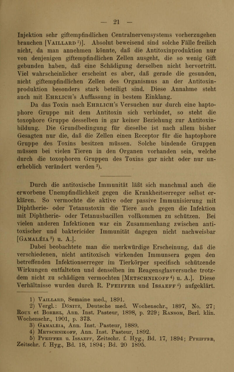 Injektion sehr giftempfindlichen Centralnervensystems vorherzugehen brauchen [Vaillard1)]. Absolut beweisend sind solche Fälle freilich nicht, da man annehmen könnte, daß die Antitoxinproduktion nur von denjenigen giftempfindlichen Zellen ausgeht, die so wenig Gift gebunden haben, daß eine Schädigung derselben nicht hervortritt. Viel wahrscheinlicher erscheint es aber, daß gerade die gesunden, nicht giftempfindlichen Zellen des Organismus an der Antitoxin- produktion besonders stark beteiligt sind. Diese Annahme steht auch mit Ehrlich's Auffassung in bestem Einklang. Da das Toxin nach Ehrlich's Versuchen nur durch eine hapto- phore Gruppe mit dem Antitoxin sich verbindet, so steht die toxophore Gruppe desselben in gar keiner Beziehung zur Antitoxin- bildung. Die Grundbedingung für dieselbe ist nach allem bisher Gesagten nur die, daß die Zellen einen Receptor für die haptophore Gruppe des Toxins besitzen müssen. Solche bindende Gruppen müssen bei vielen Tieren in den Organen vorhanden sein, welche durch die toxophoren Gruppen des Toxins gar nicht oder nur un- erheblich verändert werden 2). Durch die antitoxische Immunität läßt sich manchmal auch die erworbene Unempfindlichkeit gegen die Krankheitserreger selbst er- klären. So vermochte die aktive oder passive Immunisierung mit Diphtherie- oder Tetanustoxin die Tiere auch gegen die Infektion mit Diphtherie- oder Tetanusbacillen vollkommen zu schützen. Bei vielen anderen Infektionen war ein Zusammenhang zwischen anti- toxischer und baktericicler Immunität dagegen nicht nachweisbar [Gamaleja3) u. A.J. Dabei beobachtete man die merkwürdige Erscheinung, daß die verschiedenen, nicht antitoxisch wirkenden Immunsera gegen den betreffenden Infektionserreger im Tierkörper specifisch schützende Wirkungen entfalteten und denselben im Reagensglasversuche trotz- dem nicht zu schädigen vermochten [Metschnikoff4) u. A.]. Diese Verhältnisse wurden durch R. Pfeiffer und Issaeff6) aufgeklärt. 1) Vaillard, Semaine med., 1891. 2) Vergl.: Dönitz, Deutsche med. Wochenschr., 1897, No. 27; Roux et Borrel, Ann. Inst. Pasteur, 1898, p. 229; Ransom, Berl. klin. Wochenschr., 1901, p. 373. 3) Gamaleia, Ann. Inst. Pasteur, 1889. 4) Metschnikoff, Ann. Inst. Pasteur, 1892. 5) Pfeiffer u. Issaeff, Zeitschr. f. Hyg., Bd. 17, 1894; Pfeiffer, Zeitschr. f. Hyg., Bd. 18, 1894; Bd. 20 1895.