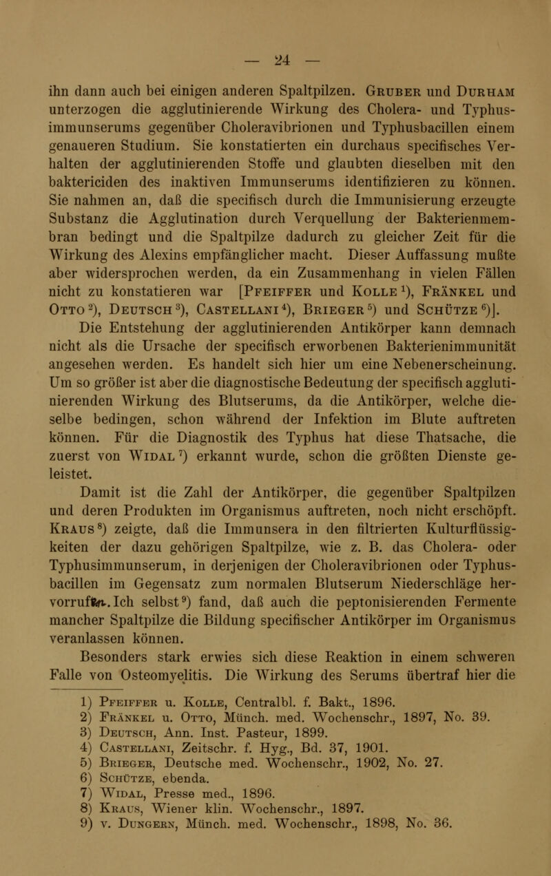 ihn dann auch bei einigen anderen Spaltpilzen. Gruber und Durham unterzogen die agglutinierende Wirkung des Cholera- und Typhus- immunserums gegenüber Choleravibrionen und Typhusbacillen einem genaueren Studium. Sie konstatierten ein durchaus specifisches Ver- halten der agglutinierenden Stoffe und glaubten dieselben mit den baktericiden des inaktiven Immunserums identifizieren zu können. Sie nahmen an, daß die specifisch durch die Immunisierung erzeugte Substanz die Agglutination durch Verquellung der Bakterienmem- bran bedingt und die Spaltpilze dadurch zu gleicher Zeit für die Wirkung des Alexins empfänglicher macht. Dieser Auffassung mußte aber widersprochen werden, da ein Zusammenhang in vielen Fällen nicht zu konstatieren war [Pfeiffer und Kolle *), Fränkel und Otto2), Deutsch3), Castellani4), Brieger5) und Schütze6)]. Die Entstehung der agglutinierenden Antikörper kann demnach nicht als die Ursache der specifisch erworbenen Bakterienimmunität angesehen werden. Es handelt sich hier um eine Nebenerscheinung. Um so größer ist aber die diagnostische Bedeutung der specifisch aggluti- nierenden Wirkung des Blutserums, da die Antikörper, welche die- selbe bedingen, schon während der Infektion im Blute auftreten können. Für die Diagnostik des Typhus hat diese Thatsache, die zuerst von Widal 7) erkannt wurde, schon die größten Dienste ge- leistet. Damit ist die Zahl der Antikörper, die gegenüber Spaltpilzen und deren Produkten im Organismus auftreten, noch nicht erschöpft. Kraus8) zeigte, daß die Immunsera in den filtrierten Kulturflüssig- keiten der dazu gehörigen Spaltpilze, wie z. B. das Cholera- oder Typhusimmunserum, in derjenigen der Choleravibrionen oder Typhus- bacillen im Gegensatz zum normalen Blutserum Niederschläge her- vorrufet. Ich selbst9) fand, daß auch die peptonisierenden Fermente mancher Spaltpilze die Bildung specifischer Antikörper im Organismus veranlassen können. Besonders stark erwies sich diese Reaktion in einem schweren Falle von Osteomyelitis. Die Wirkung des Serums übertraf hier die 1) Pfeiffer u. Kolle, Centralbl. f. Bakt., 1896. 2) Fränkel u. Otto, Münch. med. Wochenschr., 1897, No. 39. 3) Deutsch, Ann. Inst. Pasteur, 1899. 4) Castellani, Zeitschr. f. Hyg., Bd. 37, 1901. 5) Brieger, Deutsche med. Wochenschr., 1902, No. 27. 6) Schütze, ebenda. 7) Widal, Presse med., 1896. 8) Kraus, Wiener klin. Wochenschr., 1897. 9) v. Dungern, Münch. med. Wochenschr., 1898, No. 36.