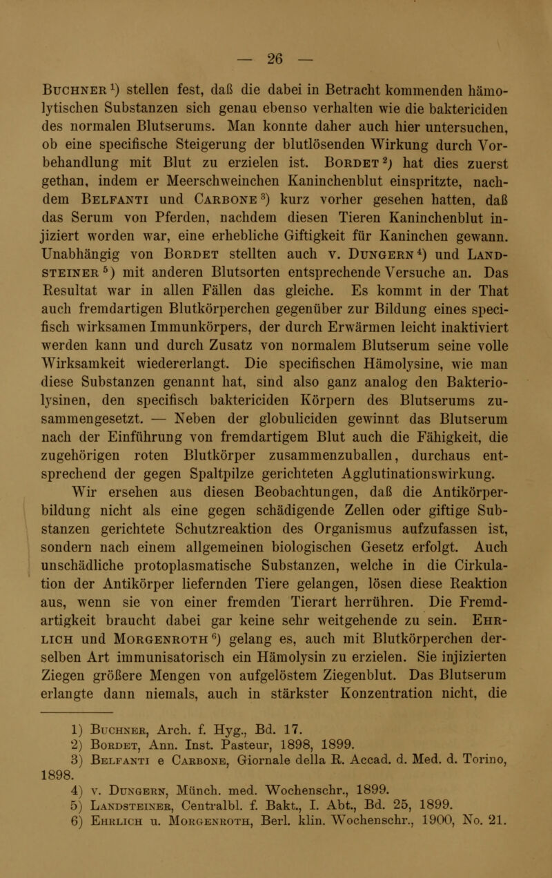 Buchner *) stellen fest, daß die dabei in Betracht kommenden hämo- lytischen Substanzen sich genau ebenso verhalten wie die baktericiden des normalen Blutserums. Man konnte daher auch hier untersuchen, ob eine specifische Steigerung der blutlösenden Wirkung durch Vor- behandlung mit Blut zu erzielen ist. Bordet *) hat dies zuerst gethan, indem er Meerschweinchen Kaninchenblut einspritzte, nach- dem Belfanti und Carbone 3) kurz vorher gesehen hatten, daß das Serum von Pferden, nachdem diesen Tieren Kaninchenblut in- jiziert worden war, eine erhebliche Giftigkeit für Kaninchen gewann. Unabhängig von Bordet stellten auch v. Dungern4) und Land- steiner5) mit anderen Blutsorten entsprechende Versuche an. Das Resultat war in allen Fällen das gleiche. Es kommt in der That auch fremdartigen Blutkörperchen gegenüber zur Bildung eines speci- fisch wirksamen Immunkörpers, der durch Erwärmen leicht inaktiviert werden kann und durch Zusatz von normalem Blutserum seine volle Wirksamkeit wiedererlangt. Die specifischen Hämolysine, wie man diese Substanzen genannt hat, sind also ganz analog den Bakterio- lysinen, den specifisch baktericiden Körpern des Blutserums zu- sammengesetzt. — Neben der globuliciden gewinnt das Blutserum nach der Einführung von fremdartigem Blut auch die Fähigkeit, die zugehörigen roten Blutkörper zusammenzuballen, durchaus ent- sprechend der gegen Spaltpilze gerichteten Agglutinationswirkung. Wir ersehen aus diesen Beobachtungen, daß die Antikörper- bildung nicht als eine gegen schädigende Zellen oder giftige Sub- stanzen gerichtete Schutzreaktion des Organismus aufzufassen ist, sondern nach einem allgemeinen biologischen Gesetz erfolgt. Auch unschädliche protoplasmatische Substanzen, welche in die Cirkula- tion der Antikörper liefernden Tiere gelangen, lösen diese Reaktion aus, wenn sie von einer fremden Tierart herrühren. Die Fremd- artigkeit braucht dabei gar keine sehr weitgehende zu sein. Ehr- lich und Morgenroth6) gelang es, auch mit Blutkörperchen der- selben Art immunisatorisch ein Hämolysin zu erzielen. Sie injizierten Ziegen größere Mengen von aufgelöstem Ziegenblut. Das Blutserum erlangte dann niemals, auch in stärkster Konzentration nicht, die 1) Buchner, Arch. f. Hyg., Bd. 17. 2) Bordet, Ann. Inst. Pasteur, 1898, 1899. 3) Belfanti e Carbone, Giornale della R. Accad. d. Med. d. Torino, 1898. 4) v. Dungern, Münch. med. Wochenschr., 1899. 5) Landsteiner, Centralbl. f. Bakt., I. Abt., Bd. 25, 1899. 6) Ehrlich u. Morgenroth, Berl. klin. Wochenschr., 1900, No. 21.