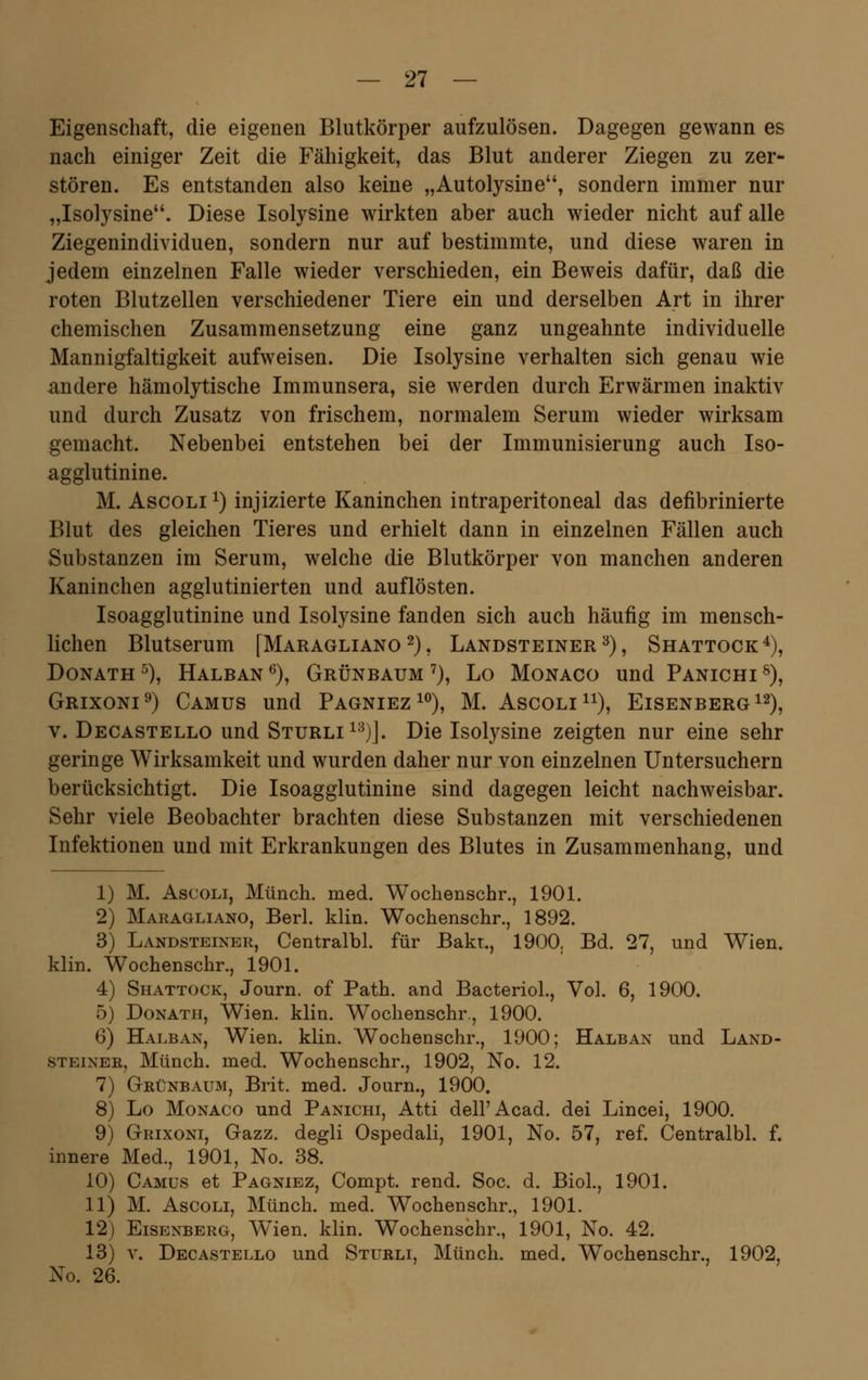 Eigenschaft, die eigenen Blutkörper aufzulösen. Dagegen gewann es nach einiger Zeit die Fähigkeit, das Blut anderer Ziegen zu zer- stören. Es entstanden also keine „Autolysine, sondern immer nur „Isolysine. Diese Isolysine wirkten aber auch wieder nicht auf alle Ziegenindividuen, sondern nur auf bestimmte, und diese waren in jedem einzelnen Falle wieder verschieden, ein Beweis dafür, daß die roten Blutzellen verschiedener Tiere ein und derselben Art in ihrer chemischen Zusammensetzung eine ganz ungeahnte individuelle Mannigfaltigkeit aufweisen. Die Isolysine verhalten sich genau wie andere hämolytische Immunsera, sie werden durch Erwärmen inaktiv und durch Zusatz von frischem, normalem Serum wieder wirksam gemacht. Nebenbei entstehen bei der Immunisierung auch Iso- agglutinine. M. Ascoli x) injizierte Kaninchen intraperitoneal das defibrinierte Blut des gleichen Tieres und erhielt dann in einzelnen Fällen auch Substanzen im Serum, welche die Blutkörper von manchen anderen Kaninchen agglutinierten und auflösten. Isoagglutinine und Isolysine fanden sich auch häufig im mensch- lichen Blutserum [Maragliano2), Landsteiner3), Shattock4), Donath 5), Halban 6), Grünbaum 7), Lo Monaco und Panichi 8), Grixoni9) Camus und Pagniez10), M. Ascoli11), Eisenberg12), v. Decastello und Sturli13)]. Die Isolysine zeigten nur eine sehr geringe Wirksamkeit und wurden daher nur von einzelnen Untersuchern berücksichtigt. Die Isoagglutinine sind dagegen leicht nachweisbar. Sehr viele Beobachter brachten diese Substanzen mit verschiedenen Infektionen und mit Erkrankungen des Blutes in Zusammenhang, und 1) M. Ascoli, Münch. med. Wochenschr., 1901. 2) Maragliano, Berl. klin. Wochenschr., 1892. 3) Landsteiner, Centralbl. für Bakt., 1900. Bd. 27, und Wien, klin. Wochenschr., 1901. 4) Shattock, Journ. of Path. and Bacteriol., Vol. 6, 1900. 5) Donath, Wien. klin. Wochenschr., 1900. 6) Halban, Wien. klin. Wochenschr., 1900; Halban und Land- steiner, Münch. med. Wochenschr., 1902, No. 12. 7) Grünbaum, Brit. med. Journ., 1900. 8) Lo Monaco und Panichi, Atti dell'Acad. dei Lincei, 1900. 9) Grixoni, Gazz. degli Ospedali, 1901, No. 57, ref. Centralbl. f. innere Med., 1901, No. 38. 10) Camus et Pagniez, Compt. rend. Soc. d. Biol., 1901. 11) M. Ascoli, Münch. med. Wochenschr., 1901. 12) Eisenberg, Wien. klin. Wochenschr., 1901, No. 42. 13) v. Decastello und Sturli, Münch. med. Wochenschr., 1902, No. 26.