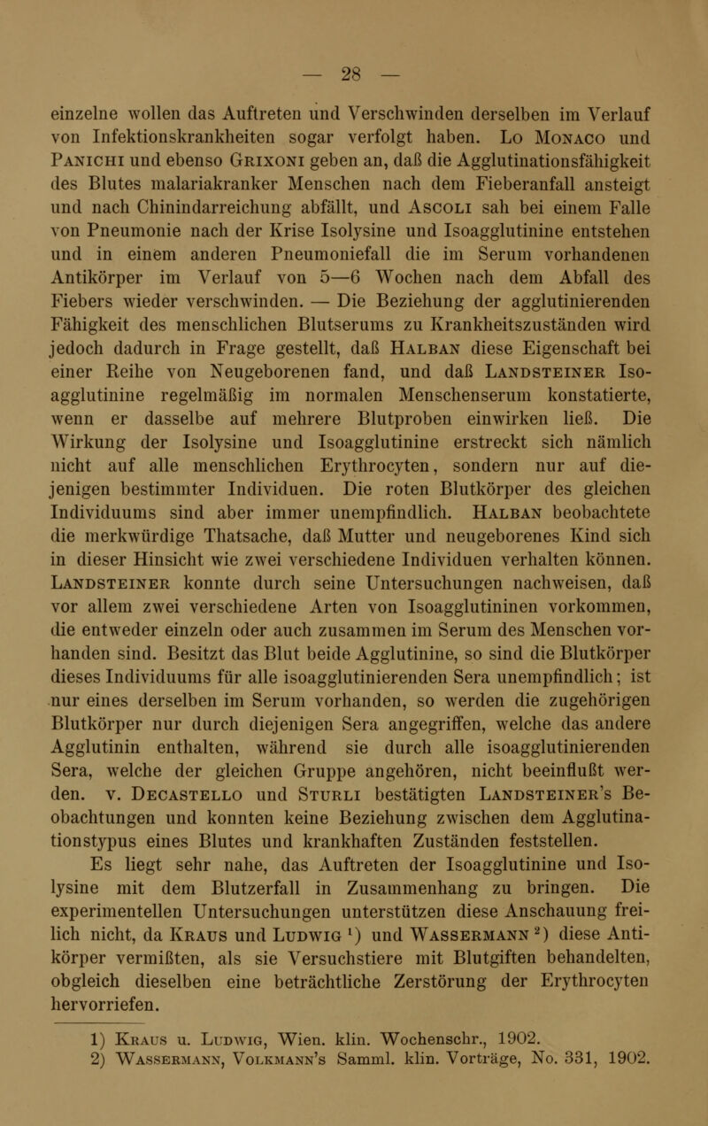 einzelne wollen das Auftreten und Verschwinden derselben im Verlauf von Infektionskrankheiten sogar verfolgt haben. Lo Monaco und Panichi und ebenso Grixoni geben an, daß die Agglutinationsfähigkeit des Blutes malariakranker Menschen nach dem Fieberanfall ansteigt und nach Chinindarreichung abfällt, und Ascoli sah bei einem Falle von Pneumonie nach der Krise Isolysine und Isoagglutinine entstehen und in einem anderen Pneumoniefall die im Serum vorhandenen Antikörper im Verlauf von 5—6 Wochen nach dem Abfall des Fiebers wieder verschwinden. — Die Beziehung der agglutinierenden Fähigkeit des menschlichen Blutserums zu Krankheitszustänclen wird jedoch dadurch in Frage gestellt, daß Halban diese Eigenschaft bei einer Reihe von Neugeborenen fand, und daß Landsteiner Iso- agglutinine regelmäßig im normalen Menschenserum konstatierte, wenn er dasselbe auf mehrere Blutproben einwirken ließ. Die Wirkung der Isolysine und Isoagglutinine erstreckt sich nämlich nicht auf alle menschlichen Erythrocyten, sondern nur auf die- jenigen bestimmter Individuen. Die roten Blutkörper des gleichen Individuums sind aber immer unempfindlich. Halban beobachtete die merkwürdige Thatsache, daß Mutter und neugeborenes Kind sich in dieser Hinsicht wie zwei verschiedene Individuen verhalten können. Landsteiner konnte durch seine Untersuchungen nachweisen, daß vor allem zwei verschiedene Arten von Isoagglutininen vorkommen, die entweder einzeln oder auch zusammen im Serum des Menschen vor- handen sind. Besitzt das Blnt beide Agglutinine, so sind die Blutkörper dieses Individuums für alle isoagglutinierenden Sera unempfindlich; ist nur eines derselben im Serum vorhanden, so werden die zugehörigen Blutkörper nur durch diejenigen Sera angegriffen, welche das andere Agglutinin enthalten, während sie durch alle isoagglutinierenden Sera, welche der gleichen Gruppe angehören, nicht beeinflußt wer- den, v. Decastello und Sturli bestätigten Landsteiner's Be- obachtungen und konnten keine Beziehung zwischen dem Agglutina- tionstypus eines Blutes und krankhaften Zuständen feststellen. Es liegt sehr nahe, das Auftreten der Isoagglutinine und Iso- lysine mit dem Blutzerfall in Zusammenhang zu bringen. Die experimentellen Untersuchungen unterstützen diese Anschauung frei- lich nicht, da Kraus und Ludwig l) und Wassermann 2) diese Anti- körper vermißten, als sie Versuchstiere mit Blutgiften behandelten, obgleich dieselben eine beträchtliche Zerstörung der Erythrocyten hervorriefen. 1) Kraus u. Ludwig, Wien. klin. Wochenschr., 1902. 2) Wassermann, Volkmann's Samml. klin. Vorträge, No. 331, 1902.