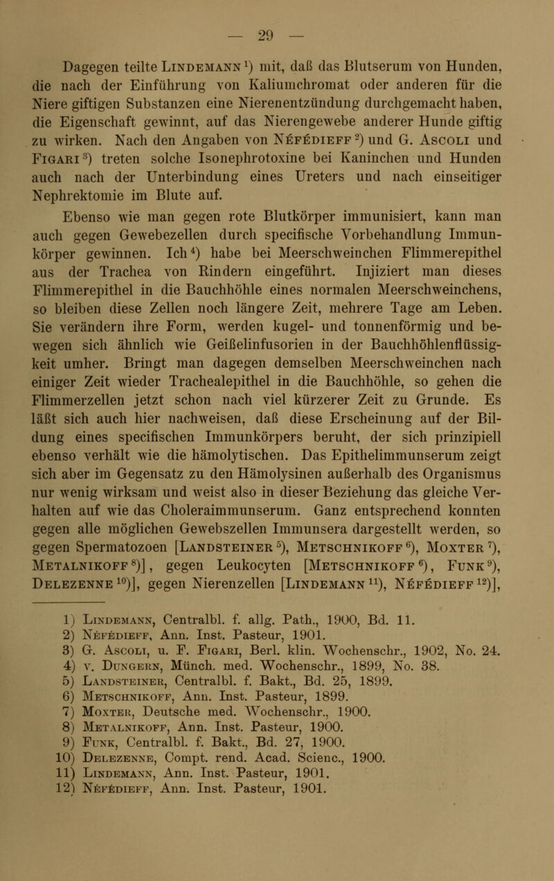 Dagegen teilte Lindemann x) mit, daß das Blutserum von Hunden, die nach der Einführung von Kaliumchromat oder anderen für die Niere giftigen Substanzen eine Nierenentzündung durchgemacht haben, die Eigenschaft gewinnt, auf das Nierengewebe anderer Hunde giftig zu wirken. Nach den Angaben von Nefedieff 2) und G. Ascoli und Figari3) treten solche Isonephrotoxine bei Kaninchen und Hunden auch nach der Unterbindung eines Ureters und nach einseitiger Nephrektomie im Blute auf. Ebenso wie man gegen rote Blutkörper immunisiert, kann man auch gegen Gewebezellen durch specifische Vorbehandlung Immun- körper gewinnen. Ich4) habe bei Meerschweinchen Flimmerepithel aus der Trachea von Rindern eingeführt. Injiziert man dieses Flimmerepithel in die Bauchhöhle eines normalen Meerschweinchens, so bleiben diese Zellen noch längere Zeit, mehrere Tage am Leben. Sie verändern ihre Form, werden kugel- und tonnenförmig und be- wegen sich ähnlich wie Geißelinfusorien in der Bauchhöhlenflüssig- keit umher. Bringt man dagegen demselben Meerschweinchen nach einiger Zeit wieder Trachealepithel in die Bauchhöhle, so gehen die Flimmerzellen jetzt schon nach viel kürzerer Zeit zu Grunde. Es läßt sich auch hier nachweisen, daß diese Erscheinung auf der Bil- dung eines specifischen Immunkörpers beruht, der sich prinzipiell ebenso verhält wie die hämolytischen. Das Epithelimmunserum zeigt sich aber im Gegensatz zu den Hämolysinen außerhalb des Organismus nur wenig wirksam und weist also in dieser Beziehung das gleiche Ver- halten auf wie das Choleraimmunserum. Ganz entsprechend konnten gegen alle möglichen Gewebszellen Immunsera dargestellt werden, so gegen Spermatozoon [Landsteiner5), Metschnikoff6), Moxter 7), Metalnikoff8)J, gegen Leukocyten [Metschnikoff6), Funk9), Delezenne 10)], gegen Nierenzellen [Lindemann11), Nefedieff12)], 1 2 3 4 5 6 7 8 9 10 11 12 Lindemann, Centralbl. f. allg. Path., 1900, Bd. 11. Nefedieff, Ann. Inst. Pasteur, 1901. G. Ascoli, u. F. Figari, Berl. klin. Wochenschr., 1902, No. 24. v. Dungern, Münch. med. Wochenschr., 1899, No. 38. Landsteiner, Centralbl. f. Bakt., Bd. 25, 1899. Metschnikoff, Ann. Inst. Pasteur, 1899. Moxter, Deutsche med. Wochenschr., 1900. Metalnikoff, Ann. Inst. Pasteur, 1900. Funk, Centralbl. f. Bakt., Bd. 27, 1900. Delezenne, Compt. rend. Acad. Scienc, 1900. Lindemann, Ann. Inst. Pasteur, 1901. Nefedieff, Ann. Inst. Pasteur, 1901.