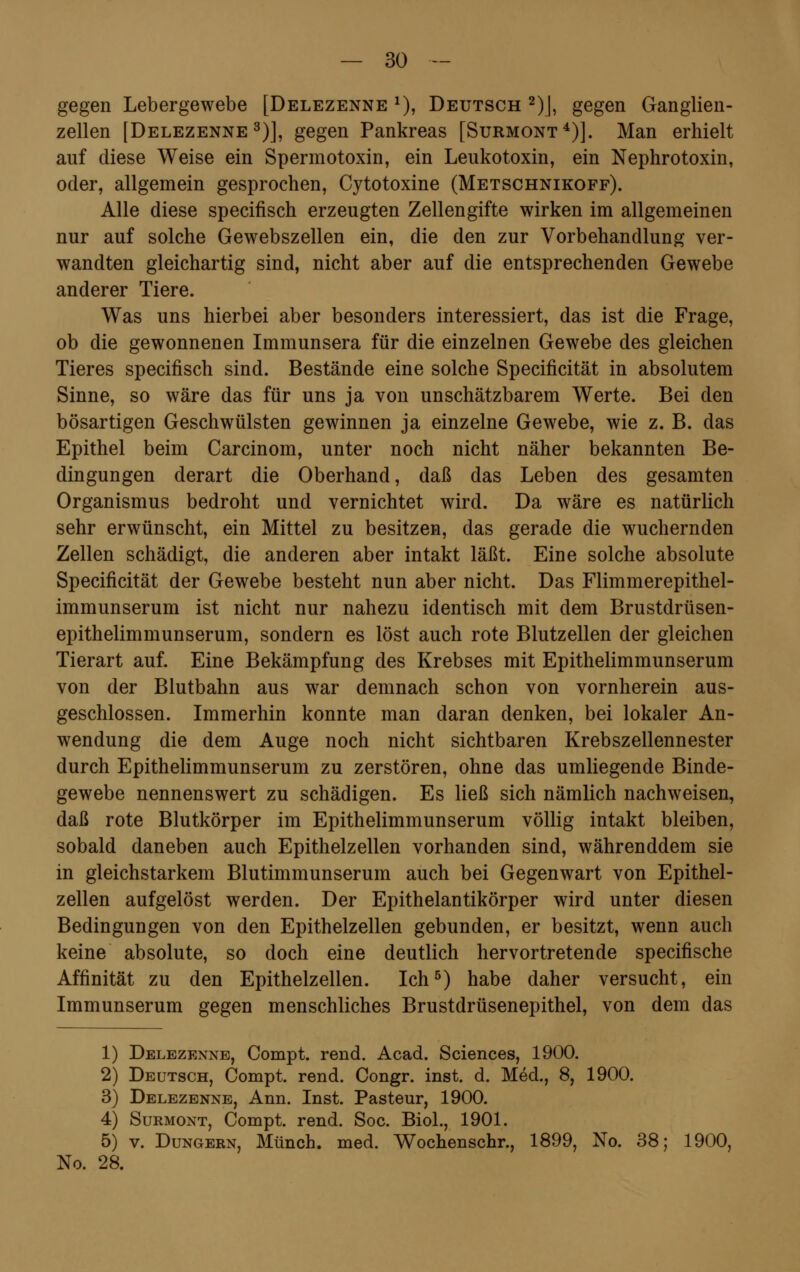 gegen Lebergewebe [Delezenne l), Deutsch 2)J, gegen Ganglien- zellen [Delezenne3)], gegen Pankreas [Surmont4)]. Man erhielt auf diese Weise ein Spermotoxin, ein Leukotoxin, ein Nephrotoxin, oder, allgemein gesprochen, Cytotoxine (Metschnikoff). Alle diese specifisch erzeugten Zellengifte wirken im allgemeinen nur auf solche Gewebszellen ein, die den zur Vorbehandlung ver- wandten gleichartig sind, nicht aber auf die entsprechenden Gewebe anderer Tiere. Was uns hierbei aber besonders interessiert, das ist die Frage, ob die gewonnenen Immunsera für die einzelnen Gewebe des gleichen Tieres specifisch sind. Bestände eine solche Specificität in absolutem Sinne, so wäre das für uns ja von unschätzbarem Werte. Bei den bösartigen Geschwülsten gewinnen ja einzelne Gewebe, wie z. B. das Epithel beim Carcinom, unter noch nicht näher bekannten Be- dingungen derart die Oberhand, daß das Leben des gesamten Organismus bedroht und vernichtet wird. Da wäre es natürlich sehr erwünscht, ein Mittel zu besitzen, das gerade die wuchernden Zellen schädigt, die anderen aber intakt läßt. Eine solche absolute Specificität der Gewebe besteht nun aber nicht. Das Flimmerepithel- immunserum ist nicht nur nahezu identisch mit dem Brustdrüsen- epithelimmunserum, sondern es löst auch rote Blutzellen der gleichen Tierart auf. Eine Bekämpfung des Krebses mit Epithelimmunserum von der Blutbahn aus war demnach schon von vornherein aus- geschlossen. Immerhin konnte man daran denken, bei lokaler An- wendung die dem Auge noch nicht sichtbaren Krebszellennester durch Epithelimmunserum zu zerstören, ohne das umliegende Binde- gewebe nennenswert zu schädigen. Es ließ sich nämlich nachweisen, daß rote Blutkörper im Epithelimmunserum völlig intakt bleiben, sobald daneben auch Epithelzellen vorhanden sind, währenddem sie in gleichstarkem Blutimmunserum auch bei Gegenwart von Epithel- zellen aufgelöst werden. Der Epithelantikörper wird unter diesen Bedingungen von den Epithelzellen gebunden, er besitzt, wenn auch keine absolute, so doch eine deutlich hervortretende specifische Affinität zu den Epithelzellen. Ich5) habe daher versucht, ein Immunserum gegen menschliches Brustdrüsenepithel, von dem das 1) Delezenne, Compt. rend. Acad. Sciences, 1900. 2) Deutsch, Compt. rend. Congr. inst. d. Med., 8, 1900. 3) Delezenne, Ann. Inst. Pasteur, 1900. 4) Surmont, Compt. rend. Soc. Biol., 1901. 5) v. Dungern, Münch. med. Wochenschr., 1899, No. 38; 1900, No. 28.