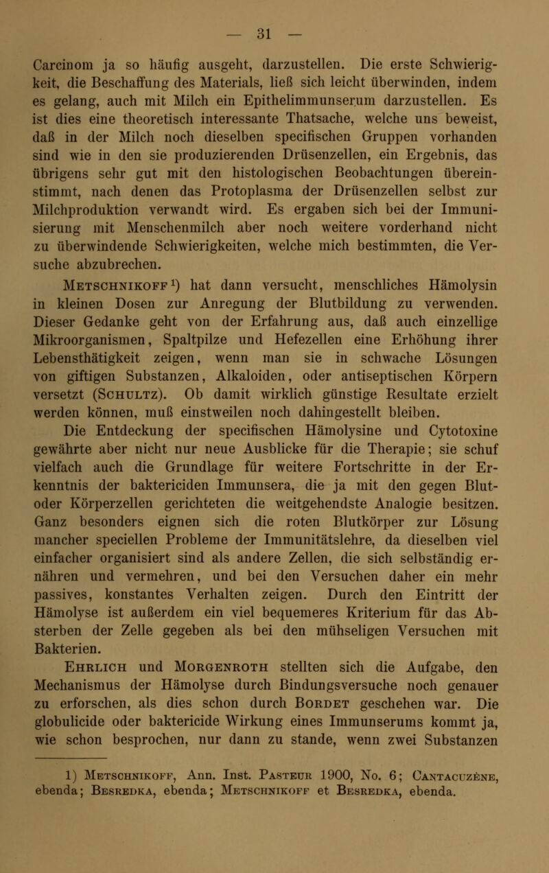 CarciDom ja so häufig ausgeht, darzustellen. Die erste Schwierig- keit, die Beschaffung des Materials, ließ sich leicht überwinden, indem es gelang, auch mit Milch ein Epithelimmunserum darzustellen. Es ist dies eine theoretisch interessante Thatsache, welche uns beweist, daß in der Milch noch dieselben specifischen Gruppen vorhanden sind wie in den sie produzierenden Drüsenzellen, ein Ergebnis, das übrigens sehr gut mit den histologischen Beobachtungen überein- stimmt, nach denen das Protoplasma der Drüsenzellen selbst zur Milchproduktion verwandt wird. Es ergaben sich bei der Immuni- sierung mit Menschenmilch aber noch weitere vorderhand nicht zu überwindende Schwierigkeiten, welche mich bestimmten, die Ver- suche abzubrechen. Metschnikoff1) hat dann versucht, menschliches Hämolysin in kleinen Dosen zur Anregung der Blutbildung zu verwenden. Dieser Gedanke geht von der Erfahrung aus, daß auch einzellige Mikroorganismen, Spaltpilze und Hefezellen eine Erhöhung ihrer Lebensthätigkeit zeigen, wenn man sie in schwache Lösungen von giftigen Substanzen, Alkaloiden, oder antiseptischen Körpern versetzt (Schultz). Ob damit wirklich günstige Resultate erzielt werden können, muß einstweilen noch dahingestellt bleiben. Die Entdeckung der specifischen Hämolysine und Cytotoxine gewährte aber nicht nur neue Ausblicke für die Therapie; sie schuf vielfach auch die Grundlage für weitere Fortschritte in der Er- kenntnis der baktericiden Immunsera, die ja mit den gegen Blut- oder Körperzellen gerichteten die weitgehendste Analogie besitzen. Ganz besonders eignen sich die roten Blutkörper zur Lösung mancher speciellen Probleme der Immunitätslehre, da dieselben viel einfacher organisiert sind als andere Zellen, die sich selbständig er- nähren und vermehren, und bei den Versuchen daher ein mehr passives, konstantes Verhalten zeigen. Durch den Eintritt der Hämolyse ist außerdem ein viel bequemeres Kriterium für das Ab- sterben der Zelle gegeben als bei den mühseligen Versuchen mit Bakterien. Ehrlich und Morgenroth stellten sich die Aufgabe, den Mechanismus der Hämolyse durch Bindungsversuche noch genauer zu erforschen, als dies schon durch Bordet geschehen war. Die globulicide oder baktericide Wirkung eines Immunserums kommt ja, wie schon besprochen, nur dann zu stände, wenn zwei Substanzen 1) Metschnikoff, Ann. Inst. Pasteur 1900, No. 6; Cantacuzene, ebenda; Besredka, ebenda; Metschnikoff et Besredka, ebenda.