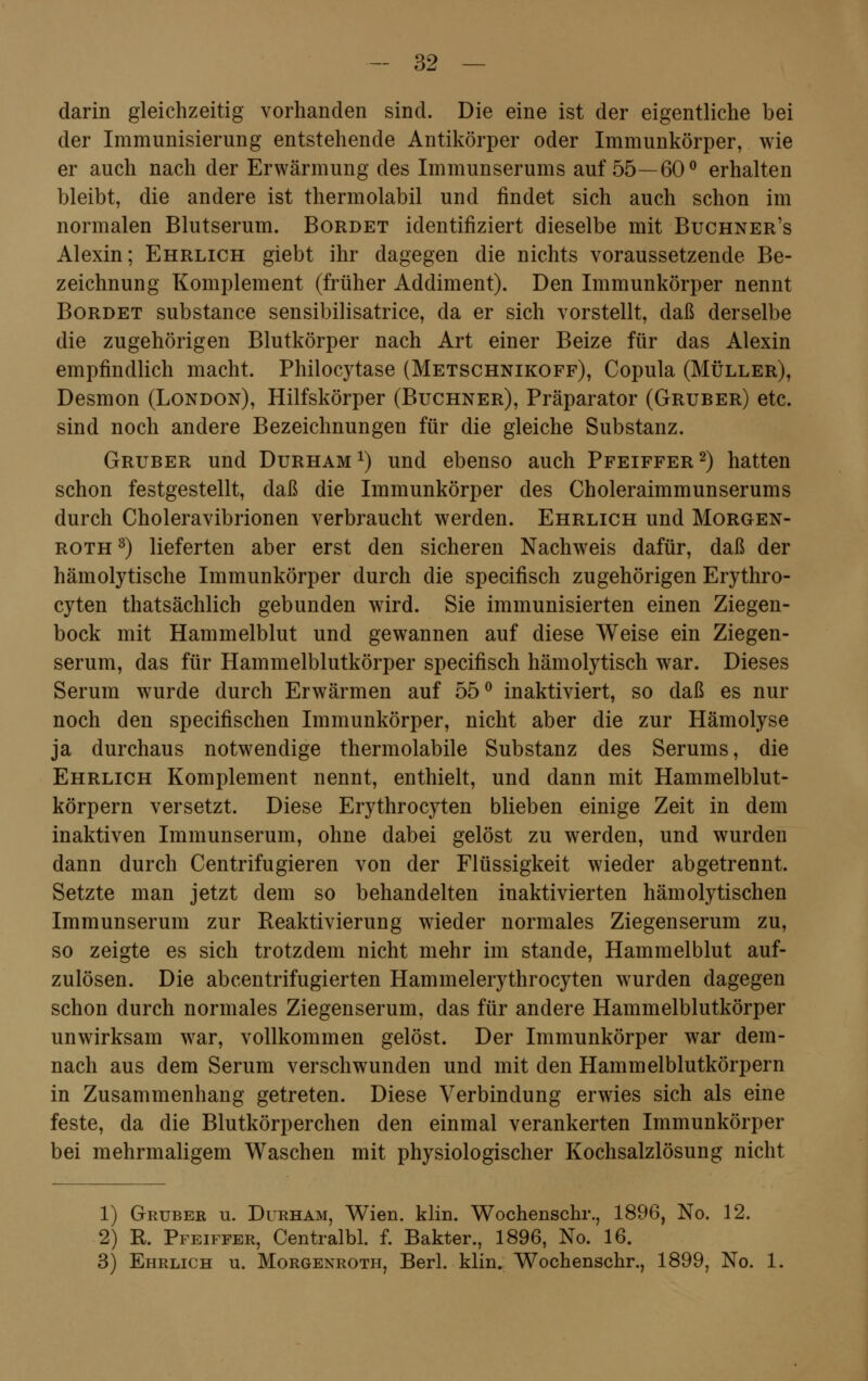 darin gleichzeitig vorhanden sind. Die eine ist der eigentliche bei der Immunisierung entstehende Antikörper oder Immunkörper, wie er auch nach der Erwärmung des Immunserums auf 55—60° erhalten bleibt, die andere ist thermolabil und findet sich auch schon im normalen Blutserum. Bordet identifiziert dieselbe mit Buchner's Alexin; Ehrlich giebt ihr dagegen die nichts voraussetzende Be- zeichnung Komplement (früher Addiment). Den Immunkörper nennt Bordet substance sensibilisatrice, da er sich vorstellt, daß derselbe die zugehörigen Blutkörper nach Art einer Beize für das Alexin empfindlich macht. Philocytase (Metschnikoff), Copula (Müller), Desmon (London), Hilfskörper (Buchner), Präparator (Gruber) etc. sind noch andere Bezeichnungen für die gleiche Substanz. Gruber und Durham x) und ebenso auch Pfeiffer 2) hatten schon festgestellt, daß die Immunkörper des Choleraimmunserums durch Choleravibrionen verbraucht werden. Ehrlich und Morgen- roth 3) lieferten aber erst den sicheren Nachweis dafür, daß der hämolytische Immunkörper durch die specifisch zugehörigen Erythro- cyten thatsächlich gebunden wird. Sie immunisierten einen Ziegen- bock mit Hammelblut und gewannen auf diese Weise ein Ziegen- serum, das für Hammelblutkörper specifisch hämolytisch war. Dieses Serum wurde durch Erwärmen auf 55° inaktiviert, so daß es nur noch den specifischen Immunkörper, nicht aber die zur Hämolyse ja durchaus notwendige thermolabile Substanz des Serums, die Ehrlich Komplement nennt, enthielt, und dann mit Hammelblut- körpern versetzt. Diese Erythrocyten blieben einige Zeit in dem inaktiven Immunserum, ohne dabei gelöst zu werden, und wurden dann durch Centrifugieren von der Flüssigkeit wieder abgetrennt. Setzte man jetzt dem so behandelten inaktivierten hämolytischen Immunserum zur Reaktivierung wieder normales Ziegenserum zu, so zeigte es sich trotzdem nicht mehr im stände, Hammelblut auf- zulösen. Die abcentrifugierten Hammelerythrocyten wurden dagegen schon durch normales Ziegenserum, das für andere Hammelblutkörper unwirksam war, vollkommen gelöst. Der Immunkörper war dem- nach aus dem Serum verschwunden und mit den Hammelblutkörpern in Zusammenhang getreten. Diese Verbindung erwies sich als eine feste, da die Blutkörperchen den einmal verankerten Immunkörper bei mehrmaligem Waschen mit physiologischer Kochsalzlösung nicht 1) Gruber u. Durham, Wien. klin. Wochenschr., 1896, No. 12. 2) R. Pfeiffer, Centralbl. f. Bakter., 1896, No. 16. 3) Ehrlich u. Morgenroth, Berl. klin. Wochenschr., 1899, No. 1,