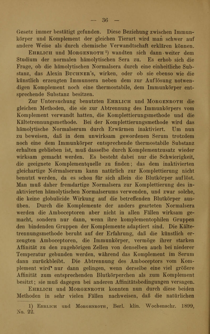 Gesetz immer bestätigt gefunden. Diese Beziehung zwischen Immun- körper und Komplement der gleichen Tierart wird man schwer auf andere Weise als durch chemische Verwandtschaft erklären können. Ehrlich und Morgenroth *) wandten sich dann weiter dem Studium der normalen hämolytischen Sera zu. Es erhob sich die Frage, ob die hämolytischen Normalsera durch eine einheitliche Sub- stanz, das Alexin Buchner's, wirken, oder ob sie ebenso wie die künstlich erzeugten Immunsera neben dem zur Auflösung notwen- digen Komplement noch eine thermostabile, dem Immunkörper ent- sprechende Substanz besitzen. Zur Untersuchung benutzten Ehrlich und Morgenroth die gleichen Methoden, die sie zur Abtrennung des Immunkörpers vom Komplement verwandt hatten, die Komplettierungsmethode und die Kältetrennungsmethode. Bei der Komplettierungsmethode wird das hämolytische Normalserum durch Erwärmen inaktiviert. Um nun zu beweisen, daß in dem unwirksam gewordenen Serum trotzdem noch eine dem Immunkörper entsprechende thermostabile Substanz erhalten geblieben ist, muß dasselbe durch Komplementzusatz wieder wirksam gemacht werden. Es besteht dabei nur die Schwierigkeit, die geeignete Komplementquelle zu finden; das dem inaktivierten gleichartige Normalserum kann natürlich zur Komplettierung nicht benutzt werden, da es schon für sich allein die Blutkörper auflöst. Man muß daher fremdartige Normalsera zur Komplettierung des in- aktivierten hämolytischen Normalserums verwenden, und zwar solche, die keine globulicide Wirkung auf die betreffenden Blutkörper aus- üben. Durch die Komplemente der anders gearteten Normalsera werden die Amboceptoren aber nicht in allen Fällen wirksam ge- macht, sondern nur dann, wenn ihre komplementophilen Gruppen den bindenden Gruppen der Komplemente adaptiert sind. Die Kälte- trennungsmethode beruht auf der Erfahrung, daß die künstlich er- zeugten Amboceptoren, die Immunkörper, vermöge ihrer starken Affinität zu den zugehörigen Zellen von denselben auch bei niederer Temperatur gebunden werden, während das Komplement im Serum dann zurückbleibt. Die Abtrennung des Amboceptors vom Kom- plement wird* nur dann gelingen, wenn derselbe eine viel größere Affinität zum entsprechenden Blutkörperchen als zum Komplement besitzt; sie muß dagegen bei anderen Affinitätsbedingungen versagen. Ehrlich und Morgenroth konnten nun durch diese beiden Methoden in sehr vielen Fällen nachweisen, daß die natürlichen 1) Ehrlich und Morgenroth, Berl. klin. Wochenschr. 1899, No. 22.