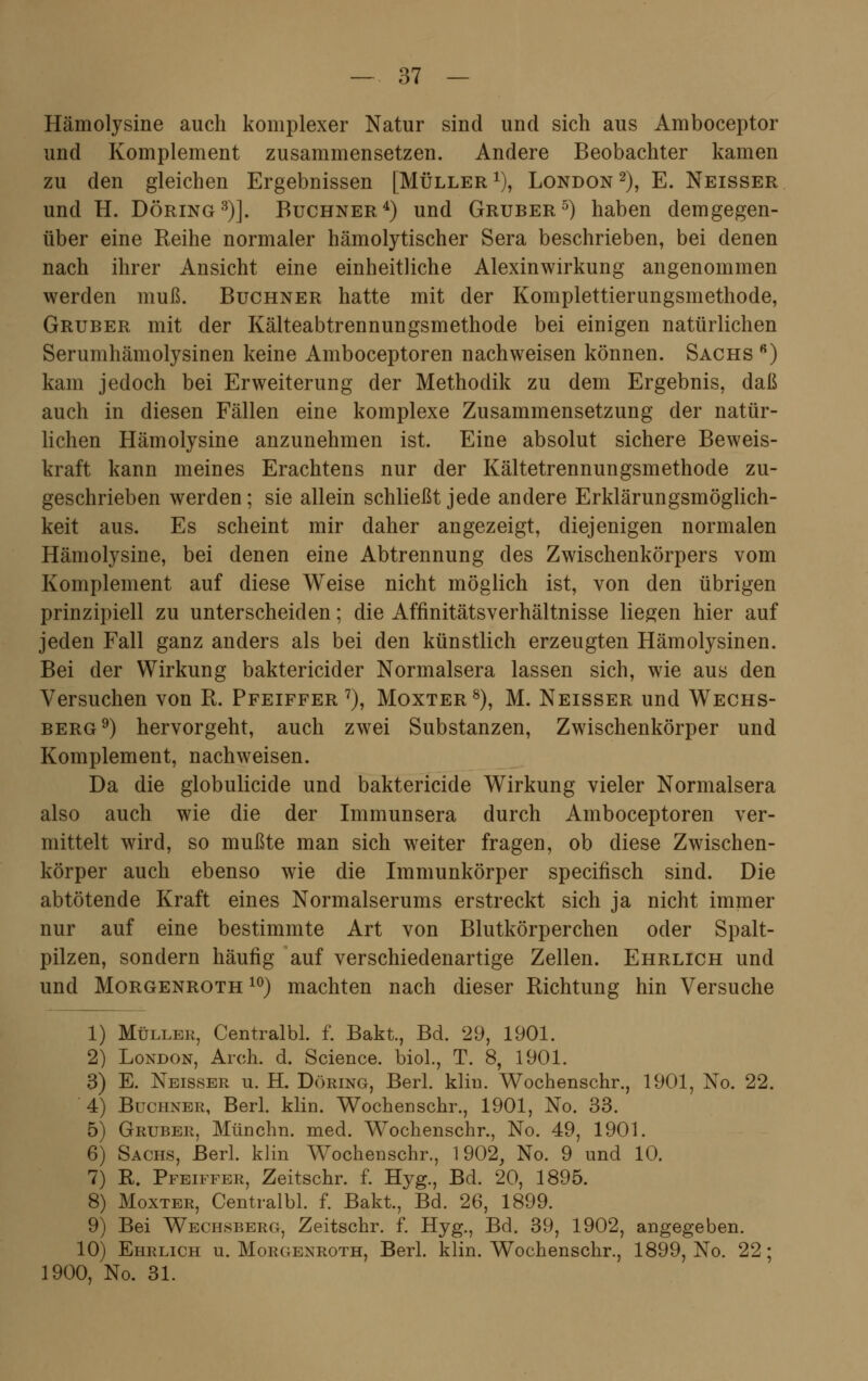 Hämolysine auch komplexer Natur sind und sich aus Amboceptor und Komplement zusammensetzen. Andere Beobachter kamen zu den gleichen Ergebnissen [Müller1), London2), E. Neisser und H. Döring3)]. Buchner4) und Gruber5) haben demgegen- über eine Reihe normaler hämolytischer Sera beschrieben, bei denen nach ihrer Ansicht eine einheitliche Alexinwirkung angenommen werden muß. Buchner hatte mit der Komplettierungsmethode, Gruber mit der Kälteabtrennungsmethode bei einigen natürlichen Serumhämolysinen keine Amboceptoren nachweisen können. Sachs fi) kam jedoch bei Erweiterung der Methodik zu dem Ergebnis, daß auch in diesen Fällen eine komplexe Zusammensetzung der natür- lichen Hämolysine anzunehmen ist. Eine absolut sichere Beweis- kraft kann meines Erachtens nur der Kältetrennungsmethode zu- geschrieben werden; sie allein schließt jede andere Erklärungsmöglich- keit aus. Es scheint mir daher angezeigt, diejenigen normalen Hämolysine, bei denen eine Abtrennung des Zwischenkörpers vom Komplement auf diese Weise nicht möglich ist, von den übrigen prinzipiell zu unterscheiden; die Affinitätsverhältnisse liegen hier auf jeden Fall ganz anders als bei den künstlich erzeugten Hämolysinen. Bei der Wirkung baktericider Normalsera lassen sich, wie aus den Versuchen von R. Pfeiffer7), Moxter8), M. Neisser und Wechs- berg9) hervorgeht, auch zwei Substanzen, Zwischenkörper und Komplement, nachweisen. Da die globulicide und baktericide Wirkung vieler Normalsera also auch wie die der Immunsera durch Amboceptoren ver- mittelt wird, so mußte man sich weiter fragen, ob diese Zwischen- körper auch ebenso wie die Immunkörper specifisch sind. Die abtötende Kraft eines Normalserums erstreckt sich ja nicht immer nur auf eine bestimmte Art von Blutkörperchen oder Spalt- pilzen, sondern häufig auf verschiedenartige Zellen. Ehrlich und und Morgenroth 10) machten nach dieser Richtung hin Versuche 1) Müller, Centralbl. f. Bakt., Bd. 29, 1901. 2) London, Areh. d. Science, biol., T. 8, 1901. 3) E. Neisser u. H. Döring, Berl. klin. Wochenschr., 1901, No. 22. 4) Buchner, Berl. klin. Wochenschr., 1901, No. 33. 5) Gruber, Münchn. med. Wochenschr., No. 49, 1901. 6) Sachs, Berl. klin Wochenschr., 1902, No. 9 und 10. 7) R. Pfeiffer, Zeitschr. f. Hyg., Bd. 20, 1895. 8) Moxter, Centralbl. f. Bakt., Bd. 26, 1899. 9) Bei Wechsberg, Zeitschr. f. Hyg., Bd. 39, 1902, angegeben. 10) Ehrlich u. Morgenroth, Berl. klin. Wochenschr., 1899, No. 22; 1900, No. 31.