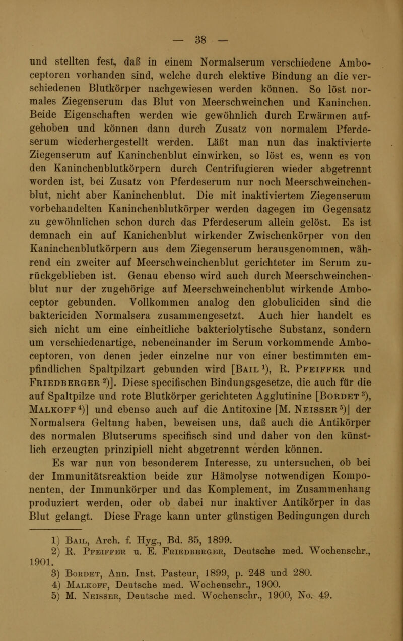 und stellten fest, daß in einem Normalserum verschiedene Ambo- ceptoren vorhanden sind, welche durch elektive Bindung an die ver- schiedenen Blutkörper nachgewiesen werden können. So löst nor- males Ziegenserum das Blut von Meerschweinchen und Kaninchen. Beide Eigenschaften werden wie gewöhnlich durch Erwärmen auf- gehoben und können dann durch Zusatz von normalem Pferde- serum wiederhergestellt werden. Läßt man nun das inaktivierte Ziegenserum auf Kaninchenblut einwirken, so löst es, wenn es von den Kaninchenblutkörpern durch Centrifugieren wieder abgetrennt worden ist, bei Zusatz von Pferdeserum nur noch Meerschweinchen- blut, nicht aber Kaninchenblut. Die mit inaktiviertem Ziegenserum vorbehandelten Kaninchenblutkörper werden dagegen im Gegensatz zu gewöhnlichen schon durch das Pferdeserum allein gelöst. Es ist demnach ein auf Kanichenblut wirkender Zwischenkörper von den Kaninchenblutkörpern aus dem Ziegenserum herausgenommen, wäh- rend ein zweiter auf Meerschweinchenblut gerichteter im Serum zu- rückgeblieben ist. Genau ebenso wird auch durch Meerschweinchen- blut nur der zugehörige auf Meerschweinchenblut wirkende Ambo- ceptor gebunden. Vollkommen analog den globuliciden sind die baktericiden Normalsera zusammengesetzt. Auch hier handelt es sich nicht um eine einheitliche bakteriolytische Substanz, sondern um verschiedenartige, nebeneinander im Serum vorkommende Ambo- ceptoren, von denen jeder einzelne nur von einer bestimmten em- pfindlichen Spaltpilzart gebunden wird [Bail *), R. Pfeiffer und Friedberger 2)]. Diese specifischen Bindungsgesetze, die auch für die auf Spaltpilze und rote Blutkörper gerichteten Agglutinine [Bordet 3), Malkoff4)] und ebenso auch auf die Antitoxine [M. Neisser5)J der Normalsera Geltung haben, beweisen uns, daß auch die Antikörper des normalen Blutserums specifisch sind und daher von den künst- lich erzeugten prinzipiell nicht abgetrennt werden können. Es war nun von besonderem Interesse, zu untersuchen, ob bei der Immunitätsreaktion beide zur Hämolyse notwendigen Kompo- nenten, der Immunkörper und das Komplement, im Zusammenhang produziert werden, oder ob dabei nur inaktiver Antikörper in das Blut gelangt. Diese Frage kann unter günstigen Bedingungen durch 1) Bail, Arch. f. Hyg., Bd. 35, 1899. 2) R. Pfeiffer u. E. Friedberger, Deutsche med. Wochenschr., 1901. 3) Bordet, Ann. Inst. Pasteur, 1899, p. 248 und 280. 4) Malkoff, Deutsche med. Wochenschr., 1900. 5) M. Neisser, Deutsche med. Wochenschr., 1900, No. 49.