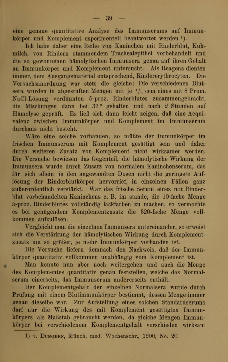 eine genaue quantitative Analyse des Immunserums auf Immun- körper und Komplement experimentell beantwortet werden 1). Ich habe daher eine Reihe von Kaninchen mit Rinderblut, Kuh- milch, von Rindern stammendem Trachealepithel vorbehandelt und die so gewonnenen hämolytischen Immunsera genau auf ihren Gehalt an Immunkörper und Komplement untersucht. Als Reagens dienten immer, dem Ausgangsmaterial entsprechend, Rindererythrocyten. Die Versuchsanordnung war stets die gleiche: Die verschiedenen Blut- sera wurden in abgestuften Mengen mit je Va ccm eines mit 8 Prom. NaCl-Lösung verdünnten 5-proz, Rinderblutes zusammengebracht, die Mischungen dann bei 37° gehalten und nach 2 Stunden auf Hämolyse geprüft. Es ließ sich dann leicht zeigen, daß eine Aequi- valenz zwischen Immunkörper und Komplement im Immunserum durchaus nicht besteht. Wäre eine solche vorhanden, so müßte der Immunkörper im frischen Immunserum mit Komplement gesättigt sein und daher durch weiteren Zusatz von Komplement nicht wirksamer werden. Die Versuche bewiesen das Gegenteil, die hämolytische Wirkung der Immunsera wurde durch Zusatz von normalem Kaninchenserum, das für sich allein in den angewandten Dosen nicht die geringste Auf- lösung der Rinderblutkörper hervorrief, in einzelnen Fällen ganz außerordentlich verstärkt. War das frische Serum eines mit Rinder- blut vorbehandelten Kaninchens z. B. im stände, die 10-fache Menge 5-proz. Rinderblutes vollständig lackfarben zu machen, so vermochte es bei genügendem Komplementzusatz die 320-fache Menge voll- kommen aufzulösen. Vergleicht man die einzelnen Immunsera untereinander, so erweist sich die Verstärkung der hämolytischen Wirkung durch Komplement- zusatz um so größer, je mehr Immunkörper vorhanden ist. Die Versuche liefern demnach den Nachweis, daß der Immun- körper quantitativ vollkommen unabhängig vom Komplement ist. Man konnte nun aber noch weitergehen und auch die Menge des Komplementes quantitativ genau feststellen, welche das Normal- serum einerseits, das Immunserum andererseits enthält. Der Komplementgehalt der einzelnen Normalsera wurde durch Prüfung mit einem Blutimmunkörper bestimmt, dessen Menge immer genau dieselbe war. Zur Aufstellung eines solchen Standardserums darf nur die Wirkung des mit Komplement gesättigten Immun- körpers als Maßstab gebraucht werden, da gleiche Mengen Immun- körper bei verschiedenem Komplementgehalt verschieden wirksam