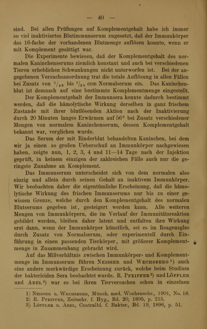 sind. Bei allen Prüfungen auf Komplementgehalt habe ich immer so viel inaktiviertes Blutimmunserum zugesetzt, daß der Immunkörper das 16-fache der vorhandenen Blutmenge auflösen konnte, wenn er mit Komplement gesättigt war. Die Experimente bewiesen, daß der Komplementgehalt des nor- malen Kaninchenserums ziemlich konstant und auch bei verschiedenen Tieren erheblichen Schwankungen nicht unterworfen ist. Bei der an- gegebenen Versuchsanordnung trat die totale Auflösung in allen Fällen bei Zusatz von l/4 0 °is ^20 ccm Normalserum ein. Das Kaninchen- blut ist demnach auf eine bestimmte Komplementmenge eingestellt. Der Komplementgehalt der Immunsera konnte dadurch bestimmt werden, daß die hämolytische Wirkung derselben in ganz frischem Zustande mit ihrer blutlösenden Aktion nach der Inaktivierung durch 20 Minuten langes Erwärmen auf 56 ° bei Zusatz verschiedener Mengen von normalem Kaninchenserum, dessen Komplementgehalt bekannt war, verglichen wurde. Das Serum der mit Rinderblut behandelten Kaninchen, bei dem wir ja einen so großen Ueberschuß an Immunkörper nachgewiesen haben, zeigte nun, 1, 2, 3, 4 und 11—14 Tage nach der Injektion geprüft, in keinem einzigen der zahlreichen Fälle auch nur die ge- ringste Zunahme an Komplement. Das Immunserum unterscheidet sich von dem normalen also einzig und allein durch seinen Gehalt an inaktivem Immunkörper. Wir beobachten daher die eigentümliche Erscheinung, daß die hämo- lytische Wirkung des frischen Immunserums nur bis zu einer ge- wissen Grenze, welche durch den Komplementgehalt des normalen Blutserums gegeben ist, gesteigert werden kann. Alle weiteren Mengen von Immunkörpern, die im Verlauf der Immunitätsreaktion gebildet werden, bleiben daher latent und entfalten ihre Wirkung erst dann, wenn der Immunkörper künstlich, sei es im Reagensglas durch Zusatz von Normalserum, oder experimentell durch Ein- führung in einen passenden Tierkörper, mit größerer Komplement- menge in Zusammenhang gebracht wird. Auf das Mißverhältnis zwischen Immunkörper- und Komplement- menge im Immunserum führen Neisser und Wechsberg1) auch eine andere merkwürdige Erscheinung zurück, welche beim Studium der baktericiden Sera beobachtet wurde. R. Pfeiffer2) undLÖFFLER und Abel3) war es bei ihren Tierversuchen schon in einzelnen 1) Neisser u. Wechsberg, Münch. med. Wochenschr., 1901, No. 18. 2) R. Pfeiffer, Zeitschr. f. Hyg., Bd. 20, 1895, p. 215. 3) Löffler u. Abel, Centralbl. f. Bakter., Bd. 19, 1896, p. 51.