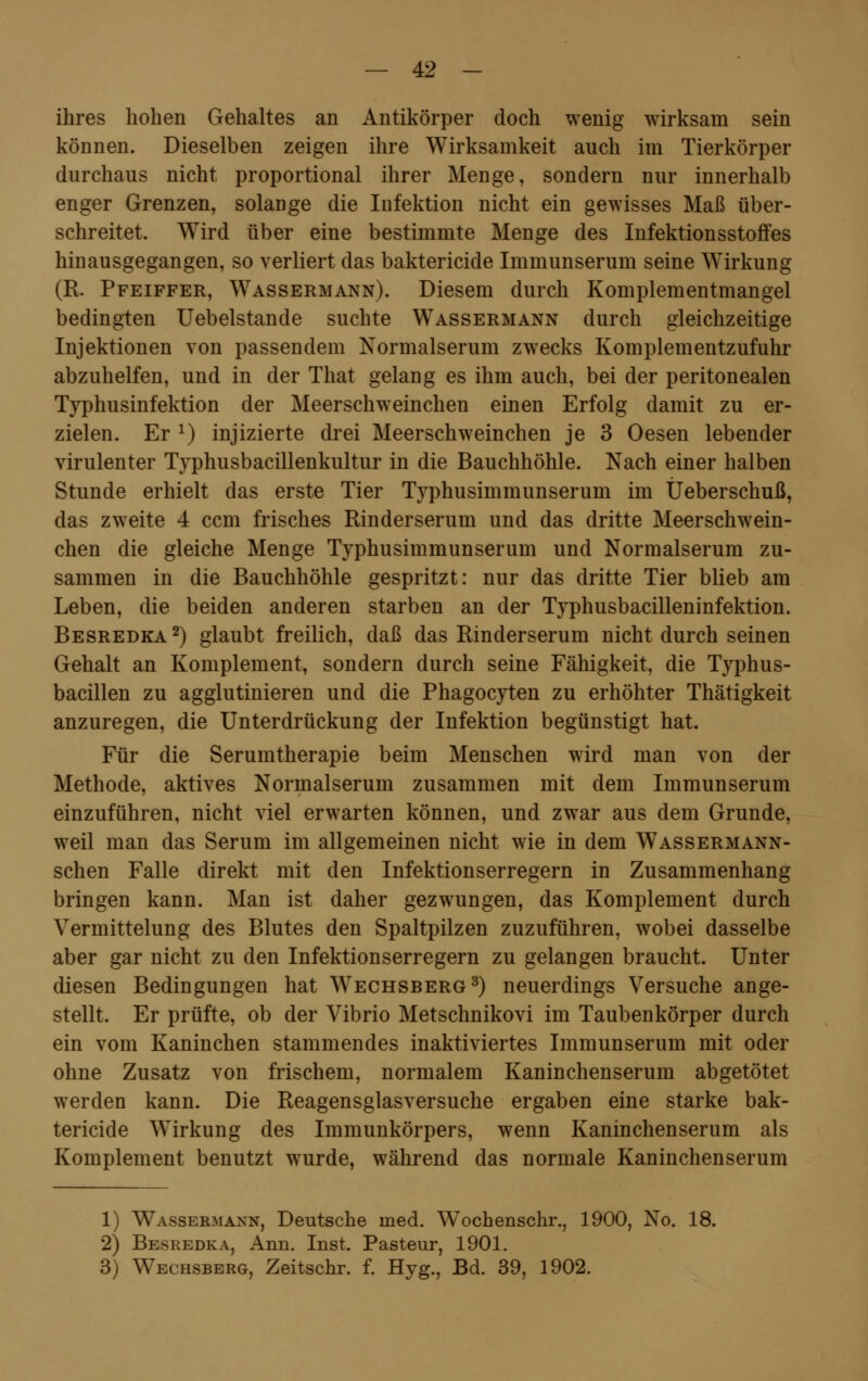 ihres hohen Gehaltes an Antikörper doch wenig wirksam sein können. Dieselben zeigen ihre Wirksamkeit auch im Tierkörper durchaus nicht proportional ihrer Menge, sondern nur innerhalb enger Grenzen, solange die Infektion nicht ein gewisses Maß über- schreitet. Wird über eine bestimmte Menge des Infektionsstoffes hinausgegangen, so verliert das baktericide Immunserum seine Wirkung (R. Pfeiffer, Wassermann). Diesem durch Komplementmangel bedingten Uebelstande suchte Wassermann durch gleichzeitige Injektionen von passendem Normalserum zwecks Komplementzufuhr abzuhelfen, und in der That gelang es ihm auch, bei der peritonealen Typhusinfektion der Meerschweinchen einen Erfolg damit zu er- zielen. Er J) injizierte drei Meerschweinchen je 3 Oesen lebender virulenter T3rphusbacillenkultur in die Bauchhöhle. Nach einer halben Stunde erhielt das erste Tier Typhusimmunserum im Üeberschuß, das zweite 4 ccm frisches Rinderserum und das dritte Meerschwein- chen die gleiche Menge Typhusimmunserum und Normalserum zu- sammen in die Bauchhöhle gespritzt: nur das dritte Tier blieb am Leben, die beiden anderen starben an der Typhusbacilleninfektion. Besredka2) glaubt freilich, daß das Rinderserum nicht durch seinen Gehalt an Komplement, sondern durch seine Fähigkeit, die Typhus- bacillen zu agglutinieren und die Phagocyten zu erhöhter Thätigkeit anzuregen, die Unterdrückung der Infektion begünstigt hat. Für die Serumtherapie beim Menschen wird man von der Methode, aktives Normalserum zusammen mit dem Immunserum einzuführen, nicht viel erwarten können, und zwar aus dem Grunde, weil man das Serum im allgemeinen nicht wie in dem Wassermann- schen Falle direkt mit den Infektionserregern in Zusammenhang bringen kann. Man ist daher gezwungen, das Komplement durch Vermittelung des Blutes den Spaltpilzen zuzuführen, wobei dasselbe aber gar nicht zu den Infektionserregern zu gelangen braucht. Unter diesen Bedingungen hat Wechsberg3) neuerdings Versuche ange- stellt. Er prüfte, ob der Vibrio Metschnikovi im Taubenkörper durch ein vom Kaninchen stammendes inaktiviertes Immunserum mit oder ohne Zusatz von frischem, normalem Kaninchenserum abgetötet werden kann. Die Reagensglasversuche ergaben eine starke bak- tericide Wirkung des Immunkörpers, wenn Kaninchenserum als Komplement benutzt wurde, während das normale Kaninchenserum 1) Wassermann, Deutsche med. Wochenschr., 1900, No. 18. 2) Besredka, Ann. Inst. Pasteur, 1901. 3) Wechsberg, Zeitschr. f. Hyg., Bd. 39, 1902.