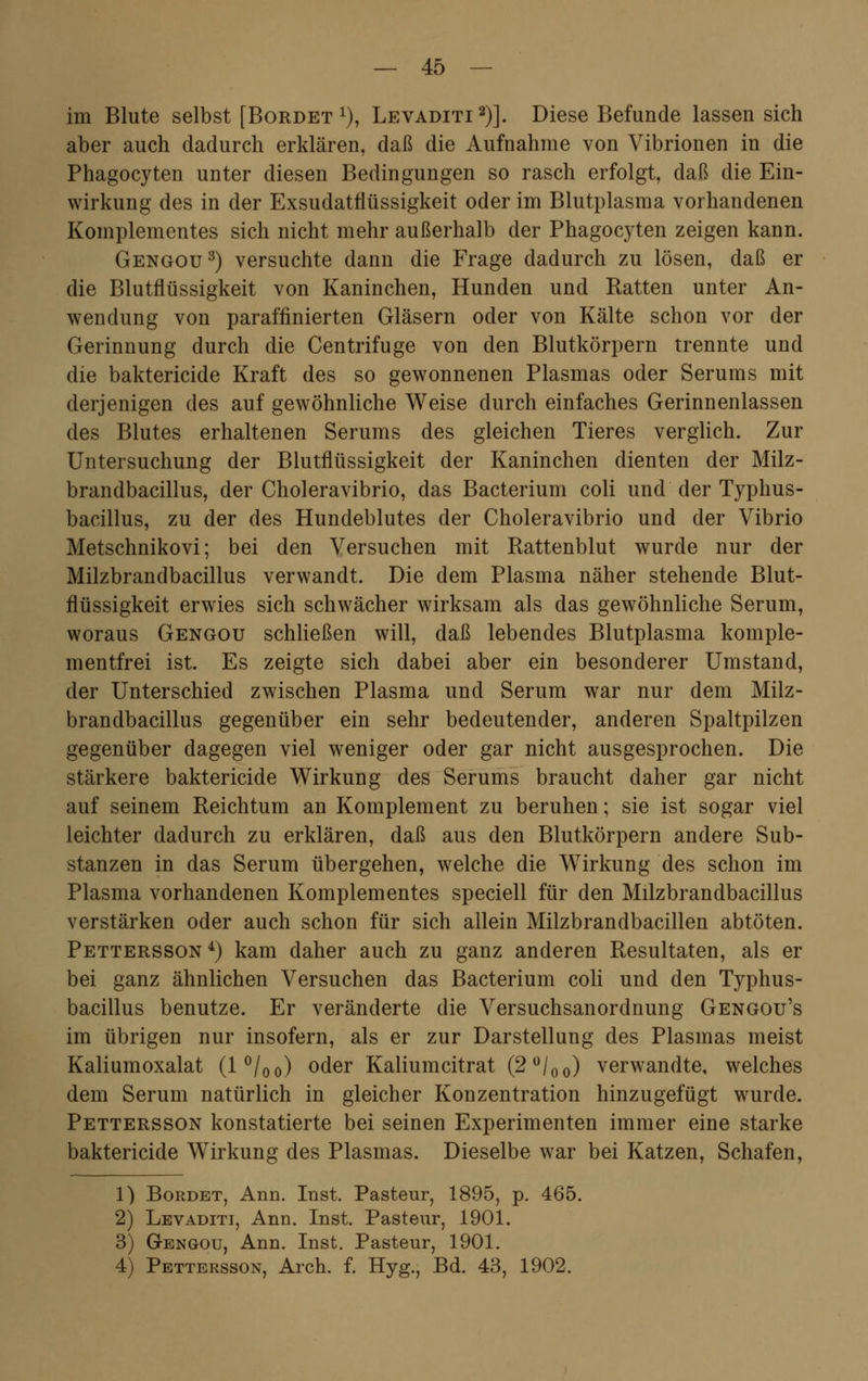 im Blute selbst [Bordet x), Levaditi2)]. Diese Befunde lassen sich aber auch dadurch erklären, daß die Aufnahme von Vibrionen in die Phagocyten unter diesen Bedingungen so rasch erfolgt, daß die Ein- wirkung des in der Exsudatflüssigkeit oder im Blutplasma vorhandenen Komplementes sich nicht mehr außerhalb der Phagocyten zeigen kann. Gengou3) versuchte dann die Frage dadurch zu lösen, daß er die Blutflüssigkeit von Kaninchen, Hunden und Ratten unter An- wendung von paraffinierten Gläsern oder von Kälte schon vor der Gerinnung durch die Centrifuge von den Blutkörpern trennte und die baktericide Kraft des so gewonnenen Plasmas oder Serums mit derjenigen des auf gewöhnliche Weise durch einfaches Gerinnenlassen des Blutes erhaltenen Serums des gleichen Tieres verglich. Zur Untersuchung der Blutflüssigkeit der Kaninchen dienten der Milz- brandbacillus, der Choleravibrio, das Bacterium coli und der Typhus- bacillus, zu der des Hundeblutes der Choleravibrio und der Vibrio Metschnikovi; bei den Versuchen mit Rattenblut wurde nur der Milzbrandbacillus verwandt. Die dem Plasma näher stehende Blut- flüssigkeit erwies sich schwächer wirksam als das gewöhnliche Serum, woraus Gengou schließen will, daß lebendes Blutplasma komple- mentfrei ist. Es zeigte sich dabei aber ein besonderer Umstand, der Unterschied zwischen Plasma und Serum war nur dem Milz- brandbacillus gegenüber ein sehr bedeutender, anderen Spaltpilzen gegenüber dagegen viel weniger oder gar nicht ausgesprochen. Die stärkere baktericide Wirkung des Serums braucht daher gar nicht auf seinem Reichtum an Komplement zu beruhen; sie ist sogar viel leichter dadurch zu erklären, daß aus den Blutkörpern andere Sub- stanzen in das Serum übergehen, welche die Wirkung des schon im Plasma vorhandenen Komplementes speciell für den Milzbrandbacillus verstärken oder auch schon für sich allein Milzbrandbacillen abtöten. Pettersson 4) kam daher auch zu ganz anderen Resultaten, als er bei ganz ähnlichen Versuchen das Bacterium coli und den Typhus- bacillus benutze. Er veränderte die Versuchsanordnung Gengou's im übrigen nur insofern, als er zur Darstellung des Plasmas meist Kaliumoxalat (l°/00) oder Kaliumeitrat (2°/00) verwandte, welches dem Serum natürlich in gleicher Konzentration hinzugefügt wurde. Pettersson konstatierte bei seinen Experimenten immer eine starke baktericide Wirkung des Plasmas. Dieselbe war bei Katzen, Schafen, 1) Bordet, Ann. Inst. Pasteur, 1895, p. 465. 2) Levaditi, Ann. Inst. Pasteur, 1901. 3) Gengou, Ann. Inst. Pasteur, 1901. 4) Pettersson, Arch. f. Hyg., Bd. 43, 1902.