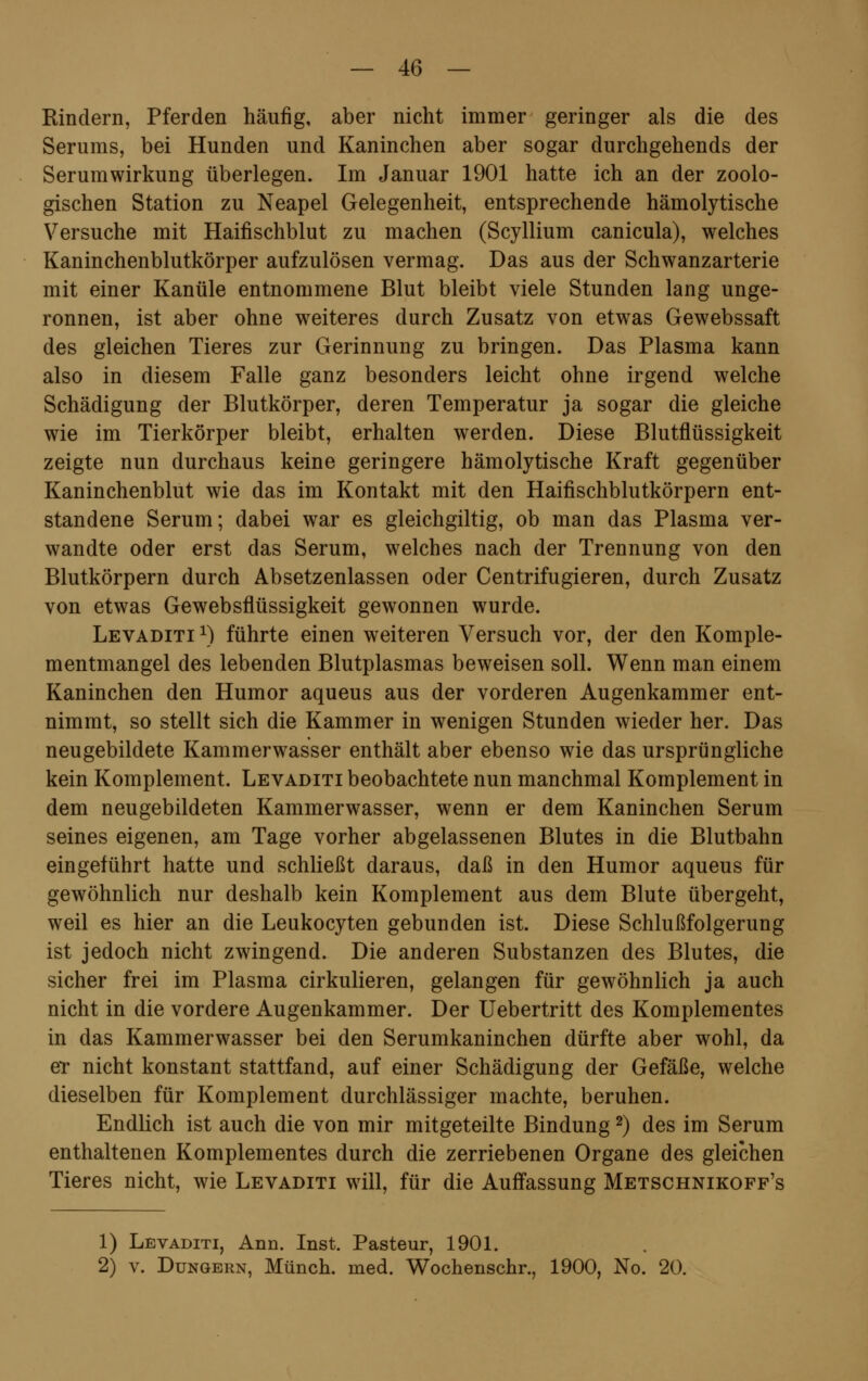 Rindern, Pferden häufig, aber nicht immer geringer als die des Serums, bei Hunden und Kaninchen aber sogar durchgehends der Serumwirkung überlegen. Im Januar 1901 hatte ich an der zoolo- gischen Station zu Neapel Gelegenheit, entsprechende hämolytische Versuche mit Haifischblut zu machen (Scyllium canicula), welches Kaninchenblutkörper aufzulösen vermag. Das aus der Schwanzarterie mit einer Kanüle entnommene Blut bleibt viele Stunden lang unge- ronnen, ist aber ohne weiteres durch Zusatz von etwas Gewebssaft des gleichen Tieres zur Gerinnung zu bringen. Das Plasma kann also in diesem Falle ganz besonders leicht ohne irgend welche Schädigung der Blutkörper, deren Temperatur ja sogar die gleiche wie im Tierkörper bleibt, erhalten werden. Diese Blutflüssigkeit zeigte nun durchaus keine geringere hämolytische Kraft gegenüber Kaninchenblut wie das im Kontakt mit den Haifischblutkörpern ent- standene Serum; dabei war es gleichgiltig, ob man das Plasma ver- wandte oder erst das Serum, welches nach der Trennung von den Blutkörpern durch Absetzenlassen oder Centrifugieren, durch Zusatz von etwas Gewebsflüssigkeit gewonnen wurde. Levaditi x) führte einen weiteren Versuch vor, der den Komple- mentmangel des lebenden Blutplasmas beweisen soll. Wenn man einem Kaninchen den Humor aqueus aus der vorderen Augenkammer ent- nimmt, so stellt sich die Kammer in wenigen Stunden wieder her. Das neugebildete Kammerwasser enthält aber ebenso wie das ursprüngliche kein Komplement. Levaditi beobachtete nun manchmal Komplement in dem neugebildeten Kammerwasser, wenn er dem Kaninchen Serum seines eigenen, am Tage vorher abgelassenen Blutes in die Blutbahn eingeführt hatte und schließt daraus, daß in den Humor aqueus für gewöhnlich nur deshalb kein Komplement aus dem Blute übergeht, weil es hier an die Leukocyten gebunden ist. Diese Schlußfolgerung ist jedoch nicht zwingend. Die anderen Substanzen des Blutes, die sicher frei im Plasma cirkulieren, gelangen für gewöhnlich ja auch nicht in die vordere Augenkammer. Der Uebertritt des Komplementes in das Kammerwasser bei den Serumkaninchen dürfte aber wohl, da er nicht konstant stattfand, auf einer Schädigung der Gefäße, welche dieselben für Komplement durchlässiger machte, beruhen. Endlich ist auch die von mir mitgeteilte Bindung2) des im Serum enthaltenen Komplementes durch die zerriebenen Organe des gleichen Tieres nicht, wie Levaditi will, für die Auffassung Metschnikoff's 1) Levaditi, Ann. Inst. Pasteur, 1901. 2) v. Düngern, Münch. med. Wochenschr., 1900, No. 20.